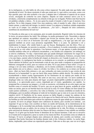 de tu inteligencia, yo sólo hablo de ella como critico imparcial. No pido nada más que haber sido
introducido al error. No deseo mostrarte el odio que siento por ti y que cultivo con amor, como a un
hijo querido, pues vale más ocultarlo a tus ojos y adoptar ante ti solamente el aspecto de un censor
severo, encargado de controlar tus actos impuros. Dejarás así todo comercio activo con él, lo
olvidarás, y destruirás completamente esa chinche ávida que roe tu higado. Prefiero más bien hacerte
oír palabras soñadas y dulces... Sí, tú eres quien ha creado el mundo y todo lo que el encierra. Eres
perfecto. No te falta ninguna virtud. Eres muy poderoso, todo el mundo lo sabe. ¡Que el universo
entero entone, a cada hora del tiempo, tu cántico eterno! Los pájaros te bendicen cuando emprenden
su vuelo en el campo. Las estrellas te pertenecen... ¡Así sea!» ¡ Después de estos comienzos,
asombraos de encontrarme tal cual soy!

Yo buscaba un alma que se me asemejara, pero no pude encontrarla. Registré todos los rincones de
la tierra; mi perseverancia fue inútil. Sin embargo, no podía permanecer solo. Necesitaba a alguien
que aprobara mi carácter, necesitaba a alguien que tuviera las mismas ideas que yo. Era por la
mañana, el sol se elevó en el horizonte con toda su magnificencia, y he aquí que ante mis ojos
apareció también un joven cuya presencia engendraba flores a su paso. Se aproximó a mí y
tendiéndome la mano: «He venido hasta ti, que me buscas. Bendigamos este día feliz». Pero yo:
«Vete, no te he llamado, no necesito tu amistad...» Era al atardecer, la noche comenzaba a extender
la negrura de su velo sobre la naturaleza. Una hermosa mujer, a la que apenas si podía distinguir,
extendía también sobre mí su influencia encantadora, y me miraba con compasión; sin embargo, no
se atrevía a hablarme. Yo dije: «Aproximate para que pueda distinguir claramente los rasgos de tu
rostro, pues la luz de las estrellas no basta para iluminarlo a esta distancia. Entonces, con paso lento
y los ojos bajos, caminó sobre la hierba del césped, en dirección a mí. Cuando la pude ver: «Ya veo
que la bondad y la inteligencia han hecho su residencia en tu corazón: no podríamos vivir juntos.
Ahora admiras mi belleza, que ha trastornado a más de una, pero tarde o temprano te arrepentirás de
haberme consagrado tu amor, pues no conoces mi alma. No es que jamás te fuera infiel: a la que se
entrega a mí con tanta confianza y abandono, con la misma confianza y abandono me entrego yo;
pero métete esto en la cabeza y nunca lo olvides: los lobos y los corderos no se miran con buenos
ojos». ¡Qué me hacia falta entonces a mí, que rechazaba con tanta aversión lo que existía de más
hermoso en la humanidad! Lo que me hacía falta nunca hubiera sabido decirlo. No estaba todavía
acostumbrado a darme cuenta rigurosamente de los fenómenos de mi espíritu por medio de los
métodos que recomienda la filosofía. Me senté en una roca, cerca del mar. Un navío acababa de
desplegar todas sus velas para alejarse del lugar: un punto imperceptible acababa de aparecer en el
horizonte, y se aproximaba poco a poco, impulsado por el viento, agradándose con rapidez. La
tempestad iba a comenzar sus ataques, y el cielo se oscurecía, volviéndose de un color negro casi tan
horrible como el corazón del hombre. El navío, que era un gran barco de guerra, acababa de echar
todas sus anclas, para no ser barrido hacia las rocas de la costa. El viento silbaba con furor desde los
cuatro puntos cardinales, y convertía a las velas en hilachas. Los truenos estallaban en medio de los
relámpagos, pero no podían sobrepasar al ruido de los lamentos que se oían en la casa sin cimientos,
sepulcro móvil. El bamboleo de las masas acuosas no había llegado a romper las cadenas de las
anclas, pero sus golpes habían abierto una vía de agua en los flancos del navío. Brecha enorme, pues
las bombas no eran suficientes para achicar las espumosas masas de agua salada que se abatían sobre
el puente. El navío en peligro dispara unos cañonazos de alarma, pero zozobra con lentitud... con
majestad. El que no haya visto zozobrar un barco en medio del huracán, de la intermitencia de los
relámpagos y de la oscuridad más profunda, mientras los que están en él se sienten abrumados por
esa desesperación que ya sabéis, ése no conoce los accidentes de la vida. Por último, se escapa un
grito universal de inmenso dolor de entre los flancos del barco, mientras el mar redobla sus temibles
ataques. Es el grito que ha hecho brotar el abandono de las fuerzas humanas. Cada uno se envuelve
en el manto de la resignación y pone su suerte en las manos de Dios. Se acorralan como un rebaño de
borregos. El navío en peligro dispara unos cañonazos de alarma, pero zozobra con lentitud... con
majestad. Han hecho funcionar las bombas durante todo el día. Esfuerzos inútiles. La noche llegó,
densa, implacable, para colmar ese espectáculo gracioso. Cada uno se dice que, una vez en el agua,
 