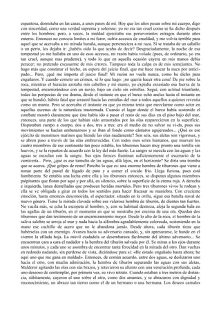espantosa, dormitaba en las casas, a unos pasos de mí. Hoy que los años pesan sobre mi cuerpo, digo
con sinceridad, como una verdad suprema y solemne: yo no era tan cruel como se ha dicho después
entre los hombres; pero, a veces, la maldad ejercitaba sus perseverantes estragos durante años
enteros. Entonces no conocía limites a mi furor, sufría accesos de crueldad, y me volvía terrible para
aquel que se acercaba a mi mirada huraña, aunque perteneciera a mi raza. Si se trataba de un caballo
o un perro, los dejaba ir: ¿habéis oído lo que acabo de decir? Desgraciadamente, la noche de esa
tempestad yo me hallaba en uno de esos accesos, mi razón había volado (pues, de ordinario, yo era
tan cruel, aunque mas prudente), y todo lo que en aquella ocasión cayera en mis manos debía
perecer; no pretendo excusarme de mis errores. Tampoco toda la culpa es de mis semejantes. No
hago más que constatar el hecho, en espera del juicio final, que me hace rascar la nuca por antici-
pado... Pero, ¡qué me importa el juicio final! Mi razón no vuela nunca, como he dicho para
engañaros. Y cuando cometo un crimen, sé lo que hago: ¡no quería hacer otra cosa! De pie sobre la
roca, mientras el huracán azotaba mis cabellos y mi manto, yo expiaba extasiado esa fuerza de la
tempestad, encarnizándose con un navío, bajo un cielo sin estrellas. Seguí, con actitud triunfante,
todas las peripecias de ese drama, desde el instante en que el barco echó anclas hasta el instante en
que se hundió, hábito fatal que arrastró hacia las entrañas del mar a todos aquellos a quienes revestía
como un manto. Pero se acercaba el instante en que yo mismo tenía que mezclarme como actor en
aquellas escenas de la naturaleza trastornada. Cuando el lugar donde el barco había sostenido el
combate mostró claramente que éste había ido a pasar el resto de sus días en el piso bajo del mar,
entonces, una parte de los que habían sido arrastrados por las olas reaparecieron en la superficie.
Disputaban cuerpo a cuerpo, dos a dos, tres a tres; era el medio de no salvar su vi-da, pues sus
movimientos se hacían embarazosos y se iban al fondo como cántaros agujereados... ¿Qué es ese
ejército de monstruos marinos que hiende las olas raudamente? Son seis, sus aletas son vigorosas, y
se abren paso a través de las olas embravecidas. Con todos esos seres humanos, que mueven los
cuatro miembros de ese continente tan poco estable, los tiburones hacen muy pronto una tortilla sin
huevos, y se la reparten de acuerdo con la ley del más fuerte. La sangre se mezcla con las aguas y las
aguas se mezclan con la sangre. Sus ojos feroces iluminan suficientemente el escenario de la
carnicería... Pero, ¿qué es ese tumulto de las aguas, allá lejos, en el horizonte? Se diría una tromba
que se acerca. ¡Qué golpes de remo! Percibo lo que es: una enorme hembra de tiburones que viene a
tomar parte del pastel de hígado de pato y a comer el cocido frío. Llega furiosa, pues está
hambrienta. Se entabla una lucha entre ella y los tiburones entonces, se disputan algunos miembros
palpitantes que flotan por aquí y por allá, en silencio, sobre la superficie de la crema roja. A derecha
e izquierda, lanza dentelladas que producen heridas mortales. Pero tres tiburones vivos le rodean y
ella se ve obligada a girar en todos los sentidos para hacer fracasar su maniobra. Con creciente
emoción, hasta entonces desconocida, el espectador, situado en la orilla, sigue esa batalla naval de
nuevo género. Tiene la mirada clavada sobre esa valerosa hembra de tiburón, de dientes tan fuertes.
No vacila más, se echa la escopeta al hombro, y, con su habitual destreza, aloja la segunda bala en
las agallas de un tiburón, en el momento en que se mostraba por encima de una ola. Quedan dos
tiburones que dan testimonio de un encarnizamiento mayor. Desde lo alto de la roca, el hombre de la
saliva salobre se arroja al mar y nada hacia la alfombra agradablemente coloreada, sosteniendo en la
mano ese cuchillo de acero que no le abandona jamás. Desde ahora, cada tiburón tiene que
habérselas con un enemigo. Avanza hacia su adversario cansado, y, sin apresurarse, le hunde en el
vientre la afilada hoja. La móvil ciudadela se desembaraza fácilmente del último adversario... Se
encuentran cara a cara el nadador y la hembra del tiburón salvada por él. Se miran a los ojos durante
unos minutos, y cada uno se asombra de encontrar tanta ferocidad en la mirada del otro. Dan vueltas
en redondo nadando, sin perderse de vista, diciéndose para sí: «He estado engañado hasta ahora; he
aquí uno que me gana en maldad». Entonces, de común acuerdo, entre dos aguas, se deslizaron uno
hacia el otro, con mucha admiración, la hembra de tiburón separando las aguas con sus aletas,
Maldoror agitando las olas con sús brazos, y retuvieron su aliento con una veneración profunda, cada
uno deseoso de contemplar, por primera vez, su vivo retrato. Cuando estaban a tres metros de distan-
cia, súbitamente, cayeron el uno sobre el otro, como dos amantes, y se abrazaron con dignidad y
reconocimiento, un abrazo tan tierno como el de un hermano o una hermana. Los deseos carnales
 