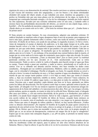 siguieron de cerca a esa demostración de amistad. Dos muslos nerviosos se unieron estrechamente a
la piel viscosa del monstruo como dos sanguijuelas, y con los brazos y las aletas entrelazadas
alrededor del cuerpo del objeto amado, al que rodeaban con amor, mientras sus gargantas y sus
pechos no formaban más que una masa glauca con las exhalaciones de las algas, en medio de la
tempestad que continuaba haciendo estragos, a la luz de los relámpagos, teniendo por lecho nupcial
las olas espumosas, llevados por una corriente submarina como en una cuna, y rodando sobre sí
mismos hacia las profundidades desconocidas del abismo, ¡se unieron en una cópula larga, casta y
horrible!... ¡Por fin acababa de encontrar a alguien que se asemejara!
¡Desde ahora ya no estaría solo en la vida!... ¡Ella tenía las mismas ideas que yo!... ¡Estaba frente a
mi primer amor!

El Sena arrastra un cuerpo humano. En esas circunstancias, adquiere una andadura solemne. El
cadáver hinchado se mantiene sobre el agua, desaparece bajo el arco de un puente, para reaparecer de
nuevo más lejos, girando lentamente sobre si mismo, como una rueda de molino, y hundiéndose a
intervalos. El dueño de un barco, con ayuda de una pértiga, lo engancha al pasar y lo lleva a tierra.
Antes de transportar el cuerpo al depósito de cadáveres, se le deja algún tiempo en la orilla, para
intentar hacerle volver a la vida. La multitud compacta se reúne alrededor del cuerpo. Los que no
pueden ver, por que están detrás, empujan todo lo que pueden a los que están delante. Cada uno se
dice: «No soy yo quien se ahogaría». Al muchacho que se ha suicidado se le compadece, se le
admira, pero no se le imita. Y, sin embargo, él ha encontrado muy natural haberse dado la muerte, al
juzgar que no existe nada en la tierra capaz de contentarlo, pues aspira a algo más elevado. Su rostro
es distinguido, y rica su vestimenta. ¿Tiene ya diecisiete años? ¡Eso es morir joven! La multitud
paralizada continúa con los ojos clavados en él... Está anocheciendo. Cada uno se retíra
silenciosamente. Nadie se atreve a darle la vuelta al ahogado, para hacerle arrojar el agua que llena
su cuerpo. Tienen miedo a pasar por sensibles, y nadie se mueve, atrincherado en el cuello de su
camisa. Uno se va silbando una absurda canción tirolesa; otro hace restallar los dedos como
castañuelas... Hostigado por sus sombríos pensamientos, Maldoror, sobre su caballo, pasa cerca del
lugar, con la velocidad el relámpago. Percibe al ahogado; eso basta. En seguida detiene su corcel y
echa pie a tierra. Levanta al muchacho sin asco, y le hace expulsar el agua con abundancia. El pensa-
miento de que ese cuerpo inerte pudiera volver a vivir bajo su mano, hace que sienta el corazón
saltar, y, bajo esa excelente impresión, redobla su ánimo. ¡Vanos esfuerzos! Vanos esfuerzos, he
dicho, y esa es la verdad. El cadáver sigue inerte, y se deja girar en todos los sentidos. Él frota sus
sienes, fricciona este o aquel miembro, sopla durante una hora en la boca, apretando sus labios
contra los labios del desconocido. Por fin le parece sentir bajo su mano, aplicada contra el pecho, un
ligero latido. ¡El ahogado vive! En ese instan-te supremo no pudo notar que numerosas arrugas de-
saparecieron de la frente del caballero y lo rejuvenecieron diez años. Pero ¡ay!, las arrugas volverán,
quizás mañana, quizás en seguida, en cuanto se aleje de la orilla del Sena. Mientras tanto, el ahogado
abre unos ojos turbios, y, con una sonrisa descolorida, da las gracias a su bienhechor; pero todavía
está débil y no puede hacer ningún movimiento. Salvar la vida a alguien, ¡qué hermoso! ¡Y cómo
esta acción redime de las culpas! El hombre de labios de bronce, ocupado hasta entonces en
arrancárselo a la muerte, mira al muchacho con más atención y sus rasgos no le parecen descono-
cidos. Piensa que entre el ahogado de rubios cabellos y Holzer, no hay mucha diferencia. ¡Vedlos
como se abrazan efusivamente! ¡No importa! El hombre de la pupila de jaspe quiere conservar la
apariencia de una actitud severa. Sin decir nada, coloca a su amigo en la grupa, y el corcel se aleja al
galope. Oh tú, Holzer, que te creías tan razonable y fuerte, ¿no has visto, en tu propio ejemplo, lo
difícil que es, en un acceso de desesperación, conservar esa sangre fría de la que te vanaglorias?
Espero que no me causes más semejante disgusto, y yo, p9r mi parte, te prometo no atentar nunca
contra mi vida.

Hay horas en la vida en que hombre de la cabellera piojosa lanza, con los ojos fijos, miradas salvajes
sobre las membranas verdes del espacio, pues le parece oír ante silos irónicos abucheos de un
fantasma. Mueve y baja la cabeza: lo que ha oído es la voz de la conciencia. Entonces sale de la casa
 