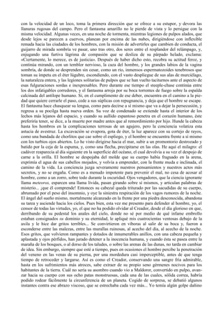 con la velocidad de un loco, toma la primera dirección que se ofrece a su estupor, y devora las
llanuras rugosas del campo. Pero el fantasma amarillo no le pierde de vista y lo persigue con la
misma velocidad. Algunas veces, en una noche de tormenta, mientras legiones de pulpos alados, que
desde lejos se parecen a cuervos, planean por encima de las nubes, dirigiéndose con inflexible
remada hacia las ciudades de los hombres, con la misión de advertirles que cambien de conducta, el
guijarro de mirada sombría ve pasar, uno tras otro, dos seres entre el resplandor del relámpago, y,
enjugando una furtiva lágrima de compasión que se desliza de su párpado helado, exclama:
«Ciertamente, lo merece, es de justicia». Después de haber dicho esto, recobra su actitud feroz, y
continúa mirando, con un temblor nervioso, la caza del hombre, y los grandes labios de la vagina
sombría, de donde se desprenden sin cesar, como un río, inmensos espermatozoides tenebrosos que
toman su ímpetu en el éter lúgubre, escondiendo, con el vasto despliegue de sus alas de murciélago,
la naturaleza entera, y las legiones solitarias de pulpos que se han vuelto taciturnos ante el aspecto de
esas fulguraciones sordas e inexpresables. Pero durante ese tiempo el steeple-chase continúa entre
los dos infatigables corredores, y el fantasma arroja por su boca torrentes de fuego sobre la espalda
calcinada del antílope humano. Si, en el cumplimento de ese deber, encuentra en el camino a la pie-
dad que quiere cerrarle el paso, cede a sus súplicas con repugnancia, y deja que el hombre se escape.
El fantasma hace chasquear su lengua, como para decirse a sí mismo que va a dejar la persecusión, y
regresa a su pocilga hasta nueva orden. Su voz de condenado se extiende hasta el interior de los
lechos más lejanos del espacio, y cuando su aullido espantoso penetra en el corazón humano, éste
preferiría tener, se dice, a la muerte por madre antes que al remordimiento por hijo. Hunde la cabeza
hasta los hombros en la complicaciones terrosas de un agujero, pero la conciencia volatiza esta
astucia de avestruz. La excavación se evapora, gota de éter, la luz aparece con su cortejo de rayos,
como una bandada de chorlitos que cae sobre el espliego, y el hombre se encuentra frente a sí mismo
con los turbios ojos abiertos. Lo he visto dirigirse hacia el mar, subir a un promontorio destrozado y
batido por la ceja de la espuma, y, como una flecha, precipitarse en las olas. He aquí el milagro: el
cadáver reaparecía al día siguiente en la superficie del océano, el cual devolvía a su vez el despojo de
carne a la orilla. El hombre se despojaba del molde que su cuerpo había fraguado en la arena,
exprimía el agua de sus cabellos mojados, y volvía a emprender, con la frente muda e inclinada, el
camino de la vida. La conciencia juzga severamente nuestros pensamientos y nuestros actos más
secretos, y no se engaña. Como es a menudo impotente para prevenir el mal, no cesa de acosar al
hombre, como a un zorro, sobre todo durante la oscuridad. Ojos vengadores, que la ciencia ignorante
llama meteoros, esparcen una llama lívida, pasan girando sobre sí mismos, y articulan palabras de
misterio... ¡que él comprende! Entonces su cabezal queda triturado por las sacudidas de su cuerpo,
abrumado por el peso del insomnio, y oye la siniestra respiración de los vagos rumores de la noche.
El ángel del sueño mismo, mortalmente alcanzado en la frente por una piedra desconocida, abandona
su tarea y asciende hacia los cielos. Pues bien, esta vez me presento para defender al hombre, yo, el
censor de todas las virtudes, yo, el que no ha podido olvidar al Creador, desde el día glorioso en que,
derribando de su pedestal los anales del cielo, donde no sé por medio de qué infame embrollo
estaban consignados su dominio y su eternidad, le apliqué mis cuatrocientas ventosas debajo de la
axila y le hice dar gritos terribles... Se convirtieron en víboras al salir de su boca y, fueron a
esconderse entre las malezas, entre las murallas ruinosas, al acecho del día, al acecho de la noche.
Esos gritos, que volvieron rampantes y dotados de innumerables anillos, con una cabeza pequeña y
aplastada y ojos pérfidos, han jurado detener a la inocencia humana, y cuando ésta se pasea entre la
maraña de los bosques, o al dorso de los taludes, o sobre las arenas de las dunas, no tarda en cambiar
de idea. Sin embargo, siempre que esté a tiempo, pues en ocasiones el hombre percibe la penetración
del veneno en las venas de su pierna, por una mordedura casi imperceptible, antes de que tenga
tiempo de retroceder y largarse. Así es como el Creador, conservando una sangre fría admirable,
hasta en los sufrimientos más atroces, sabe extraer de su propio seno gérmenes nocivos para los
habitantes de la tierra. Cuál no sería su asombro cuando vio a Maldoror, convertido en pulpo, avan-
zar hacia su cuerpo con sus ocho patas monstruosas, cada una de las cuales, sólida correa, habría
podido rodear fácilmente la circunferencia de un planeta. Cogido de sorpresa, se debatió algunos
instantes contra ese abrazo viscoso, que se estrechaba cada vez más... Yo temía algún golpe dañino
 