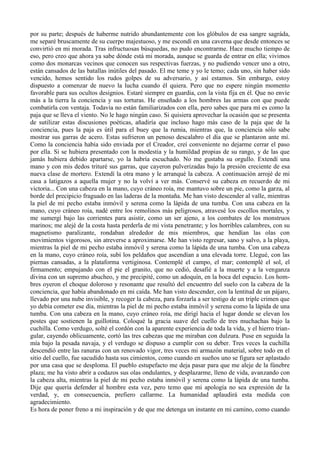 por su parte; después de haberme nutrido abundantemente con los glóbulos de esa sangre sagráda,
me separé bruscamente de su cuerpo majestuoso, y me escondí en una caverna que desde entonces se
convirtió en mi morada. Tras infructuosas búsquedas, no pudo encontrarme. Hace mucho tiempo de
eso, pero creo que ahora ya sabe dónde está mi morada, aunque se guarda de entrar en ella; vivimos
como dos monarcas vecinos que conocen sus respectivas fuerzas, y no pudiendo vencer uno a otro,
están cansados de las batallas inútiles del pasado. El me teme y yo le temo; cada uno, sin haber sido
vencido, hemos sentido los rudos golpes de su adversario, y así estamos. Sin embargo, estoy
dispuesto a comenzar de nuevo la lucha cuando él quiera. Pero que no espere ningún momento
favorable para sus ocultos designios. Estaré siempre en guardia, con la vista fija en él. Que no envíe
más a la tierra la conciencia y sus torturas. He enseñado a los hombres las armas con que puede
combatirla con ventaja. Todavía no están familiarizados con ella, pero sabes que para mí es como la
paja que se lleva el viento. No le hago ningún caso. Si quisiera aprovechar la ocasión que se presenta
de sutilizar estas discusiones poéticas, añadiría que incluso hago más caso de la paja que de la
conciencia, pues la paja es útil para el buey que la rumia, mientras que, la conciencia sólo sabe
mostrar sus garras de acero. Estas sufrieron un penoso descalabro el día que se plantaron ante mí.
Como la conciencia había sido enviada por el Creador, creí conveniente no dejarme cerrar el paso
por ella. Si se hubiera presentado con la modestia y la humildad propias de su rango, y de las que
jamás hubiera debido apartarse, yo la habría escuchado. No me gustaba su orgullo. Extendí una
mano y con mis dedos trituré sus garras, que cayeron pulverizadas bajo la presión creciente de esa
nueva clase de mortero. Extendí la otra mano y le arranqué la cabeza. A continuación arrojé de mi
casa a latigazos a aquella mujer y no la volví a ver más. Conservé su cabeza en recuerdo de mi
victoria... Con una cabeza en la mano, cuyo cráneo roía, me mantuvo sobre un pie, como la garza, al
borde del precipicio fraguado en las laderas de la montaña. Me han visto descender al valle, mientras
la piel de mi pecho estaba inmóvil y serena como la lápida de una tumba. Con una cabeza en la
mano, cuyo cráneo roía, nadé entre los remolinos más peligrosos, atravesé los escollos mortales, y
me sumergí bajo las corrientes para asistir, como un ser ajeno, a los combates de los monstruos
marinos; me alejé de la costa hasta perderla de mi vista penetrante; y los horribles calambres, con su
magnetismo paralizante, rondaban alrededor de mis miembros, que hendían las olas con
movimientos vigorosos, sin atreverse a aproximarse. Me han visto regresar, sano y salvo, a la playa,
mientras la piel de mi pecho estaba inmóvil y serena como la lápida de una tumba. Con una cabeza
en la mano, cuyo cráneo roía, subí los peldaños que ascendían a una elevada torre. Llegué, con las
piernas cansadas, a la plataforma vertiginosa. Contemplé el campo, el mar; contemplé el sol, el
firmamento; empujando con el pie el granito, que no cedió, desafié a la muerte y a la venganza
divina con un supremo abucheo, y me precipité, como un adoquín, en la boca del espacio. Los hom-
bres oyeron el choque doloroso y resonante que resultó del encuentro del suelo con la cabeza de la
conciencia, que había abandonado en mi caída. Me han visto descender, con la lentitud de un pájaro,
llevado por una nube invisible, y recoger la cabeza, para forzarla a ser testigo de un triple crimen que
yo debía cometer ese día, mientras la piel de mi pecho estaba inmóvil y serena como la lápida de una
tumba. Con una cabeza en la mano, cuyo cráneo roía, me dirigí hacia el lugar donde se elevan los
postes que sostienen la guillotina. Coloqué la gracia suave del cuello de tres muchachas bajo la
cuchilla. Como verdugo, solté el cordón con la aparente experiencia de toda la vida, y el hierro trian-
gular, cayendo oblicuamente, cortó las tres cabezas que me miraban con dulzura. Puse en seguida la
mía bajo la pesada navaja, y el verdugo se dispuso a cumplir con su deber. Tres veces la cuchilla
descendió entre las ranuras con un renovado vigor, tres veces mi armazón material, sobre todo en el
sitio del cuello, fue sacudido hasta sus cimientos, como cuando en sueños uno se figura ser aplastado
por una casa que se desploma. El pueblo estupefacto me deja pasar para que me aleje de la fúnebre
plaza; me ha visto abrir a codazos sus olas ondulantes, y desplazarme, lleno de vida, avanzando con
la cabeza alta, mientras la piel de mi pecho estaba inmóvil y serena como la lápida de una tumba.
Dije que quería defender al hombre esta vez, pero temo que mi apología no sea expresión de la
verdad, y, en consecuencia, prefiero callarme. La humanidad aplaudirá esta medida con
agradecimiento.
Es hora de poner freno a mi inspiración y de que me detenga un instante en mi camino, como cuando
 