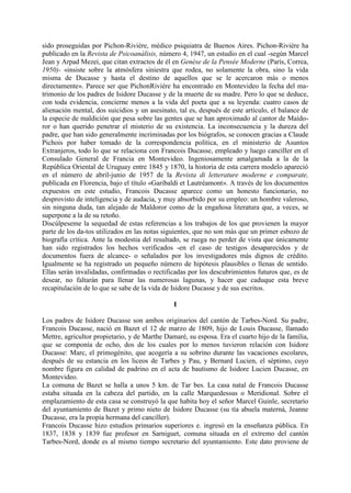 sido proseguidas por Pichon-Riviére, médico psiquiatra de Buenos Aires. Pichon-Riviére ha
publicado en la Revista de Psicoanálisis, número 4, 1947, un estudio en el cual -según Marcel
Jean y Arpad Mezei, que citan extractos de él en Genése de la Pensée Moderne (París, Correa,
1950)- «insiste sobre la atmósfera siniestra que rodea, no solamente la obra, sino la vida
misma de Ducasse y hasta el destino de aquellos que se le acercaron más o menos
directamente». Parece ser que PichonRiviére ha encontrado en Montevideo la fecha del ma-
trimonio de los padres de Isidore Ducasse y de la muerte de su madre. Pero lo que se deduce,
con toda evidencia, concierne menos a la vida del poeta que a su leyenda: cuatro casos de
alienación mental, dos suicidios y un asesinato, tal es, después de este artículo, el balance de
la especie de maldición que pesa sobre las gentes que se han aproximado al cantor de Maído-
ror o han querido penetrar el misterio de su existencia. La inconsecuencia y la dureza del
padre, que han sido generalmente incriminadas por los biógrafos, se conocen gracias a Claude
Pichois por haber tomado de la correspondencia política, en el ministerio de Asuntos
Extranjeros, todo lo que se relaciona con Francois Ducasse, empleado y luego canciller en el
Consulado General de Francia en Montevideo. Ingeniosamente amalgamada a la de la
República Oriental de Uruguay entre 1845 y 1870, la historia de esta carrera modelo apareció
en el número de abril-junio de 1957 de la Revista di letterature moderne e comparate,
publicada en Florencia, bajo el título «Garibaldi et Lautréamont». A través de los documentos
expuestos en este estudio, Francois Ducasse aparece como un honesto funcionario, no
desprovisto de inteligencia y de audacia, y muy absorbido por su empleo: un hombre valeroso,
sin ninguna duda, tan alejado de Maldoror como de la engañosa literatura que, a veces, se
superpone a la de su retoño.
Discúlpeseme la sequedad de estas referencias a los trabajos de los que provienen la mayor
parte de los da-tos utilizados en las notas siguientes, que no son más que un primer esbozo de
biografía crítica. Ante la modestia del resultado, se ruega no perder de vista que únicamente
han sido registrados los hechos verificados -en el caso de testigos desaparecidos y de
documentos fuera de alcance- o señalados por los investigadores más dignos de crédito.
Igualmente se ha registrado un pequeño número de hipótesis plausibles o llenas de sentido.
Ellas serán invalidadas, confirmadas o rectificadas por los descubrimientos futuros que, es de
desear, no faltarán para llenar las numerosas lagunas, y hacer que caduque esta breve
recapitulación de lo que se sabe de la vida de Isidore Ducasse y de sus escritos.

                                               I

Los padres de Isidore Ducasse son ambos originarios del cantón de Tarbes-Nord. Su padre,
Francois Ducasse, nació en Bazet el 12 de marzo de 1809, hijo de Louis Ducasse, llamado
Mettre, agricultor propietario, y de Marthe Damaré, su esposa. Era el cuarto hijo de la familia,
que se componía de ocho, dos de los cuales por lo menos tuvieron relación con Isidore
Ducasse: Marc, el primogénito, que acogería a su sobrino durante las vacaciones escolares,
después de su estancia en los liceos de Tarbes y Pau, y Bernard Lucien, el séptimo, cuyo
nombre figura en calidad de padrino en el acta de bautismo de Isidore Lucien Ducasse, en
Montevideo.
La comuna de Bazet se halla a unos 5 km. de Tar bes. La casa natal de Francois Ducasse
estaba situada en la cabeza del partido, en la calle Marquedessus o Meridional. Sobre el
emplazamiento de esta casa se construyó la que habita hoy el señor Marcel Guinle, secretario
del ayuntamiento de Bazet y primo nieto de Isidore Ducasse (su tía abuela materná, Jeanne
Ducasse, era la propia hermana del canciller).
Francois Ducasse hizo estudios primarios superiores e. ingresó en la enseñanza pública. En
1837, 1838 y 1839 fue profesor en Sarniguet, comuna situada en el extremo del cantón
Tarbes-Nord, donde es al mismo tiempo secretario del ayuntamiento. Este dato proviene de
 
