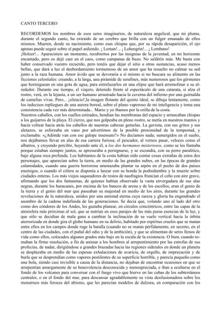 CANTO TERCERO

RECORDEMOS los nombres de esos seres imaginarios, de naturaleza angelical, que mi pluma,
durante el segundo canto, ha extraído de un cerebro que brilla con un fulgor emanado de ellos
mismos. Mueren, desde su nacimiento, como esas chispas que, por su rápida desaparición, el ojo
apenas puede seguir sobre el papel ardiendo. ¡ Leman!... ¡ Lohengrin!... ¡ Lombano!
¡Holzer!... Aparecisteis un momento, recubiertos por las insignias de la juventud, en mi horizonte
encantado, pero os dejé caer en el caos, como campanas de buzo. No saldréis más. Me basta con
haber conservado vuestro recuerdo, pero tenéis que dejar el sitio a otras sustancias, acaso menos
bellas, que dará a luz el desbordamiento tormentoso de un amor que ha resuelto no calmar su sed
junto a la raza humana. Amor ávido que se devoraría a sí mismo si no buscara su alimento en las
ficciones celestiales: creando, a la larga, una pirámide de serafines, más numerosos que los gérmenes
que hormiguean en una gota de agua, para entrelazarlos en una elipse que hará arremolinar a su al-
rededor. Durante ese tiempo, el viajero, detenido frente al espectáculo de una catarata, si alza el
rostro, verá, en la lejanía, a un ser humano arrastrado hacia la caverna del infierno por una guirnalda
de camelias vivas. Pero... ¡silencio!,la imagen flotante del quinto ideal, sc dibuja lentamente, como
los indecisos repliegues de una aurora boreal, sobre el plano vaporoso de mi inteligencia y toma una
consistencia cada vez más determinada... Mario y yo íbamos por la orilla de la costa.
Nuestros caballos, con los cuellos estirados, hendían las membranas del espacio y arrancaban chispas
a los guijarros de la playa. El cierzo, que nos golpeaba en pleno rostro, se metía en nuestros mantos y
hacía voltear hacia atrás los cabellos de nuestras cabezas gemelas. La gaviota, con sus gritos y sus
aletazos, se esforzaba en vano por advertirnos de la posible proximidad de la tempestad, y
exclamaba: «¿Adónde van con ese galope insensato?» No decíamos nada; sumergidos en el sueño,
nos dejábamos llevar en alas de esa carrera furiosa; el pescador, al vernos pasar, veloces como el
albatros, y creyendo percibir, huyendo ante él, a los dos hermanos misteriosos, como se les llamaba
porque estaban siempre juntos, se apresuraba a persignarse, y se escondía, con su perro paralítico,
bajo alguna roca profunda. Los habitantes de la costa habían oído contar cosas extrañas de estos dos
personajes, que aparecían sobre la tierra, en medio de las grandes nubes, en las épocas de grandes
calamidades, cuando una guerra horrorosa amenazaba plantar su arpón en el pecho de dos países
enemigos, o cuando el cólera se disponía a lanzar con su honda la podredumbre y la muerte sobre
ciudades enteras. Los más viejos saqueadores de restos de naufragios fruncían el ceño con aire grave,
afirmando que los dos fantasmas, de quienes habían observado la vasta envergadura de sus alas
negras, durante los huracanes, por encima de los bancos de arena y de los escollos, eran el genio de
la tierra y el genio del mar que paseaban su majestad en medio de los aires, durante las grandes
revoluciones de la naturaleza, unidos por una amistad eterna cuya rareza y gloria ha engendrado el
asombro de la cadena indefinida de las generaciones. Se decía que, volando uno al lado del otro
como dos cóndores de los Andes, les gustaba planear, en circulos concéntricos, entre las capas de la
atmósfera más próximas al sol, que se nutrían en esos parajes de las más puras esencias de la luz, y
que sólo se decidían de mala gana a cambiar la inclinación de su vuelo vertical hacia la órbita
aterrorizada en donde gira el globo humano en su delirio, habitado por espíritus crueles que se matan
entre ellos en los campos donde ruge la batalla (cuando no se matan pérfidamente, en secreto, en el
centro de las ciudades, con el puñal del odio y de la ambición), y que se alimentan de seres llenos de
vida como ellos, colocados algunos grados más bajo en la escala de la existencia. O bien, cuando to-
maban la firme resolución, a fin de animar a los hombres al arrepentimiento por las estrofas de sus
profecías, de nadar, dirigiéndose a grandes brazadas hacia las regiones siderales en donde un planeta
se desplazaba en medio de las espesas exhalaciones de avaricia, de orgullo, de imprecación y de
burla que se desprendían como vapores pestilentes de su superficie horrible, y parecía pequeño como
una bola, siendo casi invisible a causa de la distancia, no dejaban de encontrar ocasiones en que se
arrepentían amargamente de su benevolencia desconocida y menospreciada, e iban a ocultarse en el
fondo de los volcanes para conversar con el fuego vivo que hierve en las cubas de los subterráneos
centrales, o en el fondo del mar, para descansar agradablemente su vista desilusionadora sobre los
monstruos más feroces del abismo, que les parecían modelos de dulzura, en comparación con los
 