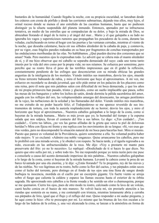 bastardos de la humanidad. Cuando llegaba la noche, con su propicia oscuridad, se lanzaban desde
los cráteres con cresta de pórfido y desde las corrientes submarinas, dejando tras ellos, muy lejos, el
orinal rocoso donde se menea el ano estreñido de las cacatúas humanas, hasta que no pudiesen
distinguir ya la silueta suspendida del planeta inmundo. Entonces, apenados por su infructuosa
tentativa, en medio de las estrellas que se compadecían de su dolor, y bajo la mirada de Dios, se
abrazaban llorando el ángel de la tierra y el ángel del mar... Mario y el que galopaba a su lado no
ignoraba los vagos y supersticiosos rumores que propagaban los pescadores de la costa, durante las
veladas, cuchicheando en torno al hogar con las puertas y las ventanas cerradas, mientras el viento de
la noche, que deseaba calentarse, hacia oír sus silbidos alrededor de la cabaña de paja, y conmovía,
por su vigor, esas frágiles paredes rodeadas en su base por fragmentos de conchas transportados por
las ondulaciones moribundas de las olas. No hablábamos. ¿Qué pueden decirse dos corazones que se
aman? Nada. Pero nuestros ojos lo expresaban todo. Le advertí que se ciñera más el manto alrededor
de sí, y él me hizo observar que mi caballo se separaba demasiado del suyo: cada uno toma tanto
interés por la vida del otro como por la propia vida; no nos reíamos. Se esfuerza por sonreirme, pero
percibo que su rostro lleva el peso de las terribles impresiones que en él grabó la reflexión,
constantemente pendiente de las esfinges que desconciertan con su mirada obiicua las grandes
angustias de la inteligencia de los mortales. Viendo inútiles sus maniobras, desvía los ojos, muerde
su freno terrestre babeando de rabia, y mira el horizonte que huye al aproximarnos. A mi vez, me
esfuerzo en recordarle su dorada juventud, que sólo pide entrar en los palacios de los placeres como
una reina, pero él nota que mis palabras salen con dificultad de mi boca demacrada, y que los años
de mi propia primavera han pasado, tristes y glaciales, como un sueño implacable que pasea, sobre
las mesas de los banquetes y sobre los lechos de satén, donde dormita la pálida sacerdotisa del amor,
pagada con los reflejos del oro, las voluptuosidades amargas del desencanto, las arrugas pestilentes
de la vejez, las turbaciones de la soledad y las llamaradas del dolor. Viendo inútiles mis maniobras,
no me extraño de no poder hacerle feliz; el Todopoderoso se me aparece revestido de sus ins-
trumentos de tortura, con toda la aureola resplandeciente de su horror; desvío los ojos, y miro el
horizonte que huye al aproximarnos... Nuestros caballos galopaban a lo largo de la costa, como si
huyeran de la mirada humana... Mario es más joven que yo; la humedad del tiempo y la espuma
salada que nos salpica, llevan el contacto del frío a sus labios. Le digo: «¡Ten cuidado!... ¡Ten
cuidado!... Cierra tus labios, ¿no ves las garras afiladas de la grieta que surca tu piel de dolorosas
heridas?» Mira con fijeza mi frente y me replica con los movimientos de su lengua: «Sí, veo esas ga-
rras verdes, pero no descompondré la situación natural de mi boca para hacerlas huir. Mira si miento.
Puesto que parece es voluntad de la Providencia, quiero someterme a ella. Su voluntad podría haber
sido mejor». Y yo exclamé: «Admiro esa noble venganza». Quise arrancarme los cabellos, pero me
lo prohibió con una mirada severa, y le obedecí con respeto. Se hacia tarde, y el águila regresaba a su
nido, excavado en las anfractuosidades de la roca. Me dijo: «Voy a prestarte mi manto para
preservarte del frío: yo no lo necesito». Le repliqué: «Desdichado de ti si haces lo que dices. No
quiero que otro sufra por mí, y sobre todo tú». No me respondió porque yo tenía razón pero me puse
a consolarle a causa del acento demasiado imperioso de mis palabras... Nuestros caballos galopaban
a lo largo de la costa, como si huyeran de la mirada humana. Levanté la cabeza como la proa de un
barco levantada por una ola enorme, y le dije: «¿Estás llorando? Te lo pregunto, rey de las nieves y
de las nieblas. No veo lágrimas en tu rostro, bello como la flor del cactus, y tus párpados están secos
como el lecho del torrente, pero distingo en el fondo de tus ojos una tina llena de sangre donde
burbujea tu inocencia, mordida en el cuello por un escorpión gigante. Un fuerte viento se arroja
sobre el fuego que calienta la caldera y esparce las llamas oscuras hasta el exterior de tu órbita
sagrada. He aproximado mis cabellos a tu frente rosada y he sentido un olor a chamusquina, porque
se me quemaron. Cierra los ojos, pues de otro modo tu rostro, calcinado como la lava de un volcán,
caerá hecho ceniza en el hueco de mis manos». Se volvió hacia mí, sin prestarle atención a las
riendas que sostenía en su mano, y me contempló con tristeza, mientras lentamente abría y cerraba
sus párpados de lirio, igual que el flujo y el reflujo del mar. Quiso responder a mi audaz pregunta, y
he aquí como lo hizo: «No te preocupes por mi. Lo mismo que las brumas de los ríos escalan a lo
largo de las laderas de la colina, y, una vez alcanzada la cima, se lanzan a la atmósfera en forma de
 