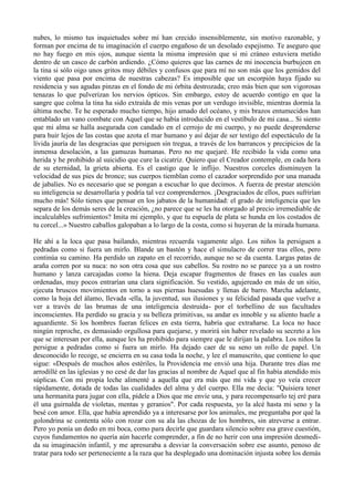 nubes, lo mismo tus inquietudes sobre mí han crecido insensiblemente, sin motivo razonable, y
forman por encima de tu imaginación el cuerpo engañoso de un desolado espejismo. Te aseguro que
no hay fuego en mis ojos, aunque sienta la misma impresión que si mi cráneo estuviera metido
dentro de un casco de carbón ardiendo. ¿Cómo quieres que las carnes de mi inocencia burbujeen en
la tina si sólo oigo unos gritos muy débiles y confusos que para mí no son más que los gemidos del
viento que pasa por encima de nuestras cabezas? Es imposible que un escorpión haya fijado su
residencia y sus agudas pinzas en el fondo de mi órbita destrozada; creo más bien que son vigorosas
tenazas lo que pulverizan los nervios ópticos. Sin embargo, estoy de acuerdo contigo en que la
sangre que colma la tina ha sido extraída de mis venas por un verdugo invisible, mientras dormía la
última noche. Te he esperado mucho tiempo, hijo amado del océano, y mis brazos entumecidos han
entablado un vano combate con Aquel que se había introducido en el vestíbulo de mi casa... Si siento
que mi alma se halla asegurada con candado en el cerrojo de mi cuerpo, y no puede desprenderse
para huir lejos de las costas que azota el mar humano y así dejar de ser testigo del espectáculo de la
lívida jauría de las desgracias que persiguen sin tregua, a través de los barrancos y precipicios de la
inmensa desolación, a las gamuzas humanas. Pero no me quejaré. He recibido la vida como una
herida y he prohibido al suicidio que cure la cicatriz. Quiero que el Creador contemple, en cada hora
de su eternidad, la grieta abierta. Es el castigo que le inflijo. Nuestros corceles disminuyen la
velocidad de sus pies de bronce; sus cuerpos tiemblan como el cazador sorprendido por una manada
de jabalíes. No es necesario que se pongan a escuchar lo que decimos. A fuerza de prestar atención
su inteligencia se desarrollaría y podría tal vez comprendernos. ¡Desgraciados de ellos, pues sufrirían
mucho más! Sólo tienes que pensar en los jabatos de la humanidad: el grado de inteligencia que les
separa de los demás seres de la creación, ¿no parece que se les ha otorgado al precio irremediable de
incalculables sufrimientos? Imita mi ejemplo, y que tu espuela de plata se hunda en los costados de
tu corcel...» Nuestro caballos galopaban a lo largo de la costa, como si huyeran de la mirada humana.

He ahí a la loca que pasa bailando, mientras recuerda vagamente algo. Los niños la persiguen a
pedradas como si fuera un mirlo. Blande un bastón y hace el simulacro de correr tras ellos, pero
continúa su camino. Ha perdido un zapato en el recorrido, aunque no se da cuenta. Largas patas de
araña corren por su nuca: no son otra cosa que sus cabellos. Su rostro no se parece ya a un rostro
humano y lanza carcajadas como la hiena. Deja escapar fragmentos de frases en las cuales aun
ordenadas, muy pocos entrarían una clara significación. Su vestido, agujereado en más de un sitio,
ejecuta bruscos movimientos en torno a sus piernas huesudas y llenas de barro. Marcha adelante,
como la hoja del álamo, llevada -ella, la juventud, sus ilusiones y su felicidad pasada que vuelve a
ver a través de las brumas de una inteligencia destruida- por el torbellino de sus facultades
inconscientes. Ha perdido su gracia y su belleza primitivas, su andar es innoble y su aliento huele a
aguardiente. Si los hombres fueran felices en esta tierra, habría que extrañarse. La loca no hace
ningún reproche, es demasiado orgullosa para quejarse, y morirá sin haber revelado su secreto a los
que se interesan por ella, aunque les ha prohibido para siempre que le dirijan la palabra. Los niños la
persigue a pedradas como si fuera un mirlo. Ha dejado caer de su seno un rollo de papel. Un
desconocido lo recoge, se encierra en su casa toda la noche, y lee el manuscrito, que contiene lo que
sigue: «Después de muchos años estériles, la Providencia me envió una hija. Durante tres días me
arrodillé en las iglesias y no cesé de dar las gracias al nombre de Aquel que al fin había atendido mis
súplicas. Con mi propia leche alimenté a aquella que era más que mi vida y que yo veía crecer
rápidamente, dotada de todas las cualidades del alma y del cuerpo. Ella me decía: "Quisiera tener
una hermanita para jugar con ella, pídele a Dios que me envíe una, y para recompensarlo tej eré para
él una guirnalda de violetas, mentas y geranios". Por cada respuesta, yo la alcé hasta mi seno y la
besé con amor. Ella, que había aprendido ya a interesarse por los animales, me preguntaba por qué la
golondrina se contenta sólo con rozar con su ala las chozas de los hombres, sin atreverse a entrar.
Pero yo ponía un dedo en mi boca, como para decirle que guardara silencio sobre esa grave cuestión,
cuyos fundamentos no quería aún hacerle comprender, a fin de no herir con una impresión desmedi-
da su imaginación infantil, y me apresuraba a desviar la conversación sobre ese asunto, penoso de
tratar para todo ser perteneciente a la raza que ha desplegado una dominación injusta sobre los demás
 
