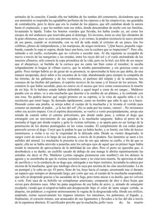 animales de la creación. Cuando ella me hablaba de las tumbas del cementerio, diciéndome que en
esa atmósfera se respiraba los agradables perfumes de los cipreses y de las simprevivas, me guardaba
de contradecirla, pero le decía que era la ciudad de los pájaros, que allí cantaban desde la aurora
hasta el crepúsculo, y que las tumbas eran sus nidos, donde descansaban de noche con sus familias,
levantando la lápida. Todos los bonitos vestidos que llevaba, los había cosido yo, así como los
encajes de mil arabescos que reservaba para el domingo. En invierno, tenía su sitio fijo alrededor de
la gran chimenea, pues se creía una persona seria, y en verano, la pradera reconocía la suave presión
de sus pasos, cuando se aventuraba, con su red de seda atada al extremo de un junco, tras los
colibríes, plenos de independencia, y las mariposas, de sesgos molestos. "¿Qué haces, pequeña vaga-
bunda, cuando la sopa te espera, desde hace una hora, con la cuchara que se impacienta?". Pero ella,
saltando a mi cuello, exclamaba que no volvería a suceder más. Al día siguiente se escapaba de
nuevo a través de las margaritas y las resedas, entre los rayos del sol y el vuelo atolondrado de los
insectos efímeros; sólo conocía la copa prismática de la vida, pero no la hiel; era feliz de ser mayor
que el abejarruco; se burlaba de la curruca que no canta tan bien como el ruiseñor; le sacaba
solapadamente la lengua al villano cuervo, que la miraba paternalmente; y era graciosa como un
gatito. Poco tiempo habría yo de gozar de su presencia; se aproximaba la hora en que debía, de una
manera inesperada, decir adiós a los encantos de la vida, abandonando para siempre la compañía de
las tórtolas, de las gallinetas y de los verderones, el parloteo del tulipán y de la anémona, los
consejos de las hierbas del pantano, el espíritu incisivo de las ranas y el frescor de los arroyos. Me
contaron lo que había sucedido, pues no estuve en el suceso que tuvo como consecuencia la muerte
de mi hija. Si lo hubiese estado habría defendido a aquel ángel a costa de mi sangre... Maldoror
pasaba con su alano, ve a una muchacha que duerme a la sombra de un plátano, y la confunde con
una rosa. No podría decirse qué surgió primero en su espíritu, si la vista de aquella niña o si la
resolución que tomó luego. Se desnuda rápidamente, como un hombre que sabe lo que va a hacer.
Desnudo como una piedra, se arroja sobre el cuerpo de la muchacha y le levanta el vestido para
cometer un atentado al pudor... ¡a la luz del sol! ¡No se anda por las ramas, vamos!... No insistamos
sobre esa acción impura. Con el espíritu descontento, se vuelve a vestir precipitadamente, arroja una
mirada de cautela sobre el camino polvoriento, por donde nadie pasa, y ordena al dogo que
estrangule con un movimiento de sus quijadas a la muchacha sangrante. Indica al perro de la
montaña el lugar por donde respira y grita la víctima sufriente, y se aparta para no ser testigo de la
penetración de los dientes puntiagudos en las venas rosadas. El cumplimiento de esa orden pudo
parecerle severo al dogo. Creyó que le pedían lo que ya había hecho, y se limitó, ese lobo de hocico
monstruoso, a violar a su vez la virginidad de la delicada niña. Desde su vientre desgarrado, la
sangre corre de nuevo a lo largo de sus piernas, a través de la pradera. Sus lamentos se unen a los
aullidos del animal. La muchacha le presenta la cruz de oro que adorna su cuello, a fin de que se
aparte; ella no se había atrevido a ponerlas ante los salvajes ojos de aquel que en primer lugar había
tenido la intención de aprovecharse de la debilidad de sus años. Pero el perro no ignoraba que, si
desobedecía a su dueño, un cuchillo sacado de debajo de una manga le abriría repentinamente las
entrañas sin decir ni Pío. Maldoror (¡cómo repugna pronunciar este nombre!) oía los dolores la
agonía y se asombraba de que la víctima resistiera tanto y no estuviera muerta. Se aproxima al altar
de sacrificio y ve la conducta de su dogo que, entregado a sus bajos instintos, levantaba la cabeza por
encima de la muchacha, igual que náufrago eleva la suya por encima de las olas encolerizadas. Le da
un puntapié y le salta un ojo. El perro, lleno de ira, huye hacia el campo, arrastrando tras sí durante
un espacio que siempre es demasiado largo, por corto que sea, el cuerpo de la muchacha suspendido,
que sólo se desprende gracias a las sacudidas de la fuga, pero teme atacar a su dueño, que no volverá
a verle. Éste saca de su bolsillo un cortaplumas americano, compuesto de diez o doce hojas que
sirven para distintos usos. Abre las patas angulosas de esa hidra de acero, y, armado de semejante
escalpelo, viendo que el césped no había aún desapa recido bajo el color de tanta sangre vertida, se
dispone, sin palidecer, a registrar animosamente la vagina de la desgraciada niña. Desde ese orificio,
ampliado, extrae sucesivamente los órganos internos: los intestinos, los pulmones, el hígado, y,
finalmente, el corazón mismo, son arrancados de sus ligamentos y llevados a la luz del día a través
de la espantosa abertura. El sacrificador percibe que la muchacha, pollo vacia      do, ha muerto
 