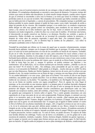 hace tiempo, cesa en la perseverancia creciente de sus estragos y deja al cadáver dormir a la sombra
del plátano. El cortaplumas abandonado se encontró a unos pasos de distancia. Un pastor, testigo del
crimen cuyo autor no había sido descubierto, lo relató mucho tiempo después, cuando estuvo seguro
de que el criminal se encontraba a salvo tras la frontera y no tenía que temer la evidente venganza
proferida contra él, en caso de revelarlo. Me compadecí del insensato que había cometido ese delito,
que no había previsto el legislador, y carecía de precedentes. Me compadecí porque es probable que
hubiera perdido la razón cuando manejó el puñal de hoja cuatro veces triple, lacerando de arriba a
abajo las paredes de las vísceras. Me compadecí porque, si no estaba loco, su conducta vergonzosa
debía abrigar un odio muy grande contra sus semejantes, para ensañarse de esa manera con las
carnes y las arterias de la niña inofensiva que fue mi hija. Asisti al entierro de esos escombros
humanos con muda resignación, y todos los días voy a rezar ante la tumba». Al terminar esta lectura,
el desconocido no puede conservar sus fuerzas y se desmaya. Recobra sus sentidos y quema el
manuscrito. Había olvidado ese recuerdo de su juventud (la costumbre embota la memoria), y,
después de veinte años de ausencia, regresaba a aquel país fatal. ¡No comprará dogos!... ¡No
conversará con los pastores!... ¡No se dormirá bajo la sombra de los plátanos!... Los niños la
persiguen a pedradas como si fuera un mirlo.

Tremdall ha estrechado por última vez la mano de aquel que se ausenta voluntariamente, siempre
huyendo hacia adelante, siempre con la imagen del hombre que le persigue. El judío errante piensa
que si el cetro de la tierra perteneciera a la raza de los cocodrilos no huiría de esa manera. Tremdall,
de pie en el valle, ha puesto una mano ante sus ojos, para concentrar los rayos solares y hacer su
vista más penetrante, mientras la otra palpa el seno del espacio, con el brazo horizontal e inmóvil.
Inclinado hacia adelante, estatua de la amistad, mira con ojos misteriosos como el mar como escalan
por la pendiente de la costa las polainas del viajero, que se ayuda de su férreo bastón. Le parece que
le falta la tierra bajo los pies, y, aunque lo quisiera, no podría contener sus lágrimas y sus
sentimientos: «Él se halla lejos, veo su silueta caminar por un estrecho sendero. ¿Adónde va con ese
paso tan lento? Ni él mismo lo sabe... Sin embargo, estoy persuadido de que no sueño: ¿qué se
acerca y va al encuentro de Maldoror? ¡Qué grande es el dragón... mucho más que un roble! Se diría
que sus alas blancuzcas, fijadas por fuertes ligaduras, tienen nervios de acero, por la soltura con que
hienden el aire. Su cuerpo comienza con un busto de tigre y termina con una larga cola de serpiente.
Yo no estaba habituado a ver esas cosas. ¿Qué tiene en la frente? Veo escrito en ella en una lengua
simbólica, una palabra que no puedo descifrar. Con un último aletazo, se traslada junto aquel cuyo
timbre de voz conozco. Le ha dicho: "Te esperaba, y tú también a mi. Ha llegado la hora, aquí estoy.
Lee en mi frente mi nombre escrito con signos jeroglíficos". Pero él, apenas ha visto llegar al
enemigo, se ha convertido en una inmensa águila y se prepara para el combate haciendo chasquear
de contento su pico encorvado, queriendo decir con ello que él solo se encarga de devorar la parte
posterior del dragón. Ahí están, trazando círculos concéntricos que disminuyen cada vez más,
espiando sus recíprocos medios, antes del combate, y hacen bien. El dragón me parece más fuerte, y
me gustaría que consiguiera la victoria sobre el águila. Voy a sentir grandes emociones con este
espectáculo en el que una parte de mi ser está comprometida. Poderoso dragón, te animaré con mis
gritos si es necesario, pues es de interés que el águila sea vencida. ¿Qué esperan para atacarse?
Siento una angustia mortal. Veamos, dragón, comienza, tú el primero, el ataque. Acabas de darle un
golpe seco con tu garra: no está demasiado mal. Te aseguro que el águila lo habrá sentido: el viento
se lleva la belleza de sus plumas manchadas de sangre. ¡Ah!, el águila te arranca un ojo con su pico,
y tú, tú no le arrancaste más que piel; debiste poner cuidado en eso. Bravo, tómate la revancha y
rómpele un ala; no hay nada que decir, tus dientes de tigre son muy buenos. ¡Si pudieras acercarte al
águila, mientras da vueltas en el espacio, lanzado en picado sobre el campo! Observo que este águila
te inspira precaución, incluso cuando cae. Ya está en tierra, no podrá elevarse. El aspecto de todas
esas heridas abiertas me embriaga. Vuela a ras de tierra a su alrededor, y, con los golpes de tu cola
escamosa de serpiente, remátala, si puedes. Ánimo, hermoso dragón, húndele tus garras vigorosas, y
que la sangre se mezcle con la sangre para formar arroyos que no contengan agua. Es fácil decirlo,
pero no hacerlo. El águila acaba de preparar un nuevo plan estratégico de defensa, condicionado por
 
