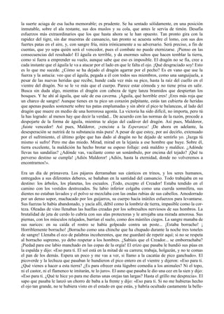 la suerte aciaga de esa lucha memorable; es prudente. Se ha sentado sólidamente, en una posición
inmutable, sobre el ala restante, sus dos muslos y su cola, que antes le servía de timón. Desafía
esfuerzos más extraordinarios que los que hasta ahora se le han opuesto. Tan pronto gira con la
rapidez del tigre, sin dar muestras de cansancio, tan pronto se acuesta sobre el lomo, con sus dos
fuertes patas en el aire, y, con sangre fría, mira irónicamente a su adversario. Será preciso, a fin de
cuentas, que yo sepa quién será el vencedor, pues el combate no puede eternizarse. ¡Pienso en las
consecuencias del resultado! El águila es terrible, y da enormes saltos que hacen temblar la tierra,
como si fuera a emprender su vuelo, aunque sabe que eso es imposible. El dragón no se fía, cree a
cada instante que el águila le va a atacar por el lado en que le falta el ojo. ¡Qué desgraciado soy! Esto
es lo que me sucede. ¿Cómo se ha dejado el dragón agarrar por el pecho? Es en vano que use la
fuerza y la astucia: veo que el águila, pegada a él con todos sus miembros, como una sanguijuela, a
pesar de las nuevas heridas que recibe, hunde cada vez más su pico, hasta la raíz del cuello en el
vientre del dragón. No se le ve más que el cuerpo. Parece estar cómoda y no tiene prisa en salir.
Busca sin duda algo, mientras el dragón con cabeza de tigre lanza bramidos que despiertan los
bosques. Y he ahí al águila, que sale de esa caverna. ¡Águila, qué horrible eres! ¡Eres más roja que
un charco de sangre! Aunque tienes en tu pico un corazón palpitante, estás tan cubierta de heridas
que apenas puedes sostenerte sobre tus patas emplumadas y sin abrir el pico te balanceas, al lado del
dragón que muere en medio de una horrorosa agonía. La victoria ha sido difícil, no importa, pero tú
la has logrado: al menos hay que decir la verdad... De acuerdo con las normas de la razón, procede a
despojarte de la forma de águila, mientras te alejas del cadáver del dragón. Así pues, Maldoror,
¡fuiste vencedor! Así pues, Maldoror, ¡venciste a la Esperanza! ¡De ahora en adelante, la
desesperación se nutrirá de tu substancia más pura! A pesar de que estoy, por así decirlo, extenuado
por el sufrimiento, el último golpe que has dado al dragón no he dejado de sentirlo yo. ¡Juzga tú
mismo si sufro! Pero me das miedo. Mirad, mirad en la lejanía a ese hombre que huye. Sobre él,
tierra excelente, la maldición ha hecho brotar su espeso follaje: está maldito y maldice. ¿Adónde
llevas tus sandalias? ¿Adónde vas, vacilante como un sonámbulo, por encima del tejado? ¡Qué tu
perverso destino se cumpla! ¡Adiós Maldoror! ¡Adiós, hasta la eternidad, donde no volveremos a
encontrarnos!».

Era un día de primavera. Los pájaros derramaban sus cánticos en trinos, y los seres humanos,
entregados a sus diferentes deberes, se bañaban en la santidad del cansancio. Todo trabajaba en su
destino: los árboles, los planetas, los escualos. ¡Todo, excepto el Creador! Estaba tendido en el
camino con los vestidos destrozados. Su labio inferior colgaba como una cuerda somnífera, sus
dientes no estaban lavados y el polvo se mezclaba con las ondas rubias de sus cabellos. Amodorrado
por un denso sopor, machacado por los guijarros, su cuerpo hacía inútiles esfuerzos para levantarse.
Sus fuerzas le había abandonado, y yacía allí, débil como la lombriz de tierra, impasible como la cor-
teza. Oleadas de vino llenaban las huellas creadas por los sobresaltos nerviosos de sus hombros. La
brutalidad de jeta de cerdo lo cubría con sus alas protectoras y le arrojaba una mirada amorosa. Sus
piernas, con los músculos relajados, barrían el suelo, como dos mástiles ciegos. La sangre manaba de
sus narices: en su caída el rostro se había golpeado contra un poste... ¡Estaba borracho! ¡
Horriblemente borracho! ¡Borracho como una chinche que ha chupado durante la noche tres toneles
de sangre! Llenaba el eco de palabras incoherentes, que me guardaré de repetir aquí; si no se respeta
al borracho supremo, yo debo respetar a los hombres. ¿Sabíais que el Creador... se emborrachaba?
¡Piedad para ese labio manchado en las copas de la orgía! El erizo que pasaba le hundió sus púas en
la espalda y dijo: «Eso para ti. El sol está en la mitad de su carrera; trabaja, holgazán, y no te comas
el pan de los demás. Espera un poco y me vas a ver, si llamo a la cacatúa de pico ganchudo». El
picoverde y la lechuza que pasaban le hundieron el pico entero en el vientre y dijeron: «Eso para ti.
¿Qué vienes a hacer a esta tierra? ¿Es para ofrecer esta lúgubre comedia a los animales? Ni el topo,
ni el castor, ni el flamenco te imitarán, te lo juro». El asno que pasaba le dio una cez en la sien y dijo:
«Eso para ti. ¿Qué te hice yo para me dieras unas orejas tan largas? Hasta el grillo me desprecia». El
sapo que pasaba le lanzó un chorro de baba a la frente y dijo: «Eso para ti. Si no me hubieras hecho
el ojo tan grande, no te hubiera visto en el estado en que estás, y habría ocultado castamente la belle-
 