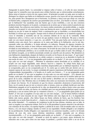 franqueado la puerta fatal». La curiosidad se impuso sobre el temor, y al cabo de unos instantes
llegué ante la ventanilla cuya reja poseía unos sólidos barrotes que se entrecruzaban estrechamente.
Quise mirar al interior a través de este espeso tamiz. Al principio no pude ver nada, pero no tardé en
distinguir los objetos que había en la habitación oscura, gracias a los rayos del sol que aminoraba su
luz, pues pronto iba a desaparecer por el horizonte. La primera y única cosa que atrajo mi vista fue
un bastón rubio, compuesto de cuernos que penetraban unos en otros. ¡Ese bastón se movía! ¡Andaba
por la habitación! Sus sacudidas eran tan fuertes que el piso temblaba, y con sus dos extremos
producía enormes boquetes en la pared, a semejanza de un ariete que se lanza contra la puerta de una
ciudad sitiada. Sus esfuerzos eran inútiles, los muros estaba construidos con piedra tallada, y, cuando
chocaba con la pared, lo veía encorvarse como una lámina de acero y rebotar como una pelota. ¡Ese
bastón no era por lo tanto de madera! Noté a continuación que se enrollaba y se desenrollaba con
facilidad, lo mismo que una anguila. Aunque tenía la altura de un hombre no se mantenía erguido. A
veces lo intentaba y mostraba uno de sus extremos delante de la reja de la ventanilla. Daba
imperiosos saltos y volvía a caer en tierra sin que pudiera vencer el obstáculo. Me puse a mirarlo
cada vez con mayor atención y vi que era ¡ un cabello! Tras una gran lucha con la materia que lo
rodeaba como una cárcel, fue a apoyarse en la cama que había en la habitación, con la raíz des-
cansando sobre una alfombra y la punta adosada a la cabecera. Después de algunos instantes de
silencio, durante los cuales oí unos sollozos entrecortados, alzó la voz y dijo así: «Mi dueño me ha
olvidado en esta habitación y no viene a buscarme. Se levantó de esta cama en la que estoy apoyado,
se peinó la perfumada cabellera y no se acordó más de que yo había caído al suelo. Sin embargo, si
me hubiera recogido, yo no habría encontrado extraño ese sencillo acto de justicia. Me abandonó en
esta habitación emparedada, después de haberse envuelto en los brazos de una mujer. ¡Y qué mujer!
Las sábanas están todavía húmedas de su cálido contacto y conservan en su desorden la huella de
una noche de amor...» ¡Y yo me preguntaba quién podría ser su dueño! ¡Y mis ojos se pegaban a la
reja cada vez con más energía!... «Mientras la naturaleza entera dormitaba en su castidad, él se
acopló con una mujer degradada, entre abrazos lascivos e impuros. Se rebajó hasta dejar que
aproximara a su augusta faz unas mejillas marchitas despreciables por su habitual impudicia. El no
se avergonzaba, pero yo me avergonzaba por él. Es cierto que se sentía feliz por dormir con se-
mejante esposa de una noche. La mujer extrañada del aspecto majestuoso del huésped, parecía sentir
voluptuosidades incomparables y le besaba en el cuello con frenesí». ¡ Y yo me preguntaba quién
podía ser su dueño! ¡Y mis ojos se pegaban a la reja cada vez con más energía!... «Yo, durante ese
tiempo, sentía que unas pústulas venenosas, cuyo número crecía en razón de su insólito ardor por los
goces de la carne, rodeaban mi raíz con su hiel mortal y absorbían con sus ventosas la sustancia
generatriz de mi vida. Mientras más se olvidaban ellos entre sus insensatos movimientos, más sentía
yo decaer mis fuerzas. En el momento en que los deseos corporales alcanzaron el paroxismo del
furor, me di cuenta de que mi raíz se retorcía sobre sí misma, como un soldado herido por una bala.
Habiéndose apagado en mí la antorcha de la vida, me desprendí de su cabeza ilustre como una rama
seca y caí al suelo sin rabia, sin fuerza, sin vitalidad, pero con una profunda piedad por aquel a quien
pertenecía y con un eterno dolor por su voluntario extravío...» ¡ Y yo preguntaba quién podía ser su
dueño! ¡Y mis ojos se pegaban a la reja cada vez con más energía... «¡Si al menos hubiera rodeado
con su alma el seno inocente de una virgen! Ella hubiera sido más digna de él, y la degradación
habría sido menos grande. ¡Sus labios besan esa frente cubierta de barro, que los hombres han
pisoteado con su tacón lleno de polvo!... ¡Aspira con su desvergonzada nariz las emanaciones de esas
dos axilas húmedas!... Vi contraerse de vergüenza la piel de esas últimas, mientras, por su lado, la
nariz se negaba a esa aspiración infame. Pero ni él ni ella prestaban la menor atención a las adverten-
cias solemnes de las axilas, a la repulsa lúgubre y pálida de la nariz. Ella levantaba cada vez más los
brazos, y él, con mayor empuje, hundía su rostro en sus oquedades. Estaba obligado a ser cómplice
de esa profanación. Estaba obligado a ser espectador de ese contorneo inaudito, a asitir a la forzada
alianza de esos dos seres cuyas distintas naturalezas estaban separadas por un abismo
inconmensurable...» ¡Y yo me preguntaba quién podía ser su dueño! ¡ Y mis ojos se pegaban a la
reja cada vez con más energía!... «Cuando se sació de aspirar a esa mujer, quiso arrancarle los
músculos uno a uno, pero como era una mujer, la perdonó, y prefirió hacer sufrir a un ser de su
 