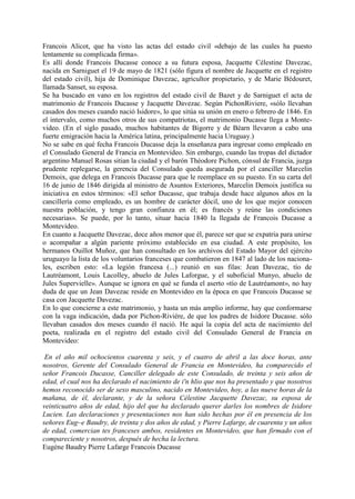 Francois Alicot, que ha visto las actas del estado civil «debajo de las cuales ha puesto
lentamente su complicada firma».
Es allí donde Francois Ducasse conoce a su futura esposa, Jacquette Célestine Davezac,
nacida en Sarniguet el 19 de mayo de 1821 (sólo figura el nombre de Jacquette en el registro
del estado civil), hija de Dominique Davezac, agricultor propietario, y de Marie Bédouret,
llamada Sanset, su esposa.
Se ha buscado en vano en los registros del estado civil de Bazet y de Sarniguet el acta de
matrimonio de Francois Ducasse y Jacquette Davezac. Según PichonRiviere, «sólo llevaban
casados dos meses cuando nació Isidore», lo que sitúa su unión en enero o febrero de 1846. En
el intervalo, como muchos otros de sus compatriotas, el matrimonio Ducasse llega a Monte-
video. (En el siglo pasado, muchos habitantes de Bigorre y de Béarn llevaron a cabo una
fuerte emigración hacia la América latina, principalmente hacia Uruguay.)
No se sabe en qué fecha Francois Ducasse deja la enseñanza para ingresar como empleado en
el Consulado General de Francia en Montevideo. Sin embargo, cuando las tropas del dictador
argentino Manuel Rosas sitian la ciudad y el barón Théodore Pichon, cónsul de Francia, juzga
prudente replegarse, la gerencia del Consulado queda asegurada por el canciller Marcelin
Demoix, que delega en Francois Ducasse para que le reemplace en su puesto. En su carta del
16 de junio de 1846 dirigida al ministro de Asuntos Exteriores, Marcelin Demoix justifica su
iniciativa en estos términos: «El señor Ducasse, que trabaja desde hace algunos años en la
cancillería como empleado, es un hombre de carácter dócil, uno de los que mejor conocen
nuestra población, y tengo gran confianza en él; es francés y reúne las condiciones
necesarias». Se puede, por lo tanto, situar hacia 1840 la llegada de Francois Ducasse a
Montevideo.
En cuanto a Jacquette Davezac, doce años menor que él, parece ser que se expatria para unirse
o acompañar a algún pariente próximo establecido en esa ciudad. A este propósito, los
hermanos Ouillot Muñoz, que han consultado en los archivos del Estado Mayor del ejército
uruguayo la lista de los voluntarios franceses que combatieron en 1847 al lado de los naciona-
les, escriben esto: «La legión francesa (...) reunió en sus filas: Jean Davezac, tío de
Lautréamont, Louis Lacolley, abuelo de Jules Laforgue, y el suboficial Munyo, abuelo de
Jules Supervielle». Aunque se ignora en qué se funda el aserto «tío de Lautréamont», no hay
duda de que un Jean Davezac reside en Montevideo en la época en que Francois Ducasse se
casa con Jacquette Davezac.
En lo que concierne a este matrimonio, y hasta un más amplio informe, hay que conformarse
con la vaga indicación, dada por Pichon-Riviére, de que los padres de Isidore Ducasse. sólo
llevaban casados dos meses cuando él nació. He aquí la copia del acta de nacimiento del
poeta, realizada en el registro del estado civil del Consulado General de Francia en
Montevideo:

 En el año mil ochocientos cuarenta y seis, y el cuatro de abril a las doce horas, ante
nosotros, Gerente del Consulado General de Francia en Montevideo, ha comparecido el
señor Francois Ducasse, Canciller delegado de este Consulado, de treinta y seis años de
edad, el cual nos ha declarado el nacimiento de i'n hlio que nos ha presentado y que nosotros
hemos reconocido ser de sexo masculino, nacido en Montevideo, hoy, a las nueve horas de la
mañana, de él, declarante, y de la señora Célestine Jacquette Davezac, su esposa de
veinticuatro años de edad, hijo del que ha declarado querer darles los nombres de Isidore
Lucien. Las declaraciones y presentaciones nos han sido hechas por él en presencia de los
señores Eug~e Baudry, de treinta y dos años de edad, y Pierre Lafarge, de cuarenta y un años
de edad, comercian tes franceses ambos, residentes en Montevideo, que han firmado con el
compareciente y nosotros, después de hecha la lectura.
Eugéne Baudry Pierre Lafarge Francois Ducasse
 