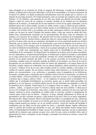 regia entregada en un momento de olvido al cangrejo del libertinaje, al pulpo de la debilidad de
carácter, al tiburón de la abyección individual, a la boa de la inmoralidad, y al caracol monstruoso de
la idiotez! El cabello y su dueño se abrazaron estrechamente como dos amigos que se vuelven a ver
después de una larga ausencia. El Creador prosiguió, como un acusado que reaparece ante su propio
tribunal: «Y los hombres, ¡qué pensarán de mí, ellos que tenían una opinión tan elevada, cuando
lleguen a saber los yerros de mi conducta, la marcha vacilante de mi sandalia por los laberintos
fangosos de la materia, y la dirección de mi ruta tenebrosa a través de las aguas estancadas y de los
húmedos juncos de la charca donde, envuelto en niebla, azulea y ruge el crimen de pata sombría!...
Comprendo que es preciso que en el futuro trabaje mucho en mi rehabilitación, a fin de reconquistar
su estima. Soy el Gran Todo, y sin embargo, por un lado, permanezco inferior a los hombres que he
creado con un poco de arena! Cuéntale una mentira audaz y diles que nunca he salido del cielo,
donde estoy constantemente encerrado con las preocupaciones del trono, entre los mármoles, las
estátuas y los mosaicos de mi palacio. Me presenté ante los hijos celestiales de la humanidad y les
dije: 'Arrojad el mal de vuestras chozas y dejad que entre en vuestro hogar el manto del bien. Aquel
que lleve la mano sobre uno de sus semejantes, haciéndole en el seno una herida mortal con el hierro
homicida, que no espere lós efectos de mi misericordia y que tema los balances de la justicia. Irá a
ocultar su tristeza en los bosques, pero el murmullo de las hojas a través de los calveros cantará en
sus oídos la balada del remordimiento, y huirá de esos parajes pinchado en la cadera por la zarza, el
espino y el cardo azul, entorpecidos sus rápidos pasos por la flexibilidad de las lianas y las
mordeduras de los escorpiones. Se dirigirá hacia los guijarros de la playa, pero la marea ascendente,
con sus salpicaduras y su aproximación peligrosa, le contará que no ignora su pasado y se precipitará
en su ciega carrera hacia la cima del acantilado, mientras los vientos estridentes del equinoccio, al
penetrar en las grutas naturales del golfo y en las canteras excavadas en la muralla de las rocas
resonantes, mugirán como las inmensas manadas de búfalos en las pampas. Los faros de la costa lo
perseguirán con sus destellos sarcásticos hasta los límites del septentrión y los fuegos fatuos de las
marismas, simples vapores en combustión, con sus danzas fantásticas, harán estremecer los pelos de
sus poros y verdecer el iris de sus ojos. Que el pudor asiente en vuestras cabañas y esté seguro a la
sombra de vuestros campos. De esa manera vuestros hijos serán hermosos y se inclinarán ante sus
padres con reconocimiento; si no, enfermizos y encogidos como el pergamino de las bibliotecas,
avanzarán a grandes pasos, conducidos por la rebeldía, contra el día de su nacimiento y el clítoris de
su madre impura'. ¿Cómo los hombres van a obedecer a esas leyes severas, si es el legislador mismo
cl primero que se niega a ceñirse a ellas?... ¡Y mi vergüenza es inmensa como la eternidad!» Oí al
cabello que le perdonaba humildemente su secuestro, puesto que su dueño había procedido con
prudencia y no con ligereza, y el último pálido rayo de sol que iluminaba mis párpados se retiró de
los barrancos de la montaña. Vuelto hacia él, le vi plegarse como un sudario... ¡No des esos saltos!
¡Cállate... cállate... si alguien te oyera! Te volveré a colocar entre mis otros cabellos. Y ahora que el
sol ya se ha ocultado en el horizonte, viejo cínico y cabello afable, arrastraos los dos muy lejos del
lupanar, mientras la noche, extendiendo su sombra sobre el convento, encubre el alargamiento de
vuestros pasos furtivos por la llanura... Entonces, el piojo, saliendo súbitamente de detrás de un
promontorio, me dijo, erizando sus garras: «¿Qué piensas tú de esto?» Pero yo no quise responderle.
Me alejé de allí y llegué al puente. Borré la inscripción que había y la reemplacé por esta: «Doloroso
es guardar, como un puñal, un secreto en el corazón, pero juro no revelar jamás aquello de lo que fui
testigo cuando penetré por primera vez en ese temible torreón». Arrojé por encima del barandal el
cortaplumas que me había servido para grabar las letras, y, haciendo algunas rápidas reflexiones
sobre el carácter del Creador que chocheaba, el cual, ¡ay!, debía aún durante mucho tiempo hacer
sufrir a la humanidad (la eternidad es larga), sea por las crueldades ejercidas, sea por el espectáculo
innoble de los chancros que ocasiona un gran vicio, cerré los ojos, como un hombre ebrio, ante el
pensamiento de tener a semejante ser por enemigo, y proseguir con tristeza mi camino, a través del
dédalo de calles.
 