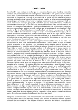 CANTO CUARTO

Es un hombre o una piedra o un árbol el que va a comenzar el cuarto canto. Cuando el pie resbala
sobre una rana, se tiene una sensación de repugnancia, pero cuando se roza apenas el cuerpo humano
con la mano, la piel de los dedos se agrieta, como las escamas de un bloque de mica que se rompe a
martillazos; y lo mismo que el corazón de un tiburón que ha muerto hace una hora palpita todavía
con tenaz vitalidad sobre el puente, lo mismo nuestras entrañas se agitan en su totalidad mucho
tiempo después del contacto. ¡Tanto horror le inspira el hombre a sus propios semejantes! Puede ser
que al decir esto me equivoque, pero puede ser también que diga la verdad. Conozco, concibo una
enfermedad más terrible que los ojos hinchados por largas meditaciones sobre el extraño carácter del
hombre, pero aunque la busco todavía... ¡no he podido encontrarla! No me creo menos inteligente
que otros, y sin embargo, ¿quién se atrevería a afirmar que he acertado en mis investigaciones? ¡Qué
mentira sal-dna de su boca! El antiguo templo de Denderah está situado a hora y media de la orilla
izquierda del Nilo. Hoy innumerables talanges de avispas se han apropiado de las atarjeas y de las
cornisas. Revolotean alrededor de las columnas como densas ondas de una negra cabellera. Unicos
habitantes del frío pórtico, vigilan la entrada de los vestíbulos, tal un derecho hereditario. Comparo
el bordoneo de sus alas metálicas con el choque incesante de los témpanos que se precipitan unos
contra otros durante el deshielo de los mares polares.
Pero si considero la conducta de aquel a quien la providencia concedió el trono en esta tierra, ¡ las
tres aletas de mi dolor hacen oír un murmullo más intenso! Cuando durante la noche un cometa
aparece súbitamente en una región del cielo, después de ochenta años de ausencia, muestra a los
habitantes terrestres y a los grillos su cola brillante y vaporosa. Sin duda no tiene conciencia de ese
largo viaje; no sucede lo mismo conmigo: acodado en la cabecera de mi cama, mientras los
dentículos de un horizonte árido y lúgubre se elevan con vigor sobre el fondo de mi alma, me
abstraigo en sueños de compasión y me avergüenzo por el hombre. Partido en dos por el cierzo, el
marinero, después de haber hecho su guardia nocturna, se apresura a regresar a su hamaca: ¿por qué
no se me ha ofrecido a mí este consuelo? La idea de que he caído voluntariamente tan bajo como mis
semejantes, y de que tengo menos derecho que cualquier otro a lamentarse sobre la suerte que nos
mantiene encadenados a la corteza endurecida de un planeta, y sobre la esencia de nuestra alma
perversa, me penetra como un clavo de herradura. Se ha visto que explosiones de grisú han
aniquilado familias enteras, pero sólo conocieron una corta agonía, porque la muerte es casi súbita,
en medio de los escombros y de los gases deletéreos: yo... ¡ existo siempre como el basalto! Tanto al
comienzo como a la mitad de la vida los ángeles se parecen a sí mismos; yo, en cambio, hace mucho
tiempo que no me parezco! El hombre y yo, emparedados en los límites de nuestra inteligencia,
como a menudo un lago en un cinturón de islas de coral, en lugar de unir nuestras fuerzas respectivas
para defendernos del azar y del infortunio, nos separamos con el estremecimiento del odio, tomando
dos caminos opuestos, como si nos hubiéramos recíprocamente herido con la punta de una daga. Se
diría que uno comprende el desprecio que le inspira el otro; empujados por el móvil de una relativa
dignidad, nos apresuramos a no inducir a error a nuestro adversario; cada uno permanece en su sitio
y no ignora que la paz proclamada será imposible conservar. Bien, ¡sea!, que mi guerra contra el
hombre se eternice, ya que cada uno reconoce en el otro su propia degradación... ya que los dos
somos enemigos mortales. Y lo mismo si alcanzo una victoria desastrosa como si sucumbo, el com-
bate será hermoso: yo solo contra la humanidad. No me serviré de armas construidas con madera o
hierro; rechazaré con el pie las capas de minerales extraídas de la tierra: la sonoridad poderosa y
seráfica del arpa se convertirá bajo mis dedos en un talismán terrible. En más de una emboscada, el
hombre, ese mono sublime, ha atravesado ya mi pecho con su lanza de pórfido, pero un soldado no
muestra sus heridas, por muy gloriosas que sean. Esta guerra terrible arrojará el dolor sobre las dos
partes: dos amigos que intentan obstinadamente destruirse, ¡qué drama!

Dos pilares, que no era difícil y aún menos imposible tomar por baobabs, se distinguían en el valle,
algo mayores que dos alfileres. En efecto, eran dos torres enormes. Y aunque dos baobabs, al primer
golpe de vista, no se parecen a dos alfileres, ni incluso a dos torres, Sin embargo, empleando con
 