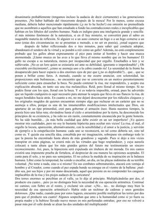 desanimaría probablemente (tengamos incluso la audacia de decir ciertamente) a las generaciones
presentes. ¡No haber hablado del rinoceronte después de la mosca! Por lo menos, como excusa
mediana, debería haber mencionado rápidamente (¡y no lo he hecho!) esa omisión no premeditada
que no asombrará a aquellos que han estudiado a fondo las contradicciones reales e inexplicables que
habitan en los lóbulos del cerebro humano. Nada es indigno para una inteligencia grande y sencilla:
el más mínimo fenómeno de la naturaleza, si en él hay misterio, se convertirá para el sabio en
inagotable materia de reflexión. Si alguien ve a un asno comerse un higo o a un higo comerse a un
asno (estas dos circunstancias no se presentan a menudo, a no ser en poesía), ¡estad seguros que
        después de haber reflexionado dos o tres minutos, para saber qué conducta adoptar,
abandonará el sendero de la virtud y se pondrá a reír como un gallo! Además, no está completamente
probado que los gallos abran expresamente el pico para imitar al hombre y hacer una mueca
atormentada. ¡Llamo mueca en las aves a lo que lleva el mismo nombre que en los humanos! El
gallo no escapa a su naturaleza, menos por incapacidad que por orgullo. Enseñadles a leer y se
sublevarán. ¡No es un loro quien se extasiaría así ante su debilidad, ignorante o imperdonable! ¡ Oh
execrable envilecimiento!, ¡cómo se asemeja uno a la cabra cuando ríe! La serenidad de la frente ha
desaparecido para hacer espacio a dos enormes ojos de pez que (¿no es deplorable?)... que... que se
ponen a brillar como faros. A menudo, cuando se me ocurre anunciar, con solemnidad, las
proposiciones más bufonescas... no encuentro que eso se convierta en un motivo perentoriamente
suficiente como para ensanchar la boca. No puedo contener la risa, me responderéis, y acepto esa
explicación absurda, en tanto sea una risa melancólica. Reíd, pero llorad al mismo tiempo. Si no
podéis llorar con los ojos, llorad con la boca. Y si es todavía imposible, orinad, pues he advertido
que un líquido cualquiera es aquí necesario para atenuar la sequía que lleva en sus flancos la risa, de
rasgos hendidos hacia atrás. En cuanto a mi, no me dejaré desconcertar por los ridículos cloqueos y
los originales mugidos de quienes encuentran siempre algo que rechazar en un carácter que no se
asemeja a ellos, porque es una de las innumerables modificaciones intelectuales que Dios, sin
apartarse de un tipo primordial, creó para gobernar el armazón óseo. Hasta nuestros tiempos, la
poesía hizo una falsa ruta; elevándose hasta el cielo o arrastrándose por la tierra, ha desconocido los
principios de su existencia, y ha sido no sin razón, constantemente encanecida por la gente honesta.
No ha sido humilde... ¡la más bella cualidad que debe existir en un ser imperfecto! ¡Yo quiero
mostrar mis cualidades, pero no soy lo bastante hipócrita para ocultar mis vicios! La risa, el mal, el
orgullo la locura, aparecerán, alternativamente, con la sensibilidad y el amor a la justicia, y servirán
de ejemp1o a la estupefacción humana: cada uno se reconocerá, no tal como debería ser, sino tal
como es. Y quizás esa sencilla idea, concebida por mi imaginación, sobrepase sin embargo todo lo
que la poesía ha encontrado hasta ahora de más grandioso y sagrado. Pues si dejo a mis vicios
transpirar en estas páginas, se creerá más en las virtudes que hago resplandecer, y cuya aureola
colocaré a tanta altura que los más grandes genios del futuro me testimoniarán un sincero
reconocimiento. Así, pues, la hipocresía será expulsada sin titubeos de mi morada. En mis cantos
existirá una imponente prueba de fortaleza, al despreciar de esa manera las opiniones aceptadas. El
canta para él solo, y no para sus semejantes. El no coloca la medida de su inspiración en la balanza
humana. Libre como la tempestad, ha venido a encallar, un día, en las playas indómitas de su terrible
voluntad. ¡No teme a nada, sino a si mismo! En sus combates sobrenaturales, atacará con ventaja al
hombre y al Creador, como cuando el pez espada hunde su estoque en el vientre de la ballena: ¡mal-
dito sea, por sus hijos y por mi mano descarnada, aquel que persiste en no comprender los canguros
implacables de la risa y los piojos audaces de la caricatura!
Dos torres enormes se percibían en el valle, ya lo dije al principio. Multiplicándolas por dos, el
producto era cuatro... pero yo no distinguía bien la necesidad de esa operación aritmética. Continué
mi camino, con fiebre en el rostro, y exclamé sin cesar: «¡No... no... no distingo muy bien la
necesidad de esa operación aritmética!» Había oído un rechinar de cadenas y unos gemidos
dolorosos. ¡Que nadie, cuando pase por estos lugares, encuentre posible multiplicar las torres por dos
para que el producto sea cuatro! Algunos sospechan que amo a la humanidad como si yo fuera su
propia madre y la hubiese llevado nueve meses en mis perfumadas entrañas; ¡por eso no volveré a
pasar más por el valle donde se alzan las dos unidades del multiplicando!
 