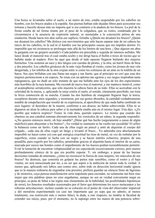 Una horca se levantaba sobre el suelo; a un metro de éste, estaba suspendido por los cabellos un
hombre, con los brazos atados a la espalda. Sus piernas habían sido dejadas libres para acrecentar sus
torturas y hacerle desear más no importa qué si era contrario a la atadura de los brazos. La piel de la
frente estaba de tal forma tirante por el peso de la colgadura, que su rostro, condenado por la
circunstancia a la ausencia de expresión natural, se asemejaba a la concreción pétrea de una
estalactita. Desde hacía tres días sufría ese suplicio. Gritaba «¿Quién me desatará los brazos? ¿Quién
me desatará los cabellos? Me disloco con movimientos que sólo hacen separar más de mi cabeza las
raíces de los cabellos; ni la sed ni el hambre son las principales causas que me impiden dormir. Es
imposible que mi existencia se prolongue más allá de los límites de una hora. ¡ Que alguien me abra
la garganta con un guijarro acerado!» Cada palabra era precedida y seguida de intensos aullidos. Me
lancé desde el matorral tras el cual estaba oculto y me dirigí hacia el bufón o trozo de tocino que se
hallaba atado al madero. Pero he aquí que desde el lado opuesto llegaron bailando dos mujeres
borrachas. Una sostenía un saco y dos látigos con cuerdas de plomo, y la otra, un barril lleno de brea
y dos pinceles. Los cabellos grisáceos de la más vieja flotaban al viento, como los jirones de una vela
desgarrada, y los tobillos de la otra crujían entre si como los coletazos de un atún en la toldilla de un
barco. Sus ojos brillaban con una llama tan negra y tan fuerte, que al principio no creí que esas dos
mujeres pertenecieran a mi especie. Se reían con un aplomo tan egoísta y sus rasgos inspiraban tanta
repugnancia, que no dudé un solo instante de que me hallaba ante los ojos de los dos especimenes
más horribles de la raza humana. Me escondí de nuevo tras el matorral, y me mantuve inmóvil, como
el acantophorus serraticornis, que sólo muestra la cabeza fuera de su nido. Ellas se acercaban con la
celeridad de la marea, y, aplicando la oreja contra el suelo, el sonido, claramente percibido, me traía
la lírica conmoción de su marcha. Cuando las dos hembras de orangután llegaron bajo la horca,
resoplaron durante unos segundos, y mostraron, por sus gestos absurdos, la cantidad verdaderamente
notable de estupefacción que resultó de su experiencia, al apercibirse de que nada había cambiado en
esos lugares: el desenlace de la muerte, conforme a sus deseos, no había sobrevenido. Ellas ni se
dignaron en alzar la cabeza para saber si la mortadela estaba aún en el mismo lugar. Una dijo: «¿Es
posible que todavía respires? Tienes la vida dura, querido esposo». Lo mismo que cuando dos
chantres en una catedral entonan alternativamente los versículos de un salmo, la segunda respondió:
«¿No quieres entonces morir, oh hijo amable? ¿Dime qué has hecho (seguramente a causa de algún
maleficio) para ahuyentar a los buitres? ¡ En verdad tu osamenta se ha vuelto tan escuálida! El céfiro
la balancea como un faról». Cada una de ellas cogió un pincel y untó de alquitrán el cuerpo del
colgado... cada una de ellas cogió un látigo y levantó el brazo... Yo admiraba (era absolutamente
imposible no hacer como yo) con qué enérgica exactitud las tiras de metal, en vez de resbalar por la
superficie, como cuando se lucha con un negro y se hacen inútiles esfuerzos, propios de una
pesadilla, para cogerlo por los cabellos, penetraban gracias al alquitrán hasta el interior de su carne,
marcada por surcos tan hondos como el impedimento de los huesos podían razonablemente permitir.
Evité la tentación de encontrar voluptuosidad en ese espectáculo excesivamente curioso, pero menos
profundamente cómico de lo que era posible esperar. Y, sin embargo, a pesar de las buenas
decisiones tomadas de antemano, ¿cómo no reconocer la fuerza de esas mujeres, los músculos de sus
brazos? Su destreza, que consistía en golpear las partes más sensibles, como el rostro y el bajo
vientre, no será mencionada por mi, a no ser que aspire a la ambición de narrar toda la verdad. A
menos que, aplicando mis labios uno contra otro, sobre todo en dirección horizontal (nadie ignora
que es la manera ordinaria de engendrar esta presión), prefiera guardar un silencio lleno de lágrimas
y de misterios, cuya penosa manifestación sería impotente para esconder, no solamente tan bien sino
mejor que mis palabras (pues no creo engañarme, aunque no sea en verdad conveniente negar en
principio, so pena de faltar a las reglas más elementales de la habilidad, las posibilidades hipotéticas
de error), los funestos resultados ocasionados por el furor que determinan los secos metacarpos y las
robustas articulaciones: incluso cuando no se colocara en el punto de vista del observador imparcial
y del moralista experimentado (es casi tan importante que yo sepa que no admito, al menos
totalmente, esa restricción más o menos falaz), la duda, a este respecto, no tendría la fácultad de
extender sus raíces, pues, por el momento, no la supongo entre las manos de una potencia sobre-
 