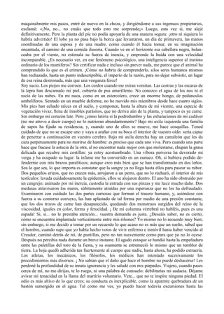 maquinalmente mis pasos, entré de nuevo en la choza, y dirigiéndome a sus ingenuos propietarios,
exclamé: «¡No, no... no creáis que todo esto me sorprende¡» Luego, esta vez si, me alejé
definitivamente; Pero la planta del pie no podía apoyarla de una manera segura: ¡otro ni siquiera lo
habría advertido! El lobo ya no pasa bajo la horca que levantaron, un día de primavera, las manos
coordinadas de una esposa y de una madre, como cuando él hacia tomar, en su imaginación
encantada, el camino de una comida ilusoria. Cuando ve en el horizonte esa cabellera negra, balan-
ceaba por el viento, no estimula su fuerza de inercia, y emprende la huida con una velocidad
incomparable. ¿Es necesario ver, en ese fenómeno psicológico, una inteligencia superior al instinto
ordinario de los mamíferos? Sin certificar nada e incluso sin prever nada, me parece que el animal ha
comprendido lo que es el crimen. ¡Cómo no habría de comprenderlo, silos seres humanos mismos
han rechazado, hasta un punto indescriptible, el imperio de la razón, para no dejar subsistir, en lugar
de esa reina destronada, más que una venganza feroz!
Soy sucio. Los piojos me corroen. Los cerdos cuando me miran vomitan. Las costras y las escaras de
la lepra han descamado mi piel, cubierta de pus amarillento. No conozco el agua de los nos ni el
rocío de las nubes. En mi nuca, como en un estercolero, crece un enorme hongo, de pedúnculos
umbelíferos. Sentado en un mueble deforme, no he movido mis miembros desde hace cuatro siglos.
Mis pies han echado raíces en el suelo, y componen, hasta la altura de mi vientre, una especie de
vegetación vivaz, llena de innobles parásitos, que no deriva aún de la planta, y tampoco es ya carne.
Sin embargo mi corazón late. Pero ¿cómo latiría si la podredumbre y las exhalaciones de mi cadáver
(no me atrevo a decir cuerpo) no lo nutrieran abundantemente? Bajo mi axila izquierda una familia
de sapos ha fijado su residencia, y, cuando uno de ellos se mueve, me hace cosquillas. Tened
cuidado de que no se escape uno y vaya a arañar con su boca el interior de vuestro oído: sería capaz
de penetrar a continuación en vuestro cerebro. Bajo mi axila derecha hay un camaleón que les da
caza perpetuamente para no morirse de hambre: es preciso que cada uno viva. Pero cuando una parte
hace que fracase la astucia de la otra, al no encontrar nada mejor con que molestarse, chupan la grasa
delicada que recubre mis costillas: ya estoy acostumbrado. Una víbora perversa ha devorado mi
verga y ha ocupado su lugar: la infame me ha convertido en un eunuco. Oh, si hubiera podido de-
fenderme con mis brazos paralíticos; aunque creo más bien que se han transformado en dos leños.
Sea lo que sea, lo que importa es constatar que la sangre ya no llega hasta ellos para pasear su rubor.
Dos pequeños erizos, que no crecen más, arrojaron a un perro, que no lo rechazó, el interior de mis
testículos: lavada cuidadosamente la epidermis, ellos se alojaron dentro. El ano ha sido obstruido por
un cangrejo; animado por mi inercia, custodia la entrada con sus pinzas y me hace mucho daño. Dos
medusas atravesaron los mares, súbitamente atraídas por una esperanza que no les ha defraudado.
Examinaron con cuidado las dos partes carnosas que forman el trasero humano, y, asiéndose con
fuerza a su contorno convexo, las han aplastado de tal forma por medio de una presión constante,
que los dos trozos de carne han desaparecido, quedando dos monstruos surgidos del reino de la
viscosidad, iguales en color, forma y ferocidad. ¡ De mi columna vértebral no habléis, pues es una
espada! Sí, si... no le prestaba atención... vuestra demanda es justa. ¿Deseáis saber, no es cierto,
cómo se encuentra implantada verticalmente entre mis riñones? Yo mismo no lo recuerdo muy bien;
sin embargo, si me decido a tomar por un recuerdo lo que acaso no es más que un sueño, sabed que
el hombre, cuando supo que yo había hecho votos de vivir enfermo e inmóvil hasta haber vencido al
Creador, caminó detrás de mi, de puntillas, pero no tan suavemente como para que yo no lo oyese.
Después no percibía nada durante un breve instante. El agudo estoque se hundió hasta la empeñadura
entre las paletillas del toro de la fiesta, y su osamenta se estremeció lo mismo que un temblor de
tierra. La hoja quedó adherida tan fuertemente al cuerpo que nadie, hasta ahora, ha podido extraería.
Los atletas, los mecánicos, los filósofos, los médicos han intentado sucesivamente los
procedimientos más diversos. ¡ No sabían que el daño que hace el hombre no puede deshacerse! Les
perdoné la profundidad de su innata ignorancia y les saludé con mis párpados. Viajero, cuando pases
cerca de mí, no me dirijas, te lo ruego, ni una palabra de consuelo: debilitarías mi audacia. Déjame
avivar mi tenacidad en la llama del martirio voluntario. Vete... que no te inspire ninguna piedad. El
odio es más altivo de lo que crees; su conducta es inexplicable, como la aparente quebradura de un
bastón sumergido en el agua. Tal como me ves, yo puedo hacer todavía excursiones hasta las
 