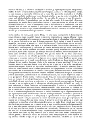 murallas del cielo, a la cabeza de una legión de asesinos, y regresar para adquirir esta postura y
meditar de nuevo sobre los nobles proyectos de la venganza. Adiós, no te retendré por más tiempo,
y, para instruirte y preservarte, reflexiona en la suerte fatal que me ha conducido a la rebeldía,
cuando acaso yo había nacido siendo bueno. Contarás a tu hijo lo que has visto, y, tomándolo de la
mano, hazle admirar la belleza de las estrellas y las maravillas del universo, el nido del petirrojo y
los templos del Señor. Te extrañarás de verlo tan dócil a los consejos de la paternidad, y lo recom-
pensarás con una sonrisa. Pero, cuando él crea que no es observado, échale una mirada, y lo verás
escupir su baba sobre la virtud; te ha engañado el que es descendiente de la raza humana, pero no te
engañará más: tú sabrás en adelante lo que llegará a ser. Oh padre infortunado, prepara, para
acompañar los pasos de tu vejez, el cadalso indeleble que cortará la cabeza de un criminal precoz, y
el dolor que te mostrará el camino que conduce a la tumba.

En la pared de mi cuarto, ¿qué sombra dibuja, con una fuerza incomparable, la fantasmagórica
proyección de su silueta encogida? Cuando coloco sobre mi corazón esta pregunta delirante y muda,
menos por la majestad de la forma que por el cuadro de la realidad, la sobriedad del estilo se conduce
de esa manera. Quienquiera que seas, defiéndete, pues voy a dirigir hacia ti la honda de una terrible
acusación: esos ojos no te pertenecen... ¿dónde los has cogido? Un día vi pasar ante mi una mujer
rubia; ella los tenía parecidos a los tuyos: tú se los has arrancado. Veo que quieres hacer creer en tu
belleza, pero a nadie engañarás, y a mí menos que a nadie. Te lo digo para que no me tomes por ton-
to. Toda una serie de aves de rapiña, aficionadas a la carne ajena y defensoras de la utilidad de la
persecución, bellas como esqueletos que deshojan panoccos del Akansas, revolotean alrededor de tu
frente, como servidores sumisos y aceptados. Pero ¿es una frente? No es difícil tener mucha
vacilación en creerlo. Es tan estrecha, que resulta imposible verificar las pruebas, numéricamente
exiguas, de su existencia equívoca. Si te digo esto no es para divertirme. Puede ser que no tengas
frente, tú, que paseas por la pared, como el símbolo mal reflejado de una danza fantástica, el febril
balanceo de tus vértebras lumbares. ¿Quién te ha arrancado el cuero cabelludo? Si fue un ser
humano, porque lo encerraste durante veinte años en una prisión, de la que se ha escapado para
preparar una venganza digna de sus represalias, hizo lo que debía, y lo aplaudo; solamente, hay un
solamente, no fue bastante severo. Ahora te pareces a un piel roja prisionero, al menos (señalémoslo
previamente) por la falta expresiva de cabellera. No es que no pueda brotar de nuevo, puesto que los
fisiólogos han descubierto que incluso los cerebros extirpados reaparecen a la larga en los animales;
pero mi pensamiento, deteniéndose en una sencilla constatación, que no está desprovista, según lo
poco que percibo, de una enorme voluptuosidad, no llega, aún en sus consecuencias más osadas,
hasta las fronteras de un voto por tu curación, y queda, por el contrario, resuelta por el uso de una
neutralidad más que sospechosa, a contemplar (o al menos desear) como presagio de desgracias
mayores, lo que no puede ser para ti más que una privación momentánea de la piel que recubre la
parte superior de tu cabeza. Espero que me hayas comprendido. E incluso, si el azar te permitiese,
por un milagro absurdo, pero que algunas veces es razonable, volver a encontrar esa preciosa piel
que ha conservado la religiosa vigilancia de tu enemigo, como recuerdo embriagador de su victoria,
es casi extremadamente posible que, aunque no se hubiera estudiado la ley de las probabilidades más
que bajo el aspecto de las matemáticas (se sabe que la analogía transporta fácilmente la aplicación de
esta ley a los demás dominios de la inteligencia), tu legítimo temor, aunque un poco exagerado, de
un resfriado parcial o total, no rechazaría la ocasión importante y hasta única, que se presentaría de
manera tan oportuna, si bien de forma brusca, de preservar las diversas partes de tu cerebro del
contacto con la atmósfera, sobre todo durante el invierno, por medio de un peinado que, con todo
derecho, te pertenece, puesto que es natural, y que te seria permitido además (sería incomprensible
que lo negaras) conservar constantemente en la cabeza, sin correr los riesgos, siempre desagradables,
de infringir las reglas más simples de una elemental conveniencia. ¿No es verdad que me escuchas
con atención? Si me escuchas por más tiempo, no podrá desprenderse tu tristeza del interior de tus
rojas narices. Pero como soy muy imparcial, y no te detesto tanto como debería (si me equivoco,
dímelo), prestas, a pesar tuyo, oídos a mis discursos, como empujado por una fuerza superior. No
soy tan malo como tú: he aquí por qué tu genio se indina ante el mío... En efecto, ¡no soy tan malo
 