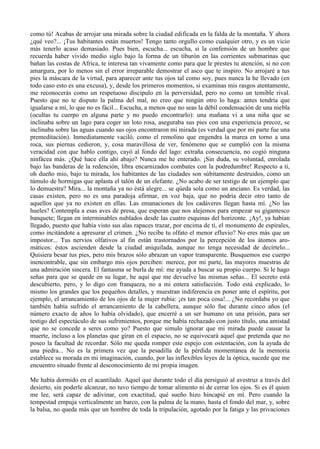 como tú! Acabas de arrojar una mirada sobre la ciudad edificada en la falda de la montaña. Y ahora
¿qué veo?... ¡Tus habitantes están muertos! Tengo tanto orgullo como cualquier otro, y es un vicio
más tenerlo acaso demasiado. Pues bien, escucha... escucha, si la confensión de un hombre que
recuerda haber vivido medio siglo bajo la forma de un tiburón en las corrientes submarinas que
bañan las costas de Africa, te interesa tan vivamente como para que le prestes tu atención, si no con
amargura, por lo menos sin el error irreparable demostrar el asco que te inspiro. No arrojaré a tus
pies la máscara de la virtud, para aparecer ante tus ojos tal como soy, pues nunca la he llevado (en
todo caso esto es una excusa), y, desde los primeros momentos, si examinas mis rasgos atentamente,
me reconocerás como un respetuoso discipulo en la perversidad, pero no como un temible rival.
Puesto que no te disputo la palma del mal, no creo que ningún otro lo haga: antes tendría que
igualarse a mí, lo que no es fácil... Escucha, a menos que no seas la débil condensación de una niebla
(ocultas tu cuerpo en alguna parte y no puedo encontrarlo): una mañana vi a una niña que se
inclinaba sobre un lago para coger un loto rosa, aseguraba sus pies con una experiencia precoz, se
inclinaba sobre las aguas cuando sus ojos encontraron mi mirada (es verdad que por mi parte fue una
premeditación). Inmediatamente vaciló, como el remolino que engendra la marea en torno a una
roca, sus piernas cedieron, y, cosa maravillosa de ver, fenómeno que se cumplió con la misma
veracidad con que hablo contigo, cayó al fondo del lago: extraña consecuencia, no cogió ninguna
ninfácea más. ¿Qué hace ella ahí abajo? Nunca me he enterado. ¡Sin duda, su voluntad, enrolada
bajo las banderas de la redención, libra encarnizados combates con la podredumbre! Respecto a ti,
oh dueño mio, bajo tu mirada, los habitantes de las ciudades son súbitamente destruidos, como un
túmulo de hormigas que aplasta el talón de un elefante. ¿No acabo de ser testigo de un ejemplo que
lo demuestra? Mira... la montaña ya no éstá alegre... se qúeda sola como un anciano. Es verdad, las
casas existen, pero no es una paradoja afirmar, en voz baja, que no podría decir otro tanto de
aquellos que ya no existen en ellas. Las emanaciones de los cadáveres llegan hasta mí. ¿No las
hueles? Contempla a esas aves de presa, que esperan que nos alejemos para empezar su gigantesco
banquete; llegan en interminables nublados desde las cuatro esquinas del horizonte. ¡Ay!, ya habían
llegado, puesto que había visto sus alas rapaces trazar, por encima de ti, el monumento de espirales,
como incitándote a apresurar el crimen. ¿No recibe tu olfato el menor efluvio? No eres más que un
impostor... Tus nervios olfativos al fin están trastornados por la percepción de los átomos aro-
máticos: éstos ascienden desde la ciudad aniquilada, aunque no tenga necesidad de decírtelo...
Quisiera besar tus pies, pero mis brazos sólo abrazan un vapor transparente. Busquemos ese cuerpo
inencontrable, que sin embargo mis ojos perciben: merece, por mi parte, las mayores muestras de
una admiración sincera. El fantasma se burla de mí: me ayuda a buscar su propio cuerpo. Si le hago
señas para que se quede en su lugar, he aquí que me devuelve las mismas señas... El secreto está
descubierto, pero, y lo digo con franqueza, no a mi entera satisfacción. Todo está explicado, lo
mismo los grandes que los pequeños detalles, y muestran indiferencia en poner ante el espíritu, por
ejemplo, el arrancamiento de los ojos de la mujer rubia: ¡es tan poca cosa!... ¿No recordaba yo que
también había sufrido el arrancamiento de la cabellera, aunque sólo fue durante cinco años (el
número exacto de años lo había olvidado), que encerré a un ser humano en una prisión, para ser
testigo del espectáculo de sus sufrimientos, porque me había rechazado con justo título, una amistad
que no se concede a seres como yo? Puesto que simulo ignorar que mi mirada puede causar la
muerte, incluso a los planetas que giran en el espacio, no se equivocará aquel que pretenda que no
poseo la facultad de recordar. Sólo me queda romper este espejo con ostentación, con la ayuda de
una piedra... No es la primera vez que la pesadilla de la pérdida momentánea de la memoria
establece su morada en mi imaginación, cuando, por las inflexibles leyes de la óptica, sucede que me
encuentro situado frente al desconocimiento de mi propia imagen.

Me había dormido en el acantilado. Aquel que durante todo el día persiguió al avestruz a través del
desierto, sin poderle alcanzar, no tuvo tiempo de tomar alimento ni de cerrar los ojos. Si es él quien
me lee, será capaz de adivinar, con exactitud, qué sueño hizo hincapié en mí. Pero cuando la
tempestad empuja verticalmente un barco, con la palma de la mano, hasta el fondo del mar, y, sobre
la balsa, no queda más que un hombre de toda la tripulación, agotado por la fatiga y las privaciones
 