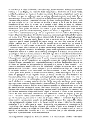 de toda clase; si el oleaje lo bambolea, como un despojo, durante horas más prolongadas que la vida
humana; y, si una fragata, que surca más tarde esos parajes de desolación con el casco partido,
percibe al desgraciado que pasea por el océano su osamenta descarnada, y le presta un socorro que
ha faltado poco para ser tardío, creo que ese náufrago adivinará mejor aún a qué grado llegó el
adormecimiento de mis sentidos. El magnetismo y el cloroformo, cuando se toman la pena, saben a
veces engendrar semejantes catalepsias letárgicas. No tienen ningún parecido con la muerte: sería
una gran mentira decirlo. Pero vayamos en seguida al sueño, a fin de que los impacientes,
hambrientos de esta clase de lecturas, no se pongan a rugir, como un banco de cachalotes
macrocéfalos que combaten entre sí por una hembra preñada. Yo soñaba que había penetrado en el
cuerpo de un cerdo, que no me resultaba fácil salir de él, y que revolcaba mi pelo en los pantanos
más fangosos. ¿Era como una recompensa? ¡Objeto de mis deseos, ya no pertencia a la humanidad!
En ese sentido hice la interpretación, y sentí una alegría mucho más que profunda. Sin embargo, yo
buscaba diligentemente qué acto de virtud había realizado para merecer, por parte de la Providencia,
este insigne favor. Ahora que he repasado en mi memoria las diversas fases de aquel aplanamiento
espantoso contra el vientre de granito, durante el cual la marea, sin que yo lo advirtiera, pasó dos
veces sobre aquella mezcla irreductible de materia muerta y de carne viva, no carece tal vez de
utilidad proclamar que esa degradación sólo fue, probablemente, un castigo que me impuso la
justicia divina. Pero ¿quién conoce sus necesidades intimas o la causa de sus pestilenciales alegrías?
La metamorfosis no pareció nunca a mis ojos sino como el alto y magnánimo estruendo de una dicha
perfecta, que esperaba desde hacia mucho tiempo. ¡Al fin había llegado el día eñ que era un cerdo!
Probaba mis dientes en la corteza de los árboles y contemplaba a mi hocico con delicadeza. No
quedaba ya en mí la más minima partícula de divinidad: supe elevar mi alma hasta la excelsa altura
de esa inefable voluptuosidad. Escuchadme, pues, y no os avergonzéis, inagotables caricaturas de lo
bello, que tomáis en serio el risible rebuzno de vuestra alma, soberanamente despreciable, y que no
comprendéis por qué el Todopoderoso, en un extraño momento de excelente bufonería, que por
cierto no alcanza a las grandes leyes generales de lo grotesco; se dio un día el mirífico placer de que
un planeta sea habitado por seres singulares y microscópicos, a los que se llama humanos, y cuya
materia es semejante a la del coral bermejo. En verdad tenéis razón para avergonzáos, hueso y grasa,
pero escuchadme. No invoco a vuestra inteligencia, pues le haríais vomitar sangre por el horror que
os testimonia: olvidadla, y sed consecuentes con vosotros mismos... Vamos, basta ya de apuros.
Cuando quería matar, mataba, lo cual me sucedía a menudo, y nadie me lo impedía. Las leyes hu-
manas me perseguían con su venganza, aunque yo atacase a la raza que había abandonado tan
tranquilamente; pero mi conciencia no me hacía ningún reproche. Durante la jornada yo me batía con
mis nuevos semejantes, y el suelo quedaba sembrado de numerosas capas de sangre coagulada. Yo
era el más fuerte y conseguía todas las victorias. Heridas penetrantes cubrían mi cuerpo, aunque
aparentaba no darme cuenta. Los animales terrestres se alejaban de mí, y me quedé solo en medio de
mi resplandeciente grandeza. ¡Cuál no sería mi asombro, cuando, tras haber atravesado un río a na-
do, para alejarme de las comarcas que mi cólera había despoblado, y alcanzar otros campos para
implantar en ellos mis costumbres de asesinato y matanza, intenté caminar por esa florida ribera! Mis
pies estaban paralizados; ningún movimiento llegaba a traicionar la verdad de esa inmovilidad
forzada. En medio de esfuerzos sobrenaturales para continuar mi camino, me desperté, y sentí que
volvía a ser hombre. La Providencia me hacia así comprender, de una manera que no es inexplicable,
que ella no quería que, ni siquiera en sueños, mis proyectos sublimes se cumplieran. Regresar a mi
forma primitiva supuso para mí un dolor tan grande que por las noches lloro todavía. Mis sábanas
están constantemente mojadas, como si las hubiera metido en agua, y todos los días necesito
cambiarlas. Si no lo creéis, venid a verme, y controlaréis, con vuestra propia experiencia, no la
verosimilitud, sino, además, la verdad misma de mi aserción. ¡Cuántas veces, después de aquella
noche pasada al raso en un acantilado, me he mezclado con piaras de cerdos para recobrar, como un
derecho, mi metamorfosis destruida! Ya es hora de abandonar esos gloriosos recuerdos que sólo
dejan tras sí la pálida vía láctea de los eternos lamentos.

No es imposible ser testigo de una desviación anormal en el funcionamiento latente o visible de las
 
