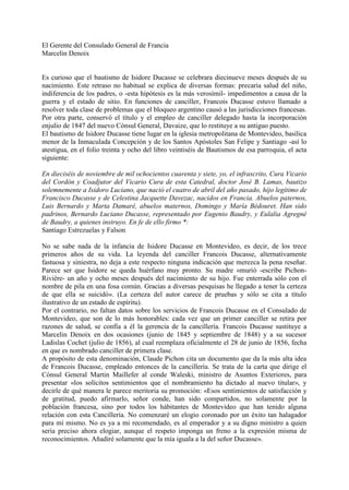 El Gerente del Consulado General de Francia
Marcelin Denoix


Es curioso que el bautismo de Isidore Ducasse se celebrara diecinueve meses después de su
nacimiento. Este retraso no habitual se explica de diversas formas: precaria salud del niño,
indiferencia de los padres, o -esta hipótesis es la más verosímil- impedimentos a causa de la
guerra y el estado de sitio. En funciones de canciller, Francois Ducasse estuvo llamado a
resolver toda clase de problemas que el bloqueo argentino causó a las jurisdicciones francesas.
Por otra parte, conservó el título y el empleo de canciller delegado hasta la incorporación
enjulio de 1847 del nuevo Cónsul General, Davaize, que lo restituye a su antiguo puesto.
El bautismo de Isidore Ducasse tiene lugar en la iglesia metropolitana de Montevideo, basilica
menor de la Inmaculada Concepción y de los Santos Apóstoles San Felipe y Santiago -así lo
atestigua, en el folio treinta y ocho del libro veintiséis de Bautismos de esa parroquia, el acta
siguiente:

En dieciséis de noviembre de mil ochocientos cuarenta y siete, yo, el infrascrito, Cura Vicario
del Cordón y Coadjutor del Vicario Cura de esta Catedral, doctor José B. Lamas, bautizo
solemnemente a Isidoro Luciano, que nació el cuatro de abril del año pasado, hijo legítimo de
Francisco Ducasse y de Celestina Jacquette Davezac, nacidos en Francia. Abuelos paternos,
Luis Bernardo y Marta Damaré, abuelos maternos, Domingo y María Bédouret. Han sido
padrinos, Bernardo Luciano Ducasse, representado por Eugenio Baudry, y Eulalia Agregné
de Baudry, a quienes instruyo. En fe de ello firmo *:
Santiago Estrezuelas y Falson

No se sabe nada de la infancia de Isidore Ducasse en Montevideo, es decir, de los trece
primeros años de su vida. La leyenda del canciller Francois Ducasse, alternativamente
fastuosa y siniestra, no deja a este respecto ninguna indicación que merezca la pena reseñar.
Parece ser que Isidore se queda huérfano muy pronto. Su madre «murió -escribe Pichon-
Riviére- un año y ocho meses después del nacimiento de su hijo. Fue enterrada sólo con el
nombre de pila en una fosa común. Gracias a diversas pesquisas he llegado a tener la certeza
de que ella se suicidó». (La certeza del autor carece de pruebas y sólo se cita a título
ilustrativo de un estado de espíritu).
Por el contrario, no faltan datos sobre los servicios de Francois Ducasse en el Consulado de
Montevideo, que son de lo más honorables: cada vez que un primer canciller se retira por
razones de salud, se confía a él la gerencia de la cancillería. Francois Ducasse sustituye a
Marcelin Denoix en dos ocasiones (junio de 1845 y septiembre de 1848) y a su sucesor
Ladislas Cochet (julio de 1856), al cual reemplaza oficialmente el 28 de junio de 1856, fecha
en que es nombrado canciller de primera clase.
A propósito de esta denominación, Claude Pichon cita un documento que da la más alta idea
de Francois Ducasse, empleado entonces de la cancillería. Se trata de la carta que dirige el
Cónsul General Martin Maillefer al conde Waleski, ministro de Asuntos Exteriores, para
presentar «los solícitos sentimientos que el nombramiento ha dictado al nuevo titular», y
decirle de qué manera le parece meritoria su promoción: «Esos sentimientos de satisfacción y
de gratitud, puedo afirmarlo, señor conde, han sido compartidos, no solamente por la
población francesa, sino por todos los hábitantes de Montevideo que han tenido alguna
relación con esta Cancillería. No comenzaré un elogio coronado por un éxito tan halagador
para mí mismo. No es ya a mi recomendado, es al emperador y a su digno ministro a quien
seria preciso ahora elogiar, aunque el respeto imponga un freno a la expresión misma de
reconocimientos. Añadiré solamente que la mía iguala a la del señor Ducasse».
 