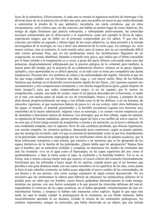 leyes de la naturaleza. Efectivamente, si cada uno se tomara la ingeniosa molestia de interrogar a las
diversas fases de su existencia (sin olvidar una sola, pues esa podría ser acaso la que estaba destinada
a suministrar la prueba de lo que adelanto), recordaría, sin cierta extrañeza, que en otras
circunstancias, sería cómico que, un día concreto, por hablar en primer lugar de cosas objetivas, fue
testigo de algún fenómeno que parecía sobrepasar, y sobrepasaba positivamente, las conocidas
nociones suministradas por la observación y la experiencia, como por ejemplo la lluvia de sapos,
espectáculo mágico que no debió ser al principio comprendido por los sabios. Y que otro día
concreto, por hablar en segundo y último lugar de las cosas subjetivas, su alma presentó a la mirada
investigadora de la sicología, no voy a decir una aberración de la razón (que, sin embargo, no. sería
menos curioso, sino al contrario, lo sería mucho más), pero al menos, por no ser considerado difícil
ante ciertas personas frías, que no me perdonarían nunca las lucubraciones flagrantes de mi
exageración, un estado inhabitual, bastante a menudo muy grave, que indica que el límite concedido
por el buen sentido a la imaginación es a veces, a pesar del pacto efímero convenido entre esas dos
potencias, desgraciadamente sobrepasado por la presión enérgica de la voluntad, pero también, la
mayor parte del tiempo, por la ausencia de su colaboración efectiva: citemos en su apoyo algunos
ejemplos, cuya oportunidad no es difícil apreciar, si en todo caso se toma por compañera una atenta
moderación. Presento dos: los arrebatos de cólera y las enfermedades del orgullo. Advierto al que me
lee que tenga cuidado con no formarse una idea vaga, y, con mayor razón, falsa, de las bellezas
literarias que deshoje en el desarrollo excesivamente rápido de mis frases. ¡Ay! quisiera exponer mis
razonamientos y mis comparaciones lentamente y con mucha magnificencia (pero ¿quién dispone de
tanto tiempo?), para que todos comprendiesen mejor, si no mi espanto, por lo menos mi
estupefacción, cuando, una tarde de verano, como el sol parecía descender por el horizonte, vi nadar
en el mar, con anchas patas de ánade en vez de extremidades, brazos y piernas, y portador de una
aleta dorsal, proporcionalmente tan larga y tan afilada como la de los delfines, a un ser humano, de
músculos vigorosos, al que numerosos bancos de peces (vi, en ese cortejo, entre otros habitantes de
las aguas, el torpedo, el anarnak groenlandés y la horrible escorpena) seguían con muestras muy
ostensibles de la mayor admiración. Algunas veces se sumergía, y su cuerpo viscoso reaparecía casi
de inmediato a doscientos metros de distancia. Las marsopas, que no han robado, según mi opinión,
su reputación de buenas nadadoras, apenas podían seguir de lejos a ese anfibio de nueva especie. Yo
no creo que el lector tenga ocasión de arrepentirse si presta a mi narración, no el nocivo obstáculo de
una credulidad estúpida, sino el supremo favor de una confianza profunda, que discuta legalmente,
con secreta simpatía, los misterios poéticos, demasiado poco numerosos, según su propia opinión,
que me encargo de revelarle, cada vez que se presenta la oportunidad, como la que hoy inopidamente
se ha presentado, íntimamente impregnada por los tonificantes olores de las plantas acuáticas, que la
brisa refrescante transporta a esta estrofa, que encierra a un monstruo que se ha apropiado de los
signos distintivos de la familia de las palmípedas. ¿Quién habla aquí de apropiación? Sépase bien
que el hombre, por su naturaleza múltiple y compleja, no desconoce los medios de ensanchar aún
más las fronteras: vive en el agua como el hipocampo, en las capas superiores del aire como el
quebrantahuesos, y bajo la tierra como el topo, la cochinilla y la humilde lombriz. Tal es en su
forma, más o menos concisa (mejor más que menos), el exacto criterio del consuelo extremadamente
fortificante que me esforzaba a hacer surgir dé mi espíritu, cuando pensé que el ser humano que
percibía a una gran distancia nadar con sus cuatro miembros en la superficie de las olas, como jamás
lo hizo el más soberbio cormorán, no había acaso adquirido el nuevo cambio de las extremidades, de
sus brazos y de sus piernas, sino como castigo expiatorio de algún crimen desconocido. No era
necesario que me atormentase la cabeza para fabricar de antemano las melancólicas pildoras de la
piedad, pues no sabia que ese hombre, cuyos brazos golpeaban alternativamente la onda amarga,
mientras sus piernas, con una fuerza semejante a la que poseen las retorcidas defensas del narval,
engendraban el retroceso de las capas acuáticas, no se había apropiado voluntariamente de esas ex-
traordinarias formas, y tampoco le habían sido impuestas como suplicio. Según lo que supe más
tarde, he aquí la simple verdad: la prolongación de la existencia, en ese fluido elemento, había
insensiblemente aportado al ser humano, exilado él mismo de los continentes pedregrosos, los
cambios importantes, aunque no esenciales, que había observado en un objeto, que una mirada
 