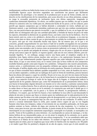 medianamente confusa me había hecho tomar en los momentos primordiales de su aparición (por una
incalificable ligereza cuyos desvaríos engendran ese sentimiento tan penoso que fácilmente
comprenderán los psicólogos y los amantes de la prudencia) por un pez de forma extraña, aún no
descrito en las clasificaciones de los naturalistas, pero acaso descrito en sus obras póstumas, aunque
no tenga la excusable pretensión de inclinarme hacia esta última suposición, imaginada en
condiciones demasiado hipotéticas. En efecto, ese anfibio (puesto que era anfibio, sin que se pueda
afirmar lo contrario) sólo era visible para mí, abstracción hecha de los peces y de los cetáceos, pues
percibí que algunos campesinos que se habían detenido a contemplar mi rostro, turbado por ese
fenómeno natural, y que inútilmente intentaban explicarse por qué mis ojos estaban constantemente
fijos, con una perseverancia que parecía invencible, y que en realidad no lo era, en un lugar del mar
donde ellos no distinguían más que una cantidad apreciable y limitada de bancos de peces de todas
las especies, distendían la abertura de sus grandes bocas, casi tanto como las de las ballenas. «Eso les
hacia sonreír, pero no, como a mi, palidecer», decían ellos en su pintoresco lenguaje, «y no eran tan
bestias como para no darse cuenta de que yo precisamente no miraba las evoluciones campestres de
los peces, sino que mi vista alcanzaba mucho más lejos». De tal manera que, en lo que a mí
concierne, girando maquinalmente los ojos hacia el lado de la notable envergadura de esas potentes
bocas, me decía a mi mismo que, a menos que se encontrara en la totalidad del universo un pelicano
grande como una montaña o por lo menos como un promotorio (admirad, os lo ruego, la finura de la
restricción que no pierde una pulgada de terreno), ningún pico de ave de presa o quijada dé animal
salvaje sería nunca capaz de superar, ni siquiera igualar, cada uno de esos cráteres abiertos, pero de-
masiado lúgubres. Y, sin embargo, aunque reserve una buena parte al simpático empleo de la
atmósfera (esta figura retórica presta muchos más servicios a las aspiraciones humanas hacia el
infinito de lo que ordinariamente puedan figurarse aquellos que están imbuidos de prejuicios o de
ideas falsas, lo que es una misma cosa), no es menos cierto que la boca risible de esos campesinos
resultaba bastante grande como para tragarse tres cachalotes. Achiquemos más nuestro pensamiento,
seamos serios, y conformémonos con tres pequeños elefantes que apenas acaban de nacer. De una
sola brazada, el anfibio dejaba atrás un kilómetro de estela espumosa. Durante el cortísimo momento
en que el brazo extendido hacia adelante quedaba suspendido en el aire, antes de hundirse de nuevo,
con sus dedos separados y unidos por un repliegue de la piel en forma de membrana, parecía lanzarse
hacia las alturas del espacio y coger las estrellas. De pie en la roca, me serví de mis manos de bocina
y grité, mientras los cangrejos de mar y de río huían hacia la oscuridad de las grietas más profundas:
«Oh tú, cuya natación aventaja al vuelo de las largas alas de la fragata, si comprendes todavía la
significación de los grandes clamores que, como fiel interpretación de su pensamiento íntimo, lanza
con fuerza la humanidad, dignate detenerte un instante en tu veloz marcha y cuéntame sumariamente
las fases de tu verídica historia. Pero te advierto de que no tienes necesidad de dirigirme la palabra, si
tu audaz deseo es hacer que nazca en mí la amistad y la veneración que sentí por ti desde que te vi
por primera vez cumpliendo, con la gracia y la fuerza del tiburón, tu peregrinación indómita y
rectilínea». Un suspiro, que me heló los huesos e hizo tambalear la roca sobre la cual descansaba la
planta de mis pies (a menos que fuese yo mismo quien me tambaleara por la ruda penetración de las
ondas sonoras que llevaban a mi oído semejante grito de desesperación), se oyó hasta en las entrañas
de la tierra: los peces se sumergieron bajo las olas con el ruido de una avalancha. El anfibio no se
atrevió a avanzar demasiado hacia la orilla, pero cuando estuvo seguro de que su voz llegaba
bastante clara hasta mis timpanos, redujo el movimiento de sus miembros palmeados, de forma que
pudiera sostener su busto, cubierto de algas, por encima de las olas mugientes. Le vi inclinar su
frente, como para invocar, por una orden solemne, la jauría errante de los recuerdos. No me atrevía a
interrumpirle en esa ocupación santamente arqueológica: sumergido en el pasado, se asemejaba a un
escollo. Tomó al fin la palabra en estos términos: «La escolopendra no carece de enemigos, y la fan-
tástica belleza de sus innumerables patas, en vez de atraer la simpatía de los animales, no es quizás
para ellos más que el poderoso estímulo de una celosa exasperación. Y no me asombraría saber que
ese insecto es el blanco de los odios más intensos. Te ocultaré el lugar de mi nacimiento, que no
importa para mi relato, pues la vergüenza que recae sobre mi familia sólo me importa a mí. Mi padre
y mi madre (¡qué Dios les perdone!), después de un año de espera, vieron que el cielo atendió sus
 