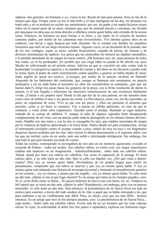 súplicas: dos gemelos, mi hermano y yo, vieron la luz. Razón de más para amarse. Pero no fue de la
manera que digo. Porque como yo era el más bello y el más inteligente de los dos, mi hermano me
tomó odio y no se molestó en ocultar sus sentimientos: por eso, mi padre y mi madre hicieron recaer
sobre mi la mayor parte de su amor, mientras que, por mi amistad sincera y constante, me forzaba
por apaciguar un alma que no tenía derecho a rebelarse contra quien había sido extraído de la misma
carne. Entonces, mi hermano no puso límites a su furor, y me mató, en el corazón de nuestros
comunes padres, por medio de las calumnias más inverosímiles. Viví durante quince años en un
calabozo, con larvas y agua fangosa por todo alimento. No te contaré con detalles los inauditos
tormentos que sufrí en ese largo secuestro injusto. Algunas veces, en un momento de la jornada, uno
de los tres verdugos, según su turno, entraba bruscamente, cargado de pinzas, de tenazas y de
diversos instrumentos de suplicio. Los gritos que me arrancaban las torturas les dejaban inmutables,
y la pérdida abundante de mi sangre les hacía sonreír. ¡Oh hermano mio, tú, causa primera de todos
mis males, ya te he perdonado! ¡Es posible que una ciega rabia no pueda al fin abrirle sus ojos!
Mucho he reflexionado en mi prisión eterna. Adivina en qué se convirtió mi odio contra toda la
humanidad. La progresiva caquexia y la soledad del cuerpo y del alma no me llevaron a perder toda
la razón, hasta el punto de sentir resentimiento contra aquellos a quienes no había dejado de amar:
triple argolla de quien era esclavo. ¡Conseguí, por medio de la astucia, recobrar mi libertad!
Asqueado de los habitantes del continente, que, aunque se llamasen mis semejantes, no parecía
asemejarse a mí en nada hasta el momento (si ellos me consideraban su semejante, ¿por qué me
hacían daño?), dirigí mis pasos hacia los guijarros de la playa, con la firme resolución de darme la
muerte, si el mar llegaba a ofrecerme las anteriores reminiscencias de una existencia fatalmente
vivida. ¿Creerás a tus propios ojos? Desde el día que huí de la casa paterna, no me lamento tanto
como crees de habitar el mar y sus grutas de cristal. La Providencia, como ves, me ha concedido, en
parte, un organismo de cisne. Vivo en paz con los peces, y ellos me procuran el alimento que
necesito, como si yo fuera su monarca. Voy a lanzar un silbido particular, en caso de que te
contraríe, y verás cómo ellos reaparecen». Sucedió como él predijo. Reanudó su regia natación,
rodeado de su cortejo de súbditos. Y, aunque al cabo de algunos segundos hubo desaparecido
completamente de mi vista, con un anteojo pude todavía distinguirlo en los últimos límites del hori-
zonte. Nadaba con una mano y con la otra se enjuagaba los ojos, que estaban inyectados de sangre
por la violencia de haberse aproximado a la tierra firme. Había obrado así para complacerme. Arrojé
el instrumento revelador contra el escarpe cortado a pico; rebotó de roca en roca y sus fragmentos
dispersos fueron recibidos por las olas: tales fueron la última demostración y el supremo adiós, con
los que me incliné, como en un sueño, ante una noble e infortunada inteligencia. Sin embargo, fue
real todo lo que pasó durante esa tarde de verano.
Todas las noches, sumergiendo la envergadura de mis alas en mi memoria agonizante, evocaba el
recuerdo de Falmer... todas las noches. Sus cabellos rubios, su rostro oval, sus rasgos majestuosos
estaban aún impresos en mi imaginación... indestructiblemente... sobre todo sus cabellos rubios.
Alejad, alejad por tanto esa cabeza sin cabellera, lisa como el caparazón de la tortuga. El tenía
catorce años, y yo sólo tenía un año más. Que se calle esa lúgubre voz. ¿Por qué viene a denun-
ciarme? Pero soy yo mismo quien habla. Sirviéndome de mi propia lengua para emitir mi
pensamiento, compruebo que mis labios se mueven y que soy yo mismo quien habla. Y soy yo
mismo quien está relatando una historia de mi propia juventud y sintiendo el remordimiento penetrar
en mi corazón... soy yo mismo, a menos que me engañe... soy yo mismo quien habla. Yo sólo tenía
un año más. ¿Quién es ése al que hago alusión? Es un amigo que tenía en los tiempos pasados, creo.
Sí, sí, ya he dicho cómo se llama... No quiero deletrear de nuevo esas seis letras, no, no. Tampoco es
útil repetir que yo tenía un año más. ¿Quién lo sabe? Repitámoslo, sin embargo, pero con un penoso
murmullo: yo sólo tenía un año más. Aún entonces, la preeminencia de mi fuerza física era más un
motivo para sostener, a través del rudo sendero de la vida, a aquel que se había entregado a mi, que
para maltratar a un ser visiblemente más débil. Pues, en efecto, creo que era más débil... Incluso
entonces. Es un amigo que tuve en los tiempos pasados, creo. La preeminencia de mi fuerza física...
cada noche... Sobre todo sus cabellos rubios. Existe más de un ser humano que ha visto cabezas
calvas: la vejez, la enfermedad, el dolor (los tres juntos o separados), explican ese fenómeno nega-
 