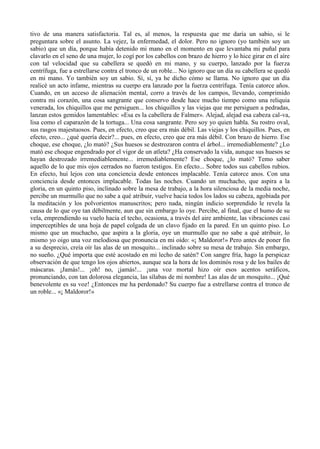 tivo de una manera satisfactoria. Tal es, al menos, la respuesta que me daría un sabio, si le
preguntara sobre el asunto. La vejez, la enfermedad, el dolor. Pero no ignoro (yo también soy un
sabio) que un día, porque había detenido mi mano en el momento en que levantaba mi puñal para
clavarlo en el seno de una mujer, lo cogí por los cabellos con brazo de hierro y lo hice girar en el aíre
con tal velocidad que su cabellera se quedó en mi mano, y su cuerpo, lanzado por la fuerza
centrífuga, fue a estrellarse contra el tronco de un roble... No ignoro que un día su cabellera se quedó
en mi mano. Yo también soy un sabio. Sí, sí, ya he dicho cómo se llama. No ignoro que un día
realicé un acto infame, mientras su cuerpo era lanzado por la fuerza centrífuga. Tenía catorce años.
Cuando, en un acceso de alienación mental, corro a través de los campos, llevando, comprimido
contra mi corazón, una cosa sangrante que conservo desde hace mucho tiempo como una reliquia
venerada, los chiquillos que me persiguen... los chiquillos y las viejas que me persiguen a pedradas,
lanzan estos gemidos lamentables: «Esa es la cabellera de Falmer». Alejad, alejad esa cabeza cal-va,
lisa como el caparazón de la tortuga... Una cosa sangrante. Pero soy yo quien habla. Su rostro oval,
sus rasgos majestuosos. Pues, en efecto, creo que era más débil. Las viejas y los chiquillos. Pues, en
efecto, creo... ¿qué quería decir?... pues, en efecto, creo que era más débil. Con brazo de hierro. Ese
choque, ese choque, ¿lo mató? ¿Sus huesos se destrozaron contra el árbol... irremediablemente? ¿Lo
mató ese choque engendrado por el vigor de un atleta? ¿Ha conservado la vida, aunque sus huesos se
hayan destrozado irremediablemente... irremediablemente? Ese choque, ¿lo mató? Temo saber
aquello de lo que mis ojos cerrados no fueron testigos. En efecto... Sobre todos sus cabellos rubios.
En efecto, huí lejos con una conciencia desde entonces implacable. Tenía catorce anos. Con una
conciencia desde entonces implacable. Todas las noches. Cuando un muchacho, que aspira a la
gloria, en un quinto piso, inclinado sobre la mesa de trabajo, a la hora silenciosa de la media noche,
percibe un murmullo que no sabe a qué atribuir, vuelve hacia todos los lados su cabeza, agobiada por
la meditación y los polvorientos manuscritos; pero nada, ningún indicio sorprendido le revela la
causa de lo que oye tan débilmente, aun que sin embargo lo oye. Percibe, al final, que el humo de su
vela, emprendiendo su vuelo hacia el techo, ocasiona, a través del aire ambiente, las vibraciones casi
imperceptibles de una hoja de papel colgada de un clavo fijado en la pared. En un quinto piso. Lo
mismo que un muchacho, que aspira a la gloria, oye un murmullo que no sabe a qué atribuir, lo
mismo yo oigo una voz melodiosa que pronuncia en mi oído: «¡ Maldoror!» Pero antes de poner fin
a su desprecio, creía oír las alas de un mosquito... inclinado sobre su mesa de trabajo. Sin embargo,
no sueño. ¿Qué importa que esté acostado en mi lecho de satén? Con sangre fría, hago la perspicaz
observación de que tengo los ojos abiertos, aunque sea la hora de los dominós rosa y de los bailes de
máscaras. ¡Jamás!... ¡oh! no, ¡jamás!... ¡una voz mortal hizo oír esos acentos seráficos,
pronunciando, con tan dolorosa elegancia, las sílabas de mi nombre! Las alas de un mosquito... ¡Qué
benevolente es su voz! ¿Entonces me ha perdonado? Su cuerpo fue a estrellarse contra el tronco de
un roble... «¡ Maldoror!»
 