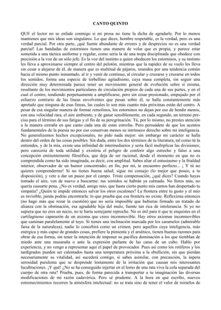 CANTO QUINTO

QUE el lector no se enfade conmigo si mi prosa no tiene la dicha de agradarle. Por lo menos
mantienes que mis ideas son singulares. Lo que dices, hombre respetable, es la verdad, pero es una
verdad parcial. Por otra parte, ¡qué fuente abundante de errores y de desprecios no es una verdad
parcial! Las bandadas de estorninos tienen una manera de volar que es propia, y parece estar
sometida a una táctica uniforme y regular, como sería la de una tropa disciplinada que obedece con
precisión a la voz de un sólo jefe. Es la voz del instinto a quien obedecen los estorninos, y su instinto
les lleva a aproximarse siempre al centro del pelotón, mientras que la rapidez de su vuelo les lleva
sin cesar a alejarse de él, de manera que es multitud de pájaros, reunidos por una tendencia común
hacia el mismo punto inmantado, al ir y venir de continuo, al circular y cruzarse y cruzarse en todos
los sentidos, forma una especie de torbellino agitadísimo, cuya masa completa, sin seguir una
dirección muy determinada parece tener un movimiento general de evolución sobre sí misma,
resultante de los movimientos particulares de circulación propios de cada una de sus partes, y en el
cual el centro, tendiendo perpetuamente a amplificarse, pero sin cesar presionado, empujado por el
esfuerzo contrario de las líneas envolventes que pesan sobre él, se halla constantemente más
apretado que ninguna de esas líneas, las cuales lo son más cuanto más próximas están del centro. A
pesar de esa singular manera de formar remolinos, los estorninos no dejan por eso de hendir menos,
con una velocidad rara, el aire ambiente, y de ganar sensiblemente, en cada segundo, un terreno pre-
ciso para el término de sus fatigas y el fin de su peregrinación. Tú, por lo mismo, no prestes atención
a la manera extraña en que canto cada una de estas estrofas. Pero persuádete de que los acentos
fundamentales de la poesía no por eso conservan menos su intrínseco derecho sobre mi inteligencia.
No generalizemos hechos excepcionales, no pido nada mejor: sin embargo mi carácter se halla
dentro del orden de las cosas posibles. Sin duda, entre los dos términos de tu literatura, tal como tú la
entiendes, y de la mía, existe una infinidad de intermediarios y sería fácil multiplicar las divisiones;
pero carecería de toda utilidad y existiría el peligro de conferir algo estrecho y falso a una
concepción eminentemente filosófica, que deja de ser racional, desde el momento en que no es
comprendida como ha sido imaginada, es decir, con amplitud. Sabes aliar el entusiasmo y la frialdad
interior, observador de un humor concentrado; en fin, por mí, te encuentro perfecto... ¡ Y tú no
quieres comprenderme! Si no tienes buena salud, sigue mi consejo (lo mejor que poseo, a tu
disposición), y vete a dar un paseo por el campo. Triste compensación, ¿qué dices? Cuando hayas
tomado el aire, ven de nuevo a buscarme: tus sentidos se habrán ya calmado. No llores más, no
quería causarte pena. ¿No es verdad, amigo mio, que hasta cierto punto mis cantos han despertado tu
simpatía? ¿Quién te impide entonces salvar los otros escalones? La frontera entre tu gusto y el mío
es invisible, jamás podrás encontrarla: lo que prueba que esa frontera no existe. Reflexiona entonces
(no hago más que rozar la cuestión) que no seria imposible que hubieras firmado un tratado de
alianza con la obstinación, esa agradable hija del mulo, fuente tan rica de intolerancia. Si yo no
supiera que no eres un necio, no te haría semejante reproche. No es útil para ti que te enquistes en el
cartilaginoso caparazón de un axioma que crees inconmovible. Hay otros axiomas inconmovibles
que caminan paralelamente al tuyo. Si tienes una inclinación marcada por los caramelos (admirable
farsa de la naturaleza), nadie lo concebirá como un crimen, pero aquellos cuya inteligencia, más
enérgica y más capaz de grandes cosas, prefiere la pimienta y el arsénico, tienen buenas razones para
obrar de esa forma, sin tener la intención de imponer su pacífica dominación a los que tiemblan de
miedo ante una musaraña o ante la expresión parlante de las caras de un cubo. Hablo por
experiencia, y no vengo a representar aquí el papel de provocador. Pues así como los rotíferos y los
tardígrados pueden ser calentados hasta una temperatura próxima a la ebullición, sin que pierdan
necesariamente su vitalidad, así sucederá contigo, si sabes asimilar, con precaución, la áspera
serosidad purulenta que se desprende lentamente de la irritación que causan mis interesantes
lucubraciones. ¡Y qué! ¿No se ha conseguido injertar en el lomo de una rata viva la cola separada del
cuerpo de otra rata? Prueba, pues, de forma parecida a transportar a tu imaginación las diversas
modificaciones de mi razón cadavérica. Pero sé prudente. A la hora en que escribo, nuevos
estremecimientos recorren la atmósfera intelectual: no se trata sino de tener el valor de mirarlos de
 