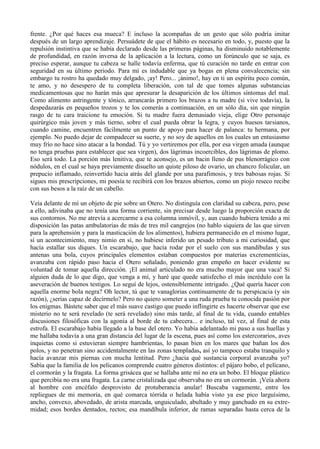 frente. ¿Por qué haces esa mueca? E incluso la acompañas de un gesto que sólo podría imitar
después de un largo aprendizaje. Persuádete de que el hábito es necesario en todo, y, puesto que la
repulsión instintiva que se había declarado desde las primeras páginas, ha disminuido notablemente
de profundidad, en razón inversa de la aplicación a la lectura, como un forúnculo que se saja, es
preciso esperar, aunque tu cabeza se halle todavía enferma, que tú curación no tarde en entrar con
seguridad en su último periodo. Para mí es indudable que ya bogas en plena convalecencia; sin
embargo tu rostro ha quedado muy delgado, ¡ay! Pero... ¡ánimo!, hay en ti un espíritu poco común,
te amo, y no desespero de tu completa liberación, con tal de que tomes algunas substancias
medicamentosas que no harán más que apresurar la desaparición de los últimos síntomas del mal.
Como alimento astringente y tónico, arrancarás primero los brazos a tu madre (si vive todavía), la
despedazarás en pequeños trozos y te los comerás a continuación, en un sólo día, sin que ningún
rasgo de tu cara traicione tu emoción. Si tu madre fuera demasiado vieja, elige Otro personaje
quirúrgico más joven y más tierno, sobre el cual pueda obrar la legra, y cuyos huesos tarsianos,
cuando camine, encuentren fácilmente un punto de apoyo para hacer de palanca: tu hermana, por
ejemplo. No puedo dejar de compadecer su suerte, y no soy de aquellos en los cuales un entusiasmo
muy frío no hace sino atacar a la bondad. Tú y yo vertiremos por ella, por esa virgen amada (aunque
no tenga pruebas para establecer que sea virgen), dos lágrimas incoercibles, dos lágrimas de plomo.
Eso será todo. La porción más lenitiva, que te aconsejo, es un bacin lleno de pus blenorrágico con
nódulos, en el cual se haya previamente disuelto un quiste piloso de ovario, un chancro folicular, un
prepucio inflamado, reinvertido hacia atrás del glande por una parafimosis, y tres babosas rojas. Si
sigues mis prescripciones, mi poesía te recibirá con los brazos abiertos, como un piojo reseco recibe
con sus besos a la raíz de un cabello.

Veía delante de mí un objeto de pie sobre un Otero. No distinguía con claridad su cabeza, pero, pese
a ello, adivinaba que no tenía una forma corriente, sin precisar desde luego la proporción exacta de
sus contornos. No me atrevía a acercarme a esa columna inmóvil, y, aun cuando hubiera tenido a mi
disposición las patas ambulatorias de más de tres mil cangrejos (no hablo siquiera de las que sirven
para la aprehensión y para la masticación de los alimentos), hubiera permanecido en el mismo lugar,
si un acontecimiento, muy nimio en sí, no hubiese inferido un pesado tributo a mi curiosidad, que
hacía estallar sus diques. Un escarabajo, que hacía rodar por el suelo con sus mandíbulas y sus
antenas una bola, cuyos principales elementos estaban compuestos por materias excrementicias,
avanzaba con rápido paso hacia el Otero señalado, poniendo gran empeño en hacer evidente su
voluntad de tomar aquella dirección. ¡El animal articulado no era mucho mayor que una vaca! Si
alguien duda de lo que digo, que venga a mí, y haré que quede satisfecho el más incrédulo con la
aseveración de buenos testigos. Lo seguí de lejos, ostensiblemente intrigado. ¿Qué quería hacer con
aquella enorme bola negra? Oh lector, tú que te vanaglorias continuamente de tu perspicacia (y sin
razón), ¿serías capaz de decírmelo? Pero no quiero someter a una ruda prueba tu conocida pasión por
los enigmas. Bástete saber que el más suave castigo que puedo inflingirte es hacerte observar que ese
misterio no te será revelado (te será revelado) sino más tarde, al final de tu vida, cuando entables
discusiones filosóficas con la agonía al borde de tu cabecera... e incluso, tal vez, al final de esta
estrofa. El escarabajo había llegado a la base del otero. Yo había adelantado mi paso a sus huellas y
me hallaba todavía a una gran distancia del lugar de la escena, pues así como los estercorarios, aves
inquietas como si estuvieran siempre hambrientas, lo pasan bien en los mares que bañan los dos
polos, y no penetran sino accidentalmente en las zonas templadas, así yo tampoco estaba tranquilo y
hacía avanzar mis piernas con mucha lentitud. Pero ¿hacia qué sustancia corporal avanzaba yo?
Sabía que la familia de los pelícanos comprende cuatro géneros distintos: el pájaro bobo, el pelícano,
el cormorán y la fragata. La forma grisácea que se hallaba ante mí no era un bobo. El bloque plástico
que percibía no era una fragata. La carne cristalizada que observaba no era un cormorán. ¡Veía ahora
al hombre con encéfalo desprovisto de protuberancia anular! Buscaba vagamente, entre los
repliegues de mi memoria, en qué comarca tórrida o helada había visto ya ese pico larguísimo,
ancho, convexo, abovedado, de arista marcada, unguiculado, abultado y muy ganchudo en su extre-
midad; esos bordes dentados, rectos; esa mandíbula inferior, de ramas separadas hasta cerca de la
 
