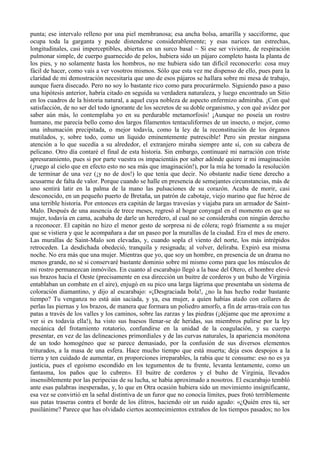 punta; ese intervalo relleno por una piel membranosa; esa ancha bolsa, amarilla y sacciforme, que
ocupa toda la garganta y puede distenderse considerablemente; y esas narices tan estrechas,
longitudinales, casi imperceptibles, abiertas en un surco basal ~ Si ese ser viviente, de respiración
pulmonar simple, de cuerpo guarnecido de pelos, hubiera sido un pájaro completo hasta la planta de
los pies, y no solamente hasta los hombros, no me hubiera sido tan difícil reconocerlo: cosa muy
fácil de hacer, como vais a ver vosotros mismos. Sólo que esta vez me dispenso de ello, pues para la
claridad de mi demostración necesitaría que uno de esos pájaros se hallara sobre mi mesa de trabajo,
aunque fuera disecado. Pero no soy lo bastante rico como para procurármelo. Siguiendo paso a paso
una hipótesis anterior, habría citado en seguida su verdadera naturaleza, y luego encontrado un Sitio
en los cuadros de la historia natural, a aquel cuya nobleza de aspecto enfermizo admiraba. ¡Con qué
satisfacción, de no ser del todo ignorante de los secretos de su doble organismo, y con qué avidez por
saber aún más, lo contemplaba yo en su perdurable metamorfosis! ¡Aunque no poseía un rostro
humano, me parecía bello como dos largos filamentos tentaculiformes de un insecto, o mejor, como
una inhumación precipitada, o mejor todavía, como la ley de la reconstitución de los órganos
mutilados, y, sobre todo, como un líquido eminentemente putrescible! Pero sin prestar ninguna
atención a lo que sucedía a su alrededor, el extranjero miraba siempre ante sí, con su cabeza de
pelicano. Otro día contaré el final de esta historia. Sin embargo, continuaré mi narración con triste
apresuramiento, pues si por parte vuestra os impacientáis por saber adónde quiere ir mi imaginación
(¡ruego al cielo que en efecto esto no sea más que imaginación!), por la mía he tomado la resolución
de terminar de una vez (¡y no de dos!) lo que tenía que decir. No obstante nadie tiene derecho a
acusarme de falta de valor. Porque cuando se halle en presencia de semejantes circunstancias, más de
uno sentirá latir en la palma de la mano las pulsaciones de su corazón. Acaba de morir, casi
desconocido, en un pequeño puerto de Bretaña, un patrón de cabotaje, viejo marino que fue héroe de
una terrible historia. Por entonces era capitán de largas travesías y viajaba para un armador de Saint-
Malo. Después de una ausencia de trece meses, regresó al hogar conyugal en el momento en que su
mujer, todavía en cama, acababa de darle un heredero, al cual no se consideraba con ningún derecho
a reconocer. El capitán no hizo el menor gesto de sorpresa ni de cólera; rogó friamente a su mujer
que se vistiera y que le acompañara a dar un paseo por la murallas de la ciudad. Era el mes de enero.
Las murallas de Saint-Malo son elevadas, y, cuando sopla el viento del norte, los más intrépidos
retroceden. La desdichada obedeció, tranquila y resignada; al volver, deliraba. Expiró esa misma
noche. No era más que una mujer. Mientras que yo, que soy un hombre, en presencia de un drama no
menos grande, no sé si conservaré bastante dominio sobre mí mismo como para que los músculos de
mi rostro permanezcan inmóviles. En cuanto al escarabajo llegó a la base del Otero, el hombre elevó
sus brazos hacia el Oeste (precisamente en esa dirección un buitre de corderos y un buho de Virginia
entablaban un combate en el aire), enjugó en su pico una larga lágrima que presentaba un sistema de
coloración diamantino, y dijo al escarabajo: «¡Desgraciada bola!, ¿no la has hecho rodar bastante
tiempo? Tu venganza no está aún saciada, y ya, esa mujer, a quien habías atado con collares de
perlas las piernas y los brazos, de manera que formara un poliedro amorfo, a fin de arras-traía con tus
patas a través de los valles y los caminos, sobre las zarzas y las piedras (¡déjame que me aproxime a
ver si es todavía ella!), ha visto sus huesos llenar-se de heridas, sus miembros pulirse por la ley
mecánica del frotamiento rotatorio, confundirse en la unidad de la coagulación, y su cuerpo
presentar, en vez de las delineaciones primordiales y de las curvas naturales, la apariencia monótona
de un todo homogéneo que se parece demasiado, por la confusión de sus diversos elementos
triturados, a la masa de una esfera. Hace mucho tiempo que está muerta; deja esos despojos a la
tierra y ten cuidado de aumentar, en proporciones irreparables, la rabia que te consume: eso no es ya
justicia, pues el egoísmo escondido en los tegumentos de tu frente, levanta lentamente, como un
fantasma, los paños que lo cubren». El buitre de corderos y el buho de Virginia, llevados
insensiblemente por las peripecias de su lucha, se había aproximado a nosotros. El escarabajo tembló
ante esas palabras inesperadas, y, lo que en Otra ocasión hubiera sido un movimiento insignificante,
esa vez se convirtió en la señal distintiva de un furor que no conocía límites, pues frotó terriblemente
sus patas traseras contra el borde de los élitros, haciendo oír un ruido agudo: «¿Quién eres tú, ser
pusilánime? Parece que has olvidado ciertos acontecimientos extraños de los tiempos pasados; no los
 