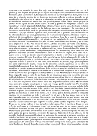 conservas en tu memoria, hermano. Esa mujer nos ha traicionado, a uno después de otro. A ti
primero, y a mí después. Me parece que esa injuria no debe (¡no debe!) desaparecer del recuerdo tan
fácilmente. ¡Tan fácilmente! A ti, tu magnánima naturaleza te permite perdonar. Pero ¿sabes tú si a
pesar de la situación anormal de los átomos de esa mujer, reducida a pasta de amasado (no es
cuestión ahora de saber si no se creería, a la primera investigación, que ese cuerpo haya aumentado
su densidad en una cantidad notable más bien por el engranaje de dos fuertes ruedas que por los
efectos de mi fogosa pasión), existe todavía? Cállate, y permite-me vengarme». Reanudó sus
maniobras, y se alejó, empujando la bola hacia adelante. Cuando estuvo lejos, el pelicano exclamó:
«Esa mujer, por sú poder mágico, me ha dado una cabeza de palmípedo, y ha convertido a mi
hermano en un escarabajo: puede ser que merezca incluso peores tratamientos que los que acabo de
enumerar». Y yo, que no estaba seguro de soñar, al adivinar, por lo que había oído, la naturaleza de
las relaciones hostiles que unían, por encima de mí, en un combate sangriento, al buitre de corderos y
al buho de Virginia, eché atrás mi cabeza, como un capuchón, a fin de dar al juego de mis pulmones
la soltura y la elasticidad susceptibles, y, dirigiendo mi vista hacia lo alto, les grité: «Vosotros, cesad
en vuestra discordia. Tenéis razón los dos, pues ella había prometido su amor a ambos, y por lo tanto
os ha engañado a los dos. Pero no sois los únicos. Además, os despojó de vuestra forma humana,
realizando un juego cruel con vuestros dolores más sagrados. ¡ Y vacilaríais en creerme! Por otra
parte, ella está muerta, y el escarabajo le ha hecho sufrir un castigo de rastro imborrable, a pesar de
la piedad del primer traicionado». Estas palabras pusieron fin a su querella y no se arrancaron más
plumas ni más trozos de carne: tenían razón de obrar así. El buho de Virginia, bello como un re-
cuerdo sobre la curva que describe un perro al correr tras su dueño, se introdujo en las grietas de un
convento en ruinas. El buitre de corderos, bello como la ley que detiene el desarrollo del pecho de
los adultos cuya propensión al crecimiento no está en relación con la cantidad de moléculas que su
organismo asimila, se perdió en las altas capas de la atmósfera. El pelícano, cuyo generoso perdón
me había impresionado mucho, porque no lo encontraba natural, recobrando en su otero la
impasibilidad majestuosa de un faro, como para advertir a los navegantes humanos de que presten
atención a su ejemplo, y preservarlos del amor de las hechiceras sombrías, miraba siempre ante si. El
escarabajo, bello como el temblor de las manos en el alcoholismo, desapareció en el horizonte.
Cuatro existencias más que se podían tachar del libro de la vida. Me arranqué un músculo entero del
brazo izquierdo, pues no sabía lo que hacía, de tan emocionado como me encontraba ante ese
cuádruple infortunio. Y yo que creía que eran materias excrementicias. ¡Qué necio más grande soy!
El aniquilamiento intermitente de las facultades humanas: cualquiera que sea vuestro pensamiento,
no se trata sólo de palabras. Por lo menos, no se trata de palabras como las demás. Que levante la
mano quien crea cumplir un acto justo al rogar a un verdugo que lo desuelle vivo. Que levante la
cabeza, con la voluptuosidad de la sonrisa, quien voluntariamente ofrezca su pecho a las balas de la
muerte. Mis ojos buscarán la marca de las cicatrices; mis diez dedos concentrarán la totalidad de su
atención en palpar cuidadosamente la carne de ese excéntrico; verificaré si las salpicaduras del
cerebro han manchado el satén de mi frente. ¿No es verdad que un hombre, amante de semejante
martirio, no se encontraría en todo el universo? No sé qué es la risa, cierto, pues no la he
experimentado nunca por mí mismo. Sin embargo, ¿qué imprudencia no sería sostener que mis
labios jamás se distenderán, si me fuera dado ver a quien pretendiera que existe en alguna parte ese
hombre? Lo que nadie desearía para su propia existencia, me ha tocado a mí por una suerte desigual.
No es que mi cuerpo nade en el lago del dolor; pudiera pasar. Pero el espíritu se deseca por una
reflexión condensada y continuamente tensa; croa como las ramas de un pantano, cuando una
bandada de flamencos voraces y de garzas hambrientas se abate sobre los juncos de las orillas.
Dichoso aquel que duerme apaciblemente en un lecho de plumas, arrancadas al pecho del eider, sin
darse cuenta de que se traiciona a si mismo. He aquí que hace más de treinta años que no he
dormido. Desde el impronunciable día de mi nacimiento he consagrado a las tablas somníferas un
odio irreconciliable. Soy yo quien lo ha querido; que no se acuse a nadie. Pronto, que se le despoje
de la malograda sospecha. ¿Distinguías en mi frente esa pálida corona? La tejió la tenacidad con sus
dedos delgados. En tanto que un resto de savia abrasadora corra por mis huesos, como un torrente de
metal fundido, no dormiré. Todas las noches obligo a mis ojos lívidos a mirar las estrellas, a través
 