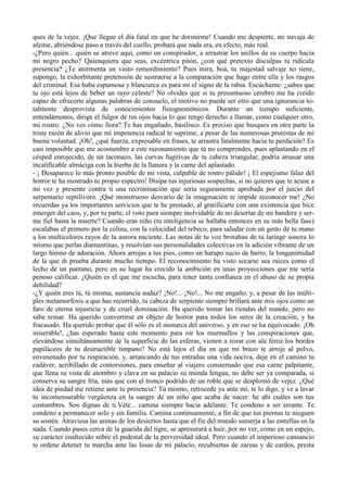 ques de la vejez. ¡Que llegue el día fatal en que he dormirme! Cuando me despierte, mi navaja de
afeitar, abriéndose paso a través del cuello, probará que nada era, en efecto, más real.
-¿Pero quién... quién se atreve aquí, como un conspirador, a arrastrar los anillos de su cuerpo hacia
mi negro pecho? Quienquiera que seas, excéntrica pitón, ¿con qué pretexto disculpas tu ridícula
presencia? ¿Te atormenta un vasto remordimiento? Pues mira, boa, tu majestad salvaje no tiene,
supongo, la exhorbitante pretensión de sustraerse a la comparación que hago entre ella y los rasgos
del criminal. Esa baba espumosa y blancuzca es para mi el signo de la rabia. Escúchame: ¿sabes que
tu ojo está lejos de beber un rayo celeste? No olvides que si tu presuntuoso cerebro me ha creído
capaz de ofrecerte algunas palabras de consuelo, el motivo no puede ser otro que una ignorancia to-
talmente desprovista de conocimientos fisiognomónicos. Durante un tiempo suficiente,
entendámonos, dirige el fulgor de tus ojos hacia lo que tengo derecho a llamar, como cualquier otro,
mi rostro. ¿No ves cómo llora? Te has engañado, basilisco. Es preciso que busques en otra parte la
triste razón de alivio que mi impotencia radical te suprime, a pesar de las numerosas protestas de mi
buena voluntad. ¡Oh!, ¿qué fuerza, expresable en frases, te arrastra fatalmente hacia tu perdición? Es
casi imposible que me acostumbre a este razonamiento que tú no comprendes, pues aplastando en el
césped enrojecido, de un taconazo, las curvas fugitivas de tu cabeza triangular, podría amasar una
incalificable almáciga con la hierba de la llanura y la carne del aplastado.
- ¡ Desaparece lo más pronto posible de mi vista, culpable de rostro pálido! ¡ El espejismo falaz del
horror te ha mostrado tu propio espectro! Disipa tus injuriosas sospechas, si no quieres que te acuse a
mi vez y presente contra ti una recriminación que sería seguramente aprobada por el juicio del
serpentario reptilívoro. ¡Qué monstruoso desvarío de la imaginación te impide reconocer me! ¿No
recuerdas ya los importantes servicios que te he prestado, al gratificarte con una existencia que hice
emerger del caos, y, por tu parte, el voto para siempre inolvidable de no desertar de mi bandera y ser-
me fiel hasta la muerte? Cuando eras niño (tu inteligencia se hallaba entonces en su más bella fase)
escalabas el primero por la colina, con la velocidad del rebeco, para saludar con un gesto de tu mano
a los multicolores rayos de la aurora naciente. Las notas de tu voz brotaban de tu laringe sonora lo
mismo que perlas diamantinas, y resolvían sus personalidades colectivas en la adición vibrante de un
largo himno de adoración. Ahora arrojas a tus pies, como un harapo sucio de barro, la longanimidad
de la que di prueba durante mucho tiempo. El reconocimiento ha visto secarse sus raíces como el
lecho de un pantano, pero en su lugar ha crecido la ambición en unas proyecciones que me seria
penoso calificar. ¿Quién es el que me escucha, para tener tanta confianza en el abuso de su propia
debilidad?
-¿Y quién eres tú, tú misma, sustancia audaz? ¡No!... ¡No!... No me engaño, y, a pesar de las múlti-
ples metamorfosis a que has recurrido, tu cabeza de serpiente siempre brillará ante mis ojos como un
faro de eterna injusticia y de cruel dominación. Ha querido tomar las riendas del mando, pero no
sabe reinar. Ha querido convertirse en objeto de horror para todos los seres de la creación, y ha
fracasado. Ha querido probar que él sólo es el monarca del universo, y en eso se ha equivocado. ¡Oh
miserable!, ¿has esperado hasta este momento para oir los murmullos y las conspiraciones que,
elevándose simultáneamente de la superficie de las esferas, vienen a rozar con ala feroz los bordes
papiláceos de tu destructible timpano? No está lejos el día en que mi brazo te arroje al polvo,
envenenado por tu respiración, y, arrancando de tus entrañas una vida nociva, deje en el camino tu
cadáver, acribillado de contorsiones, para enseñar al viajero consternado que esa carne palpitante,
que llena su vista de asombro y clava en su palacio su munda lengua, no debe ser ya comparada, si
conserva su sangre fría, más que con el tronco podrido de un roble que se desplomó de vejez. ¿Qué
idea de piedad me retiene ante tu presencia? Tú mismo, retrocede ya ante mí, te lo digo, y ve a lavar
tu incomensurable vergüenza en la sangre de un niño que acaba de nacer: he ahí cuáles son tus
costumbres. Son dignas de ti.Vete... camina siempre hacia adelante. Te condeno a ser errante. Te
condeno a permanecer solo y sin familia. Camina continuamente, a fin de que tus piernas te nieguen
su sostén. Atraviesa las arenas de los desiertos hasta que el fin del mundo sumerja a las estrellas en la
nada. Cuando pases cerca de la guarida del tigre, se apresurará a huir, por no ver, como en un espejo,
su carácter enaltecido sobre el pedestal de la perversidad ideal. Pero cuando el imperioso cansancio
te ordene detener tu marcha ante las losas de mi palacio, recubiertas de zarzas y de cardos, presta
 