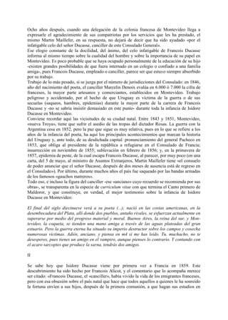 Ocho años después, cuando una delegación de la colonia francesa de Montevideo llega a
expresarle el agradecimiento de sus compatriotas por los servicios que les ha prestado, el
mismo Martin Maillefer, en su respuesta, no dejará de decir que ha sido ayudado «por el
infatigable celo del señor Ducasse, canciller de este Consulado General».
Ese elogio constante de la docilidad, del ánimo, del celo infatigable de Francois Ducasse
informa al mismo tiempo sobre la cualidad del hombre y sobre la importancia de su papel en
Montevideo. Es poco probable que se haya ocupado personalmente de la educación de su hijo
-existen grandes posibilidades de que fuera internado en un colegio o confiado a una familia
amiga-, pues Francois Ducasse, empleado o canciller, parece ser que estuvo siempre absorbido
por su trabajo.
Trabajo de lo más pesado, si se juzga por el número de jurisdicciones del Consulado: en 1846,
año del nacimiento del poeta, el canciller Marcelin Denoix evalúa en 6.000 ó 7.000 la cifra de
franceses, la mayor parte artesanos y comerciantes, establecidos en Montevideo. Trabajo
peligroso y accidentado, por el hecho de que Uruguay es víctima de la guerra o de sus
secuelas (saqueos, hambres, epidemias) durante la mayor parte de la carrera de Francois
Ducasse y -no se sabría insistir demasiado en este punto- durante toda la infancia de Isidore
Ducasse en Montevideo.
Conviene recordar aquí las vicisitudes de su ciudad natal. Entre 1843 y 1851, Montevideo,
«nueva Troya», tiene que sufrir el asedio de las tropas del dictador Rosas. La guerra con la
Argentina cesa en 1852, pero la paz que sigue es muy relativa, pues en lo que se refiere a los
años de la infancia del poeta, ha aquí los principales acontecimientos que marcan la historia
del Uruguay y, ante todo, de su desdichada capital: pronunciamiento del general Pacheco en
1853, que obliga al presidente de la república a refugiarse en el Consulado de Francia;
insurrección en noviembre de 1855; sublevación en febrero de 1856; y, en la primavera de
1857, epidemia de peste, de la cual escapa Francois Ducasse, al parecer, por muy poco (en una
carta, del 5 de mayo, al ministro de Asuntos Extranjeros, Martin Maillefer tiene «el consuelo
de poder anunciar que el señor Ducasse, después de dos meses de ausencia está de regreso en
el Consulado»). Por último, durante muchos años el país fue saqueado por las bandas armadas
de los famosos «gauchos matreros».
Todo eso, e incluso la figura del canciller -ese «anciano» cuyo recuerdo se recomienda por sus
obras-, se transparenta en la especie de curriculum vitae con que termina el Canto primero de
Maldoror, y que constituye, en verdad, el mejor testimonio sobre la infancia de Isidore
Ducasse en Montevideo:

El final del siglo diecinueve verá a su poeta (...); nació en las costas americanas, en la
desembocadura del Plata, allí donde dos pueblos, antaño rivales, se esfuerzan actualmente en
superarse por medio del progreso material y moral. Buenos Aires, la reina del sur, y Mon-
tevideo, la coqueta, se tienden una mano amiga a través de las aguas plateadas del gran
estuario. Pero la guerra eterna ha situado su imperio destructor sobre los campos y cosecha
numerosas victimas. Adiós, anciano, y piensa en m4 si me has leído. Tu, muchacho, no te
desesperes, pues tienes un amigo en el vampiro, aunque pienses lo contrario. Y contando con
el acaro sarcoptes que produce la sarna, tendrás dos amigos.

II

Se sabe hoy que Isidore Ducasse viene por primera vez a Francia en 1859. Este
descubrimiento ha sido hecho por Francois Alicot, y el comentario que lo acompaña merece
ser citado: «Francois Ducasse, el «canciller», había vivido la vida de los emigrantes franceses,
pero con esa obsesión sobre el país natal que hace que todos aquellos a quienes le ha sonreido
la fortuna envíen a sus hijos, después de la primera comunión, a que hagan sus estudios en
 