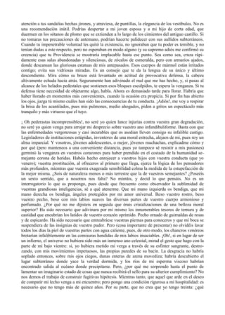 atención a tus sandalias hechas jirones, y atraviesa, de puntillas, la elegancia de los vestíbulos. No es
una recomendación inútil. Podrías despertar a mi joven esposa y a mi hijo de corta edad, que
duermen en los sótanos de plomo que se extienden a lo largo de los cimientos del antiguo castillo. Si
no tomaras tus precauciones de antemano, podrían hacerte palidecer con sus aullidos subterráneos.
Cuando tu impenetrable voluntad les quitó la existencia, no ignoraban que tu poder es temible, y no
tenían dudas a este respecto, pero no esperaban en modo alguno (y su supremo adiós me confirmó su
creencia) que tu Providencia se mostraría implacable hasta ese punto. Sea como sea, cruza rápi-
damente esas salas abandonadas y silenciosas, de zócalos de esmeralda, pero con armarios ajados,
donde descansan las gloriosas estatuas de mis antepasados. Esos cuerpos de mármol están irritados
contigo; evita sus vidriosas miradas. Es un consejo que te da la lengua de su único y último
descendiente. Mira cómo su brazo está levantado en actitud de provocativa defensa, la cabeza
altivamente echada hacia atrás. Seguramente han adivinado el mal que me has hecho, y, si pasas al
alcance de los helados pedestales que sostienen esos bloques esculpidos, te espera la venganza. Si tu
defensa tiene necesidad de objetarme algo, habla. Ahora es demasiado tarde para llorar. Habría que
haber llorado en momentos más convenientes, cuando la ocasión era propicia. Si por fin has abierto
los ojos, juzga tú mismo cuáles han sido las consecuencias de tu conducta. ¡Adiós!, me voy a respirar
la brisa de los acantilados, pues mis pulmones, medio ahogados, piden a gritos un espectáculo más
tranquilo y más virtuoso que el tuyo.

¡ Oh pederastas incomprensibles!, no seré yo quien lance injurias contra vuestra gran degradación,
no seré yo quien venga para arrojar mi desprecio sobre vuestro ano infundibuliforme. Basta con que
las enfermedades vergonzosas y casi incurables que os asedian lleven consigo su infalible castigo.
Legisladores de instituciones estúpidas, inventores de una moral estrecha, alejaos de mi, pues soy un
alma imparcial. Y vosotros, jóvenes adolescentes, o mejor, jóvenes muchachas, explicadme cómo y
por qué (pero manteneos a una conveniente distancia, pues yo tampoco sé resistir a mis pasiones)
germinó la venganza en vuestros corazones para haber prendido en el costado de la humanidad se-
mejante corona de heridas. Habéis hecho enrojecer a vuestros hijos con vuestra conducta (que yo
venero); vuestra prostitución, al ofreceros al primero que llega, ejerce la lógica de los pensadores
más profundos, mientras que vuestra exagerada sensibilidad colma la medida de la estupefacción de
la mejor misma. ¿Sois de naturaleza menos o más terrestre que la de vuestros semejantes? ¿Poseéis
un sexto sentido, que a nosotros nos falta? No mintáis, y decid lo que pensáis. No es un
interrogatorio lo que os propongo, pues desde que frecuento como observador la sublimidad de
vuestras grandiosas inteligencias, sé a qué atenerme. Que mi mano izquierda os bendiga, que mi
mano derecha os bendiga, ángeles protegidos por mi amor universal. Beso vuestro rostro, beso
vuestro pecho, beso con mis labios suaves las diversas partes de vuestro cuerpo armonioso y
perfumado. ¿Por qué no me dijisteis en seguida que érais cristalizaciones de una belleza moral
superior? Ha sido necesario que adivinara por mí mismo los innumerables tesoros de ternura y de
castidad que encubrían los latidos de vuestro corazón oprimido. Pecho ornado de guirnaldas de rosas
y de espicardo. Ha sido necesario que entreabriese vuestras piernas para conoceros y que mi boca se
suspendiera de las insignias de vuestro pudor. Pero (cosa importante de presentar) no olvidéis lavar
todos los días la piel de vuestras partes con agua caliente, pues, de otro modo, los chancros venéreos
brotarían infaliblemente en las comisuras hendidas de mis labios insaciables. ¡Oh!, si en lugar de ser
un infierno, el universo no hubiera sido más un inmenso ano celestial, mirad el gesto que hago con la
parte de mi bajo vientre: si, yo hubiera metido mi verga a través de su esfinter sangrante, destro-
zando, con mis movimientos impetuosos, las propias paredes de su bacín. La desgracia no habría
soplado entonces, sobre mis ojos ciegos, dunas enteras de arena movediza; habría descubierto el
lugar subterráneo donde yace la verdad dormida, y los ríos de mi esperma viscoso habrían
encontrado salida al océano donde precipitarse. Pero, ¿por qué me sorprendo hasta el punto de
lamentar un imaginario estado de cosas que nunca recibirá el sello para su ulterior cumplimiento? No
nos demos el trabajo de construir fugitivas hipótesis. Mientras tanto, que aquel que arde en el deseo
de compatir mi lecho venga a mi encuentro; pero pongo una condición rigurosa a mi hospitalidad: es
necesario que no tengo más de quince años. Por su parte, que no crea que yo tengo treinta: ¿qué
 