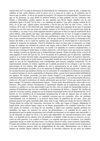 interés tiene eso? La edad no disminuye la intensidad de los sentimientos, lejos de ello, y aunque mis
cabellos se han vuelto blancos como la nieve, no es a causa de la vejez: es, al contrario, por el
motivo que ya sabéis. ¡A mí no me gustan las mujeres! ¡Ni siquiera los hermafroditas! Necesito seres
que se me parezcan, en cuya frente la nobleza humana se haya grabado con los caracteres más
nítidos e imborrables. ¿Estáis seguros de que aquellas que llevan largos cabellos son de una
naturaleza igual a la mía? No lo creo, y no cambiaré de opinión. Una saliva salobre resbala de mi
boca, no sé por qué. ¿Quién quiere succionaría, a fin de que me libre de ella? Crece... crece de
continuo. Sé lo que es. He observado que, cuando bebo sangre de la garganta de los que se acuestan
conmigo (es un error que me crean un vampiro, porque se les llama así a los muertos que salen de
sus tumbas, y yo estoy vivo), al día siguiente devuelvo parte por la boca: he aquí la explicación de la
saliva infecta. ¿Qué queréis que haga, silos órganos, debilitados por el vicio, se niegan a cumplir las
funciones de la nutrición? Pero no reveléis mis confidencias a nadie. No es por mi por lo que digo
esto, es por vosotros mismos y por los demás, a fin de que el prestigio del secreto se mantenga en los
límites del deber y de la virtud de aquellos que, inmantado por la electricidad de lo desconocido,
tendrían la tentación de imitarme. Tened la bondad de mirar mi boca (por el momento, no tengo
tiempo de emplear una fórmula de cortesía más larga); ella os llama la atención desde el primer
instante por la apariencia de su estructura, sin acudir a la serpiente en vuestras comparaciones; se
trata de que contraigo el tejido hasta su última reducción, a fin de hacer creer que poseo un carácter
frío. Aunque vosotros no ignoráis que es diametralmente opuesto. Siento no poder mirar a través de
estas páginas el rostro del que me lee. Si no ha pasado de la pubertad, que se aproxime. Apriétame
contra ti y no temas hacerme daño; encogeremos progresivamente los lazos de nuestros músculos.
Todavía más. Siento que es inútil insistir; la opacidad, notable por más de un motivo, de esta hoja de
papel, es uno de los impedimientos más considerables para nuestra completa conjunción. Yo he
experimentado siempre un infame capricho por la pálida juventud de los colegios y por los niños
descoloridos de los talleres. Mis palabras no son la reminiscencia de un sueño, y tendría que
desenredar demasiados recuerdos, si se me impusiera la obligación de hacer pasar ante vuestros ojos
los acontecimientos que prodrian afirmar con su testimonio la veracidad de mi dolorosa aseveración.
La justicia humana no me ha sorprendido en flagrante delito, a pesar de la incontestable habilidad de
sus agentes. He incluso asesinado (¡no hace mucho tiempo!) a un pederasta que no se prestaba
suficientemente a mi pasión; arrojé su cadáver a un pozo abandonado, y no existen pruebas decisivas
contra mi. ¿Por qué te estremeces de miedo, adolescente que me lees? ¿Crees que quiero hacer otro
tanto contigo? Te muestras soberanamente injusto... Tienes razón: desconfía de mi, sobre todo si eres
hermoso. Mis partes ofrecen eternamente el espectáculo lúgubre de la turgescencia; nadie puede
sostener (¡y cuántos no se han aproximado!) que los han visto en estado de tranquilidad normal, ni
siquiera el limpiabotas que tiró una cuchillada en un momento de delirio. ¡ Ingrato! Me cambio de
ropa dos veces por semana, aunque no sea la limpieza el principal motivo de mi determinación. Si no
hiciera así, los miembros de la humanidad desaparecerían al cabo de algunos días en medio de
prolongados combates. En efecto, en cualquier comarca que me encuentre, ellos me molestan
continuamente con su presencia y se acercan hasta lamer la superficie de mis pies. ¡Pero qué
potencia poseen mis gotas seminales para atraer todo lo que respira por medio de nervios olfativos!
Vienen desde las orillas del Amazonas, atraviesan los valles que riegan el Ganges, abandonan el
liquen polar, para realizar largos viajes en mi busca, preguntando a las ciudades inmóviles si han
visto pasar, un instante, a lo largo de sus murallas, a aquel cuyo esperma sagrado perfuma las
montañas, los lagos, las malezas, las selvas, los promontorios y la vastedad de los mares. La
desesperación por no poder encontrarme (me escondo secretamente en los lugares más inaccesible, a
fin de alimentar su ardor) les lleva a los actos más deplorables. Se colocan trescientos mil a cada
lado, y el bramido de los cañones sirve de preludio a la batalla. Todas las alas se mueven a la vez,
como un sólo guerrero. Los cuadros se forman y en seguida caen para no levantarse. Los caballos
espantados huyen en todas las direcciones. Los obuses surcan el suelo, como meteoros implacables.
El teatro del combate no es más que un vasto campo de matanza cuando la noche revela su presencia
y la luna silenciosa aparece entre las desgarraduras de una nube. Mostrándome con el dedo un
espacio de muchas leguas cubierto de cadáveres, el creciente vaporoso de ese astro me ordena
 