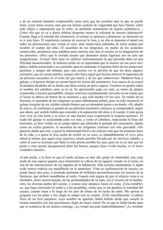 y de un símbolo bastante comprensible como para que me asombre ante lo que no puede
tener, como única excusa, más que ese mismo carácter de vulgaridad que hace llamar, sobre
todo objeto o espectáculo que la sufre, un profundo sentimiento de injusta indiferencia. ¡
Cómo silo que se ve a diario debiera despertar menos la solicitud de nuestra admiración!
Cuando llega a la entrada del cementerio, el cortejo se apresura a detenerse; su intención no
es ir más lejos. El sepulturero termina de excavar la fosa, y en ella se deposita el ataúd con
todas las precauciones que vienen al caso; unas imprevistas paletadas de tierra acaban por
recubrir el cuerpo del niño. El sacerdote de las religiones, en medio de los asistentes
conmovidos, pronuncia unas palabras para enterrar más aún al muerto en la imaginación de
los presentes. «Dice que le extraña mucho que derramen tantas lágrimas por un acto tan
insignificante. Textual. Pero teme no calificar suficientemente lo que pretende debe ser una
felicidad incuestionable. Si hubiera creído en su ingenuidad que la muerte era tan poco sim-
pática, habría renunciado a su cometido, para no aumentar el legitimo dolor de los numerosos
parientes y amigos del difunto; pero una secreta voz le advirtió de que les diera algunos
consuelos, que no serían inútiles, aunque sólo fuera aquel que hiciera entrever la esperanza de
un próximo encuentro en el cielo del que murió y de los que sobreviven». Maldoror huía a
galope, y al parecer dirigía su carrera hacia los muros del cementerio. Los cascos de su corcel
levantaban alrededor de su dueño una falsa corona de polvo espeso. Vosotros no podéis saber
el nombre del caballero, pero yo lo sé. Se aproximaba cada vez más; su rostro de platino
comenzaba a hacerse perceptible, aunque estuviese completamente envuelto en un manto que
el lector se abtuvo de borrar de su memoria y que sólo dejaba ver los ojos. En medio de su
discurso, el sacerdote de las religiones se puso súbitamente pálido, pues su oído reconoció el
galope irregular de ese célebre caballo blanco que no abandonó jamás a su dueño. «Si, añadió
de nuevo, mi confianza es grande en ese próximo encuentro; entonces se comprenderá, mejor
que ahora, qué sentido habría que conceder a la separación del alma y el cuerpo. Como quien
cree vivir en esta tierra y se mece en una ilusión cuya evaporación le importa acelerar». El
ruido del galope se acrecentaba cada vez más, y como el caballero, reduciendo la línea del
horizonte, se hizo visible en el campo óptico que abarcaba la portada del cementerio, rápido
como un ciclón giratorio, el sacerdote de las religiones continuó con más gravedad: «No
parecéis dudar que éste, a quien la enfermedad forzó a no conocer más que las primeras fases
de la vida, y a quien la fosa acaba de recibir en su seno, es indudablemente el vivo; pero
sabed al menos que aquel cuya equívoca silueta percibís llevada por un nervioso caballo, y
sobre el cual os aconsejo que fijéis lo más pronto posible los ojos, pues no es ya más que un
punto y muy pronto desaparecerá entre los brezos, aunque haya vivido mucho, es el único
verdadero muerto».

«Cada noche, a la hora en que el sueño alcanza su más alto grado de intensidad, una vieja
araña de una especie gigante saca lentamente su cabeza de un agujero situado en el suelo, en
una de las intersecciones de los ángulos de la habitación. Ella escucha atentamente si algún
ruido mueve todavía sus mandíbulas en la atmósfera. Vista su conformación de insecto, no
puede hacer otra cosa, si pretende aumentar de brillantes personificaciones los tesoros de la
literatura, que atribuir mandíbulas al ruido. Cuando está segura de que el silencio reina a su
alrededor, retira sucesivamente, de las profundidades de su nido, sin el socorro de la medita-
ción, las diversas partes del cuerpo, y avanza muy despacio hacia mi cama. ¡Cosa notable!,
yo, que hago retroceder al sueño y a las pesadillas, siento que se me paraliza la totalidad del
cuerpo, cuando trepa a lo largo de los pies de ébano de mi lecho de satén. Me aprieta la
garganta con las patas y me chupa la sangre con su vientre. ¡Todo sencillamente! ¡Cuántos
litros de un licor purpúreo, cuyo nombre no ignoráis, habrá bebido desde que cumple la
misma maniobra con una persistencia digna de mejor causa! No sé qué le habré hecho para
que se conduzca de tal manera conmigo. ¿Le rompí una pata inadvertidamente? ¿Le arrebaté
 