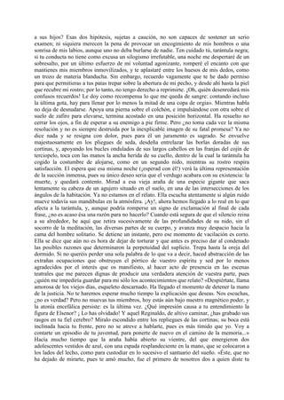 a sus hijos? Esas dos hipótesis, sujetas a caución, no son capaces de sostener un serio
examen; ni siquiera merecen la pena de provocar un encogimiento de mis hombros o una
sonrisa de mis labios, aunque uno no deba burlarse de nadie. Ten cuidado tú, tarántula negra;
si tu conducta no tiene como excusa un silogismo irrefutable, una noche me despertaré de un
sobresalto, por un último esfuerzo de mi voluntad agonizante, romperé el encanto con que
mantienes mis miembros inmovilízados, y te aplastaré entre los huesos de mis dedos, como
un trozo de materia blanducha. Sin embargo, recuerdo vagamente que te he dado permiso
para que permitieras a tus patas trepar sobre la abertura de mi pecho, y desde ahí hasta la piel
que recubre mi rostro; por lo tanto, no tengo derecho a reprimirte. ¡Oh, quién desenredará mis
confusos recuerdos! Le doy como recompensa lo que me queda de sangre: contando incluso
la última gota, hay para llenar por lo menos la mitad de una copa de orgia». Mientras habla
no deja de desnudarse. Apoya una pierna sobre el colchón, e impulsándose con otra sobre el
suelo de zafiro para elevarse, termina acostado en una posición horizontal. Ha resuelto no
cerrar los ojos, a fin de esperar a su enemigo a pie firme. Pero ¿no toma cada vez la misma
resolución y no es siempre destruida por la inexplicable imagen de su fatal promesa? Ya no
dice nada y se resigna con dolor, pues para él un juramento es sagrado. Se envuelve
majestuosamente en los pliegues de seda, desdeña entrelazar las borlas doradas de sus
cortinas, y, apoyando los bucles ondulados de sus largos cabellos en las franjas del cojín de
terciopelo, toca con las manos la ancha herida de su cuello, dentro de la cual la tarántula ha
cogido la costumbre de alojarse, como en un segundo nido, mientras su rostro respira
satisfacción. El espera que esa misma noche (¡esperad con él!) verá la última representación
de la succión inmensa, pues su único deseo seria que el verdugo acabara con su existencia: la
muerte, y quedará contento. Mirad a esa vieja araña de una especie gigante que saca
lentamente su cabeza de un agujero situado en el suelo, en una de las intersecciones de los
ángulos de la habitación. Ya no estamos en el rélato. Ella escucha atentamente si algún ruido
mueve todavía sus mandibulas en la atmósfera. ¡Ay!, ahora hemos llegado a lo real en lo que
afecta a la tarántula, y, aunque podría romperse un signo de exclamación al final de cada
frase, ¿no es acaso ésa una razón para no hacerlo? Cuando está segura de que el silencio reina
a su alrededor, he aquí que retira sucesivamente de las profundidades de su nido, sin el
socorro de la meditación, las diversas partes de su cuerpo, y avanza muy despacio hacia la
cama del hombre solitario. Se detiene un instante, pero ese momento de vacilación es corto.
Ella se dice que aún no es hora de dejar de torturar y que antes es preciso dar al condenado
las posibles razones que determinaron la perpetuidad del suplicio. Trepa hasta la oreja del
dormido. Si no queréis perder una sola palabra de lo que va a decir, haced abstracción de las
extrañas ocupaciones que obstruyen el pórtico de vuestro espíritu y sed por lo menos
agradecidos por el interés que os manifiesto, al hacer acto de presencia en las escenas
teatrales que me parecen dignas de producir una verdadera atención de vuestra parte, pues
¿quién me impediría guardar para mi sólo los acontecimientos que relato? «Despiértate, llama
amorosa de los viejos días, esqueleto descarnado. Ha llegado el momento de detener la mano
de la justicia. No te haremos esperar mucho tiempo la explicación que deseas. Nos escuchas,
¿no es verdad? Pero no muevas tus miembros, hoy estás aún bajo nuestro magnético poder, y
la atonía encefálica persiste: es la última vez. ¿Qué impresión causa a tu entendimiento la
figura de Elsenor? ¡ Lo has olvidado! Y aquel Reginaldo, de altivo caminar, ¿has grabado sus
rasgos en tu fiel cerebro? Miralo escondido entre los repliegues de las cortinas; su boca está
inclinada hacia tu frente, pero no se atreve a hablarte, pues es más tímido que yo. Voy a
contarte un episodio de tu juventud, para ponerte de nuevo en el camino de la memoria...»
Hacía mucho tiempo que la araña había abierto su vientre, del que emergieron dos
adolescentes vestidos de azul, con una espada resplandeciente en la mano, que se colocaron a
los lados del lecho, como para custodiar en lo sucesivo el santuario del sueño. «Éste, que no
ha dejado de mirarte, pues te amó mucho, fue el primero de nosotros dos a quien diste tu
 