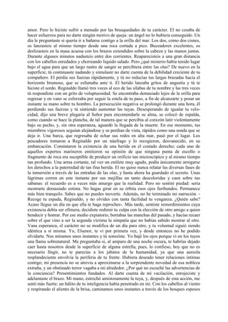 amor. Pero lo hiciste sufrir a menudo por las brusquedades de tu carácter. El no cesaba de
hacer esfuerzos para no darte ningún motivo de queja: un ángel no lo hubiera conseguido. Un
día le preguntaste si quería ir a bañarse contigo a la orilla del mar. Los dos, como dos cisnes,
os lanzasteis al mismo tiempo desde una roca cortada a pico. Buceadores excelentes, os
deslizasteis en la masa acuosa con los brazos extendidos sobre la cabeza y las manos juntas.
Durante algunos minutos nadasteis entre dos corrientes. Reaparecisteis a una gran distancia
con los cabellos enredados y chorreando liquido salado. Pero ¿qué misterio había tenido lugar
bajo el agua para que un largo rastro de sangre se percibiera entre las olas? De nuevo en la
superficie, tú continuaste nadando y simulaste no darte cuenta de la debilidad creciente de tu
compañero. El perdía sus fuerzas rápidamente, y tú no reducías tus largas brazadas hacia el
horizonte brumoso, que se esfumaba ante ti. El herido lanzaba gritos de angustia y tú te
hiciste el sordo. Reginaldo llamó tres veces al eco de las sílabas de tu nombre y las tres veces
tú respondiste con un grito de voluptuosidad. Se encontraba demasiado lejos de la orilla para
regresar y en vano se esforzaba por seguir la estela de tu paso, a fin de alcanzarte y posar un
instante su mano sobre tu hombro. La persecución negativa se prolongó durante una hora, él
perdiendo sus fuerzas y tú sintiendo aumentar las tuyas. Desesperando de igualar tu velo-
cidad, dijo una breve plegaria al Señor para encomendarle su alma, se colocó de espalda,
como cuando se hace la plancha, de tal manera que se percibía al corazón latir violentamente
bajo su pecho, y, sin otra esperanza, aguardó la llegada de la muerte. En ese momento, tus
miembros vigorosos seguían alejándose y se perdían de vista, rápidos como una sonda que se
deja ir. Una barca, que regresaba de echar sus redes en alta mar, pasó por el lugar. Los
pescadores tomaron a Reginaldo por un náufrago y lo recogieron, desvanecido, en su
embarcación. Constataron la existencia de una herida en el costado derecho; cada uno de
aquellos expertos marineros emitieron su opinión de que ninguna punta de escollo o
fragmento de roca era suceptible de producir un orificio tan microscópico y al mismo tiempo
tan profundo. Una arma cortante, tal vez un estilete muy agudo, podía únicamente arrogarse
los derechos a la paternidad de tan fina herida. El no quiso nunca relatar las diversas fases de
la inmersión a través de las entrañas de las olas, y hasta ahora ha guardado el secreto. Unas
lágrimas corren en este instante por sus mejillas un tanto descoloridas y caen sobre tus
sábanas: el recuerdo es a veces más amargo que la realidad. Pero no sentiré piedad: sería
mostrarte demasiado estima. No hagas girar en su órbita esos ojos furibundos. Permanece
más bien tranquilo. Sabes que no puedes moverte. Además, no he terminado mi narración. -
Recoge tu espada, Reginaldo, y no olvides con tanta facilidad tu venganza. ¿Quién sabe?
Acaso llegue un día en que ella te haga reproches-. Más tarde, sentiste remordimientos cuya
existencia debía ser efímera; decidiste redimir tu culpa con la elección de otro amigo a quien
bendecir y honrar. Por ese medio expiatorio, borrabas las manchas del pasado, y hacías recaer
sobre el que vino a ser la segunda víctima la simpatía que no habías sabido mostrar al otro.
Vana esperanza, el carácter no se modifica de un día para otro, y tu voluntad siguió siendo
idéntica a sí misma. Yo, Elsenor, te vi por primera vez, y desde entonces no he podido
olvidarte. Nos miramos unos instantes y tú sonreíste. Yo bajé los ojos porque vi en los tuyos
una llama sobrenatural. Me preguntaba si, al amparo de una noche oscura, te habrías dejado
caer hasta nosotros desde la superficie de alguna estrella, pues, lo confieso, hoy que no es
necesario fingir, no te parecías a los jabatos de la humanidad, ya que una aureola
resplandeciente envolvía la periferia de tu frente. Hubiera deseado tener relaciones intimas
contigo; mi presencia no se atrevía a aproximarse a la sorprendente novedad de esa nobleza
extraña, y un obstinado terror vagaba a mi alrededor. ¿Por qué no escuché las advertencias de
la conciencia? Presentimientos fundados. Al darte cuenta de mi vacilación, enrojeciste y
adelantaste el brazo. Mi mano, estrechó amistosamente la tuya, y, después de esta acción, me
sentí más fuerte; un hálito de tu inteligencia había penetrado en mi. Con los cabellos al viento
y respirando el aliento de la brisa, caminamos unos instantes a través de los bosques espesos
 