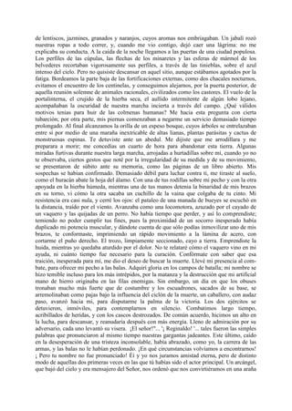 de lentiscos, jazmines, granados y naranjos, cuyos aromas nos embriagaban. Un jabalí rozó
nuestras ropas a todo correr, y, cuando me vio contigo, dejó caer una lágrima: no me
explicaba su conducta. A la caída de la noche llegamos a las puertas de una ciudad populosa.
Los perfiles de las cúpulas, las flechas de los minaretes y las esferas de mármol de los
belvederes recortaban vigorosamente sus perfiles, a través de las tinieblas, sobre el azul
intenso del cielo. Pero no quisiste descansar en aquel sitio, aunque estábamos agotados por la
fatiga. Bordeamos la parte baja de las fortificaciones externas, como dos chacales nocturnos,
evitamos el encuentro de los centinelas, y conseguimos alejarnos, por la puerta posterior, de
aquella reunión solemne de animales racionales, civilizados como los castores. El vuelo de la
portalinterna, el crujido de la hierba seca, el aullido intermitente de algún lobo lejano,
acompañaban la oscuridad de nuestra marcha incierta a través del campo. ¿Qué válidos
motivos tenias para huir de las colmenas humanas? Me hacia esta pregunta con cierta
tubarción; por otra parte, mis piernas comenzaban a negarme un servicio demasiado tiempo
prolongado. Al final alcanzamos la orilla de un espeso bosque, cuyos árboles se entrelazaban
entre sí por medio de una maraña inextricable de altas lianas, plantas parásitas y cactus de
monstruosas espinas. Te detuviste ante un abedul. Me dijiste que me arrodillara y me
preparara a morir; me concedías un cuarto de hora para abandonar esta tierra. Algunas
miradas furtivas durante nuestra larga marcha, arrojadas a hurtadillas sobre mí, cuando yo no
te observaba, ciertos gestos que noté por la irregularidad de su medida y de su movimiento,
se presentaron de súbito ante su memoria, como las páginas de un libro abierto. Mis
sospechas se habían confirmado. Demasiado débil para luchar contra ti, me tiraste al suelo,
como el huracán abate la hoja del álamo. Con una de tus rodillas sobre mi pecho y con la otra
apoyada en la hierba húmeda, mientras una de tus manos detenia la binaridad de mis brazos
en su torno, vi cómo la otra sacaba un cuchillo de la vaina que colgaba de tu cinto. Mi
resistencia era casi nula, y cerré los ojos: el pataleo de una manada de bueyes se escuchó en
la distancia, traído por el viento. Avanzaba como una locomotora, azuzado por el cayado de
un vaquero y las quijadas de un perro. No había tiempo que perder, y así lo comprendiste;
temiendo no poder cumplir tus fines, pues la proximidad de un socorro inesperado había
duplicado mi potencia muscular, y dándote cuenta de que sólo podías inmovilizar uno de mis
brazos, te conformaste, imprimiendo un rápido movimiento a la lámina de acero, con
cortarme el puño derecho. El trozo, limpiamente seccionado, cayo a tierra. Emprendiste la
huida, mientras yo quedaba aturdido por el dolor. No te relataré cómo el vaquero vino en mi
ayuda, ni cuánto tiempo fue necesario para la curación. Confórmate con saber que esa
traición, inesperada para mí, me dio el deseo de buscar la muerte. Llevé mi presencia al com-
bate, para ofrecer mi pecho a las balas. Adquirí gloria en los campos de batalla; mi nombre se
hizo temible incluso para los más intrépidos, por la matanza y la destrucción que mi artificial
mano de hierro originaba en las filas enemigas. Sin embargo, un día en que los obuses
tronaban mucho más fuerte que de costumbre y los escuadrones, sacados de su base, se
arremolinaban como pajas bajo la influencia del ciclón de la muerte, un caballero, con audaz
paso, avanzó hacia mi, para disputarme la palma de la victoria. Los dos ejércitos se
detuvieron, inmóviles, para contemplarnos en silencio. Combatimos largo tiempo,
acribillados de heridas, y con los cascos destrozados. De común acuerdo, hicimos un alto en
la lucha, para descansar, y reanudaría después con más energía. Lleno de admiración por su
adversario, cada uno levantó su visera. ¡El señor!"... '¡ Reginaldo! '... tales fueron las simples
palabras que pronunciaron al mismo tiempo nuestras gargantas jadeantes. Este último, caído
en la desesperación de una tristeza inconsolable, había abrazado, como yo, la carrera de las
armas, y las balas no le habían perdonado. ¡En qué circunstancias volvíamos a encontrarnos!
¡ Pero tu nombre no fue pronunciado! Éí y yo nos juramos amistad eterna, pero de distinto
modo de aquellas dos primeras veces en las que tú habías sido el actor principal. Un arcángel,
que bajó del cielo y era mensajero del Señor, nos ordenó que nos convirtiéramos en una araña
 