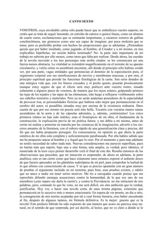CANTO SEXTO

VOSOTROS, cuya envidiable calma sólo puede hacer que se embellezca vuestro aspecto, no
creáis que se trata de seguir lanzando, en estrofas de catorce o quince líneas, como un alumno
de cuarto curso, exclamaciones que se estimarán inoportunas, y cacareos sonoros de gallina
conchinchinesa, tan grotescos como uno sea capaz de imaginar, por poca molestia que se
tome; pero es preferible probar con hechos las proposiciones que se adelantan. ¿Pretendíais
quizás que por haber insultado, como jugando, al hombre, al Creador y a mí mismo, en mis
explicables hipérbolas, mi misión habría terminado? No: la parte más importante de mi
trabajo no subsiste por ello menos, como tarea que falta por realizar. Desde ahora, las cuerdas
de la novela moverán a los tres personajes más arriba citados: se les comunicará así una
fuerza menos abstracta. La vitalidad se extenderá magníficamente en el torrente de su aparato
circulatorio, y veréis cómo os asombrará encontrar, allí donde al principio sólo habíais creído
ver, por una parte, vagas entidades que pertenecían al dominio de la especulación pura, el
organismo corporal con sus ramificaciones de nervios y membranas mucosas, y por otra, el
principio espiritual que preside las funciones fisiológicas de la carne. Son seres dotados de
una enérgica vida que, con los brazos cruzados y el pecho quieto, posarán prosáicamente
(aunque estoy seguro de que el efecto será muy poético) ante vuestro rostro, situado
solamente a algunos pasos de vosotros, de manera que los rayos solares, golpeando primero
las tejas de los tejados y las tapas de las chimeneas, irán luego a reflejarse visiblemente sobre
sus cabellos terrestres y materiales. Pero ya no serán anatemas poseedores de la especialidad
de provocar risa, ni personalidades ficticias que hubiera sido mejor que permanecieran en el
cerebro del autor, ni pesadillas situadas muy por encima de la existencia ordinaria. Daos
cuenta de que por eso mismo mi poesía será más bella. Tocaréis con vuestras manos ramas
ascendentes de la aorta y de las cápsulas adrenales, y, además, ¡sentimientos! Los cinco
primeros relatos no han sido inútiles; eran el frontispicio de mi obra, el fundamento de la
construcción, la explicación previa de mi poética futura: y me debía a mi mismo, antes de
cerrar mi maleta y ponerme en marcha por las comarcas de la imaginación, advertir a los sin-
ceros amantes de la literatura, con el esbozo rápido de una generalización clara y precisa, del
fin que me había propuesto perseguir. En consecuencia, mi opinión es que ahora la parte
sintética de mi obra está completa y suficientemente parafraseada. Por ella habéis sabido que
me he propuesto atacar al hombre y a Aquel que lo creó. Por el momento y para más adelante
no tenéis necesidad de saber nada más. Nuevas consideraciones me parecen superfluas, pues
no harían más que repetir, bajo una u otra forma, más amplia, es verdad, pero idéntica, el
enunciado de la tesis cuyo primer desarrollo verá el final de este día. Resulta entonces de las
observaciones que preceden, que mi intención es emprender, de ahora en adelante, la parte
analítica; esto es tan cierto como que hace solamente unos minutos expresé el ardiente deseo
de que fueseis apresados en las glándulas sudoríparas de mi piel, para comprobar la lealtad de
lo que afirmo con conocimiento de causa. Y sé que es preciso apuntalar con un gran número
de pruebas el argumento incluido en mi teorema; pues bien, esas pruebas existen, y sabéis
que no ataco a nadie sin tener serios motivos. Me río a carcajadas cuando pienso que me
reprocháis difundir amargas acusaciones contra la humanidad, de la que soy uno de sus
miembros (¡este reparo me daría la razón!), y contra la Providencia: no me retractaré de mis
palabras, pero, contando lo que he visto, no me será difícil, sin otra ambición que la verdad,
justificarlas. Hoy voy a hacer una novela corta, de unas treinta páginas, extensión que
permanecerá en lo sucesivo más o menos estacionaria. En espera de ver pronto, un día u otro,
la consagración de mis teorías aceptadas por tal o cual forma literaria, creo haber encontrado
al fin, después de algunos tanteos, mi fórmula definitiva. Es la mejor: ¡puesto que es la
novela! Este prefacio híbrido ha sido expuesto de una manera que acaso no parezca muy na-
tural, en el sentido de que sorprende, por así decirlo, al lector, que no ve claro a dónde se le
 