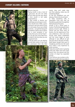 14
AirsoftInside
Mars 2012
silencers, laser etc.
Playing airsoft is also a kind of
a grey-zone. No one can really
tell you what the law says about
it since airsoft is not really
recognized by it.
To play airsoft in Austria you
should keep some things in mind:
a) You should rent a field, a piece
of forrest or aks the owner of one
if it is ok to play. If you own a field/
forrest etc. - you got the holy grail!
b) Establish a sports club. A sports
club is more accepted in our
society then just a normal "team".
You can get way more help from
the state or the city when you are
a registered club.
c) Tell the police you are playing
and tell them where. If you have
the premission from the filed
owner, they can't really stop
you from playing, unless you do
something illegal.
d) Tell the neighbours you are
playing, if there are any arround.
e) Keep everything safe, if
passengers cross your way, be
friendly an guide them through the
field and pause the game.
Airsoft is not a recent sport in
Austria.The first few people where
playing arround 1996. Mostly in
Vienna and the lower parts of
Austria. By the beginning of the
new millennium, more and more
Airsoft clubs where established
and the scene began to grow
although it was difficult to get
the guns due to the lack of shops.
Most player bought their guns in
Hongkong and Asia but the weak
euro made it very expensive to
order overseas.
Today the airsoft scene is growing
pretty fast. More and more clubs
sprout from the ground and the
number of shops has expanded
quickly.
I can't tell you any numbers so far.
There are roughly about 50 clubs in
L’AIRSOFT AILLEURS: L’AUTRICHE
 