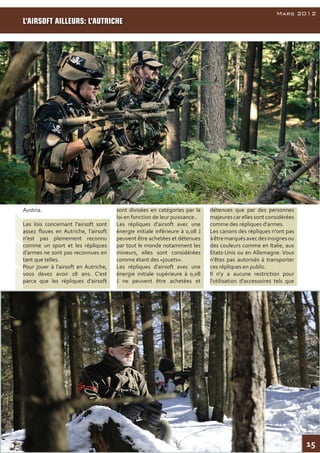 15
AirsoftInside
Mars 2012
Austria.
Les lois concernant l'airsoft sont
assez floues en Autriche, l’airsoft
n'est pas pleinement reconnu
comme un sport et les répliques
d’armes ne sont pas reconnues en
tant que telles.
Pour jouer à l’airsoft en Autriche,
vous devez avoir 18 ans. C'est
parce que les répliques d’airsoft
sont divisées en catégories par la
loi en fonction de leur puissance..
Les répliques d'airsoft avec une
énergie initiale inférieure à 0,08 J
peuvent être achetées et détenues
par tout le monde notamment les
mineurs, elles sont considérées
comme étant des «jouets».
Les répliques d'airsoft avec une
énergie initiale supérieure à 0,08
J ne peuvent être achetées et
détenues que par des personnes
majeurescarellessontconsidérées
comme des répliques d'armes.
Les canons des répliques n'ont pas
àêtremarquésavecdesinsignesou
des couleurs comme en Italie, aux
Etats-Unis ou en Allemagne. Vous
n'êtes pas autorisés à transporter
ces répliques en public.
Il n'y a aucune restriction pour
l'utilisation d'accessoires tels que
L’AIRSOFT AILLEURS: L’AUTRICHE
 