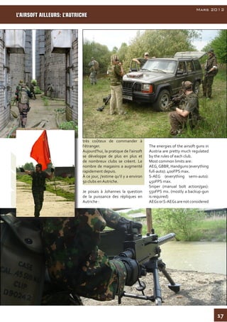 17
AirsoftInside
Mars 2012
très coûteux de commander à
l'étranger.
Aujourd'hui, la pratique de l’airsoft
se développe de plus en plus et
de nombreux clubs se créent. Le
nombre de magasins a augmenté
rapidement depuis.
À ce jour, j’estime qu’il y a environ
50 clubs en Autriche.
Je posais à Johannes la question
de la puissance des répliques en
Autriche :
The energies of the airsoft guns in
Austria are pretty much regulated
by the rules of each club.
Most common limits are:
AEG,GBBR, Handguns (everything
full-auto): 400FPS max.
S-AEG (everything semi-auto):
450FPS max.
Sniper (manual bolt action/gas):
550FPS mx. (mostly a backup-gun
is required)
AEGsorS-AEGsarenotconsidered
L’AIRSOFT AILLEURS: L’AUTRICHE
 