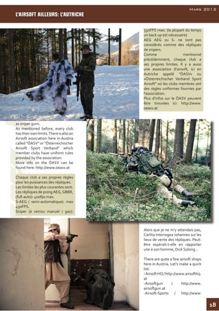 18
AirsoftInside
Mars 2012
as sniper guns.
As mentioned before, every club
hastheirownlimits.Thereisalsoan
Airsoft association here in Austria
called "ÖASV" or "Österreichischer
Airsoft Sport Verband" which
member clubs have uniform rules
provided by the association.
More info on the ÖASV can be
found here: http://www.oeasv.at
Chaque club a ses propres règles
pour les puissances des répliques.
Les limites les plus courantes sont:
Les répliques de poingAEG,GBBR,
(full-auto): 400fps max.
S-AEG ( semi-automatique): max
450FPS.
Sniper (à verrou manuel / gaz):
550FPS max. (la plupart du temps
un back up est nécessaire)
AEG AEG ou S- ne sont pas
considérés comme des répliques
de snipers.
Comme mentionné
précédemment, chaque club a
ses propres limites. Il y a aussi
une association d'airsoft, ici en
Autriche appelé "ÖASV» ou
«Österreichischer Verband Sport
Airsoft" où les clubs membres ont
des règles uniformes fournies par
l'association.
Plus d'infos sur le ÖASV peuvent
être trouvées ici: http://www.
oeasv.at
Alors que je ne m’y attendais pas,
Carlita interrogea Johannes sur les
lieux de vente des répliques. Peut-
être espèrait-t-elle en rapporter
une à son homme, Dick Solong…
There are quite a few airsoft shops
here in Austria. Let's make a quick
list:
-AirsoftHQ/http://www.airsofthq.
at
-Airsoftgun / http://www.
airsoftgun.at
-Airsoft-Sports / http://www.
L’AIRSOFT AILLEURS: L’AUTRICHE
 