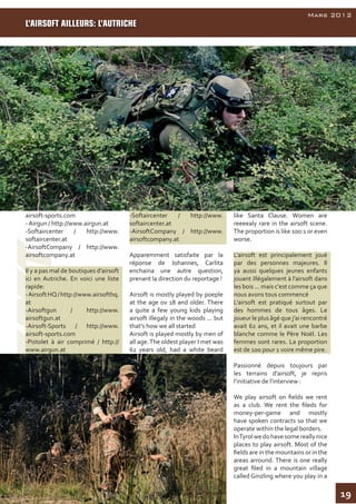 19
AirsoftInside
Mars 2012
airsoft-sports.com
- Airgun / http://www.airgun.at
-Softaircenter / http://www.
softaircenter.at
-AirsoftCompany / http://www.
airsoftcompany.at
Il y a pas mal de boutiques d’airsoft
ici en Autriche. En voici une liste
rapide:
-AirsoftHQ/http://www.airsofthq.
at
-Airsoftgun / http://www.
airsoftgun.at
-Airsoft-Sports / http://www.
airsoft-sports.com
-Pistolet à air comprimé / http://
www.airgun.at
-Softaircenter / http://www.
softaircenter.at
-AirsoftCompany / http://www.
airsoftcompany.at
Apparemment satisfaite par la
réponse de Johannes, Carlita
enchaina une autre question,
prenant la direction du reportage !
Airsoft is mostly played by poeple
at the age ov 18 and older. There
a quite a few young kids playing
airsoft illegaly in the woods ... but
that's how we all started
Airsoft is played mostly by men of
all age.The oldest player I met was
62 years old, had a white beard
like Santa Clause. Women are
reeeealy rare in the airsoft scene.
The proportion is like 100:1 or even
worse.
L’airsoft est principalement joué
par des personnes majeures. Il
ya aussi quelques jeunes enfants
jouant illégalement à l’airsoft dans
les bois ... mais c'est comme ça que
nous avons tous commencé
L’airsoft est pratiqué surtout par
des hommes de tous âges. Le
joueur le plus âgé que j’ai rencontré
avait 62 ans, et il avait une barbe
blanche comme le Père Noël. Les
femmes sont rares. La proportion
est de 100 pour 1 voire même pire.
Passionné depuis toujours par
les terrains d’airsoft, je repris
l’initiative de l’interview :
We play airsoft on fields we rent
as a club. We rent the fileds for
money-per-game and mostly
have spoken contracts so that we
operate within the legal borders.
InTyrolwedohavesomereallynice
places to play airsoft. Most of the
fields are in the mountains or in the
areas arround. There is one really
great filed in a mountain village
called Ginzling where you play in a
L’AIRSOFT AILLEURS: L’AUTRICHE
 