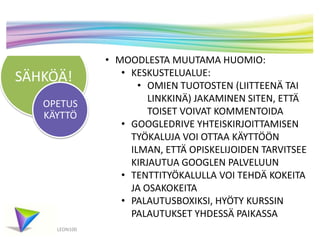 SÄHKÖÄ!
LEON100
OPETUS
KÄYTTÖ
• MOODLESTA MUUTAMA HUOMIO:
• KESKUSTELUALUE:
• OMIEN TUOTOSTEN (LIITTEENÄ TAI
LINKKINÄ) JAKAMINEN SITEN, ETTÄ
TOISET VOIVAT KOMMENTOIDA
• GOOGLEDRIVE YHTEISKIRJOITTAMISEN
TYÖKALUJA VOI OTTAA KÄYTTÖÖN
ILMAN, ETTÄ OPISKELIJOIDEN TARVITSEE
KIRJAUTUA GOOGLEN PALVELUUN
• TENTTITYÖKALULLA VOI TEHDÄ KOKEITA
JA OSAKOKEITA
• PALAUTUSBOXIKSI, HYÖTY KURSSIN
PALAUTUKSET YHDESSÄ PAIKASSA
 