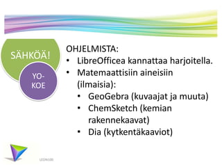 SÄHKÖÄ!
LEON100
YO-
KOE
OHJELMISTA:
• LibreOfficea kannattaa harjoitella.
• Matemaattisiin aineisiin
(ilmaisia):
• GeoGebra (kuvaajat ja muuta)
• ChemSketch (kemian
rakennekaavat)
• Dia (kytkentäkaaviot)
 