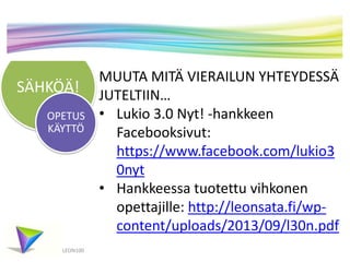 SÄHKÖÄ!
LEON100
MUUTA MITÄ VIERAILUN YHTEYDESSÄ
JUTELTIIN…
• Lukio 3.0 Nyt! -hankkeen
Facebooksivut:
https://www.facebook.com/lukio3
0nyt
• Hankkeessa tuotettu vihkonen
opettajille: http://leonsata.fi/wp-
content/uploads/2013/09/l30n.pdf
OPETUS
KÄYTTÖ
 