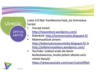 SÄHKÖÄ!
LEON100
Lukio 3.0 Nyt! hankkeesta lisää, jos kiinnostus
heräsi:
• Vieraat kielet:
http://towardsesl.wordpress.com/
• Äidinkieli: http://kammenlukio.blogspot.fi/
• Matemaattiset aineet:
http://kokemuksiaaatuntielta.blogspot.fi/ ja
http://pilkkienmatikkaa.wordpress.com/
• YouTube: (videot eivät ole kovin
korkealaatuisia, mutta joitain ideoita voisi
näistä löytyä):
https://www.youtube.com/user/Lukio30Nyt
OPETUS
KÄYTTÖ
 