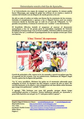 Universitario venció a Inti Gas de Ayacucho…

Y si Universitario era capaz de romper un mal registro, lo mismo podía
hacer Olascuaga, que apagó de golpe las críticas en su contra y marcó el
camino del triunfo con un disparo de zurda preciso a los 22’.

De ahí en más el orden en todas sus líneas fue la constante de los cremas.
Iniciaba el complemento y apenas a los 3’ Miguel Torres sacó un centro
venenoso desde la derecha que se coló en el arco de Villasanti. La “U”
ganaba con justicia y Comizzo le sonreía con “cachita” a sus detractores.

El brasileño Oliveira instaló el suspenso al marcar el descuento
ayacuchano a los 79’ de penal, pero la inmediata expulsión de Victoria
desdibujó el ánimo local. Con el rival rendido, Chirinos selló la cuenta para
la visita a los 92’ y confirmó el protagonismo de un equipo crema que viene
con fuerza.

                     Y hay “Torres” de esperanza




Corrió de principio a fin, nunca se le vio cansado y marcó un golazo que fue
el segundo de los cremas. Fue un todoterreno. Hablamos de Miguel Ángel
Torres, quien fue la figura del partido.

“La ‘U’ tuvo sacrificio. Hicimos los goles en el momento adecuado para
aniquilar al rival. Yo siempre me doy íntegro, a pesar de mis 31 años. He
corrido bastante en la altura y mis compañeros me han dicho entre bromas
que tengo tres pulmones”, señaló “Frodo”.

Y agregó: “Mis lesiones son cosa del pasado, porque ahora tengo
continuidad gracias a Comizzo. Nunca habíamos ganado en Ayacucho y
pone feliz hacerlo con mi gol. La ‘U’ está para sufrir y ganar”.




Rogelio Edgard Vilcherrez Chozo : rovich4@hotmail.com / rovich3@gmail.com
Blog Pueblo Crema:      http://universitario-rovich.blogspot.com/
You Tube                http://www.youtube.com/user/MrUniversitario2011
Facebook Pueblo Crema: https://www.facebook.com/pages/Pueblo-Crema/201667793191956
Slides Share            http://www.slideshare.net/rovich1112
Página 2
 